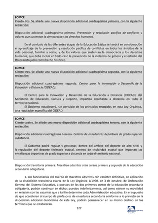 127	
  
LOMCE	
  
Ciento	
  dos.	
  Se	
  añade	
  una	
  nueva	
  disposición	
  adicional	
  cuadragésima	
  primera,	
  con	
  la	
  siguiente	
  
redacción:	
  
	
  
Disposición	
   adicional	
   cuadragésima	
   primera.	
   Prevención	
   y	
   resolución	
   pacífica	
   de	
   conflictos	
  y	
  
valores	
  que	
  sustentan	
  la	
  democracia	
  y	
  los	
  derechos	
  humanos.	
  
	
  
En	
  el	
  currículo	
  de	
  las	
  diferentes	
  etapas	
  de	
  la	
  Educación	
  Básica	
  se	
  tendrá	
  en	
  consideración	
  
el	
  aprendizaje	
   de	
   la	
   prevención	
   y	
   resolución	
   pacífica	
   de	
   conflictos	
   en	
   todos	
   los	
   ámbitos	
   de	
   la	
  
vida	
   personal,	
   familiar	
   y	
   social,	
   y	
   de	
   los	
   valores	
   que	
   sustentan	
   la	
   democracia	
   y	
   los	
   derechos	
  
humanos,	
  que	
  debe	
  incluir	
  en	
  todo	
  caso	
  la	
  prevención	
  de	
  la	
  violencia	
  de	
  género	
  y	
  el	
  estudio	
  del	
  
Holocausto	
  judío	
  como	
  hecho	
  histórico.	
  
	
  
LOMCE	
  
Ciento	
  tres.	
  Se	
  añade	
  una	
  nueva	
  disposición	
  adicional	
  cuadragésima	
  segunda,	
  con	
  la	
  siguiente	
  
redacción:	
  
	
  
Disposición	
   adicional	
   cuadragésima	
   segunda.	
   Centro	
   para	
   la	
   Innovación	
   y	
   Desarrollo	
  de	
  la	
  
Educación	
  a	
  Distancia	
  (CIDEAD).	
  
	
  
El	
   Centro	
   para	
   la	
   Innovación	
   y	
   Desarrollo	
   de	
   la	
   Educación	
   a	
   Distancia	
   (CIDEAD),	
   del	
  
Ministerio	
   de	
   Educación,	
   Cultura	
   y	
   Deporte,	
   impartirá	
   enseñanza	
   a	
   distancia	
   en	
   todo	
   el	
  
territorio	
  nacional.	
  
El	
   Gobierno	
   establecerá,	
   sin	
   perjuicio	
   de	
   los	
   principios	
   recogidos	
   en	
   esta	
   Ley	
   Orgánica,	
  
una	
  regulación	
  específica	
  del	
  CIDEAD.	
  
	
  
LOMCE	
  
Ciento	
  cuatro.	
  Se	
  añade	
  una	
  nueva	
  disposición	
  adicional	
  cuadragésima	
  tercera,	
  con	
  la	
  siguiente	
  
redacción:	
  
	
  
Disposición	
  adicional	
  cuadragésima	
  tercera.	
  Centros	
  de	
  enseñanzas	
  deportivas	
  de	
  grado	
  superior	
  
a	
  distancia.	
  
	
  
El	
   Gobierno	
   podrá	
   regular	
   y	
   gestionar,	
   dentro	
   del	
   ámbito	
   del	
   deporte	
   de	
   alto	
   nivel	
   y	
  
la	
  regulación	
   del	
   deporte	
   federado	
   estatal,	
   centros	
   de	
   titularidad	
   estatal	
   que	
   impartan	
   las	
  
enseñanzas	
  deportivas	
  de	
  grado	
  superior	
  a	
  distancia	
  en	
  todo	
  el	
  territorio	
  nacional.	
  
	
  
	
  
Disposición	
  transitoria	
  primera.	
  Maestros	
  adscritos	
  a	
  los	
  cursos	
  primero	
  y	
  segundo	
  de	
  la	
  educación	
  
secundaria	
  obligatoria.	
  	
  
	
  
1.	
  Los	
  funcionarios	
  del	
  cuerpo	
  de	
  maestros	
  adscritos	
  con	
  carácter	
  definitivo,	
  en	
  aplicación	
  
de	
  la	
  disposición	
  transitoria	
  cuarta	
  de	
  la	
  Ley	
  Orgánica	
  1/1990,	
  de	
  3	
  de	
  octubre,	
  de	
  Ordenación	
  
General	
  del	
  Sistema	
  Educativo,	
  a	
  puestos	
  de	
  los	
  dos	
  primeros	
  cursos	
  de	
  la	
  educación	
  secundaria	
  
obligatoria,	
  podrán	
  continuar	
  en	
  dichos	
  puestos	
  indefinidamente,	
  así	
  como	
  ejercer	
  su	
  movilidad	
  
en	
  relación	
  con	
  las	
  vacantes	
  que	
  a	
  tal	
  fin	
  determine	
  cada	
  Administración	
  educativa.	
  En	
  el	
  supuesto	
  
de	
  que	
  accedieran	
  al	
  cuerpo	
  de	
  profesores	
  de	
  enseñanza	
  secundaria	
  conforme	
  a	
  lo	
  previsto	
  en	
  la	
  
disposición	
   adicional	
   duodécima	
   de	
   esta	
   Ley,	
   podrán	
   permanecer	
   en	
   su	
   mismo	
   destino	
   en	
   los	
  
términos	
  que	
  se	
  establezcan.	
  	
  
 