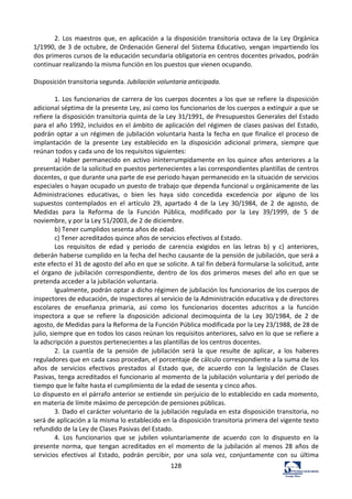 128	
  
2.	
  Los	
  maestros	
  que,	
  en	
  aplicación	
  a	
  la	
  disposición	
  transitoria	
  octava	
  de	
  la	
  Ley	
  Orgánica	
  
1/1990,	
  de	
  3	
  de	
  octubre,	
  de	
  Ordenación	
  General	
  del	
  Sistema	
  Educativo,	
  vengan	
  impartiendo	
  los	
  
dos	
  primeros	
  cursos	
  de	
  la	
  educación	
  secundaria	
  obligatoria	
  en	
  centros	
  docentes	
  privados,	
  podrán	
  
continuar	
  realizando	
  la	
  misma	
  función	
  en	
  los	
  puestos	
  que	
  vienen	
  ocupando.	
  	
  
	
  
Disposición	
  transitoria	
  segunda.	
  Jubilación	
  voluntaria	
  anticipada.	
  	
  
	
  
1.	
  Los	
  funcionarios	
  de	
  carrera	
  de	
  los	
  cuerpos	
  docentes	
  a	
  los	
  que	
  se	
  refiere	
  la	
  disposición	
  
adicional	
  séptima	
  de	
  la	
  presente	
  Ley,	
  así	
  como	
  los	
  funcionarios	
  de	
  los	
  cuerpos	
  a	
  extinguir	
  a	
  que	
  se	
  
refiere	
  la	
  disposición	
  transitoria	
  quinta	
  de	
  la	
  Ley	
  31/1991,	
  de	
  Presupuestos	
  Generales	
  del	
  Estado	
  
para	
  el	
  año	
  1992,	
  incluidos	
  en	
  el	
  ámbito	
  de	
  aplicación	
  del	
  régimen	
  de	
  clases	
  pasivas	
  del	
  Estado,	
  
podrán	
  optar	
  a	
  un	
  régimen	
  de	
  jubilación	
  voluntaria	
  hasta	
  la	
  fecha	
  en	
  que	
  finalice	
  el	
  proceso	
  de	
  
implantación	
   de	
   la	
   presente	
   Ley	
   establecido	
   en	
   la	
   disposición	
   adicional	
   primera,	
   siempre	
   que	
  
reúnan	
  todos	
  y	
  cada	
  uno	
  de	
  los	
  requisitos	
  siguientes:	
  	
  
a)	
  Haber	
  permanecido	
  en	
  activo	
  ininterrumpidamente	
  en	
  los	
  quince	
  años	
  anteriores	
  a	
  la	
  
presentación	
  de	
  la	
  solicitud	
  en	
  puestos	
  pertenecientes	
  a	
  las	
  correspondientes	
  plantillas	
  de	
  centros	
  
docentes,	
  o	
  que	
  durante	
  una	
  parte	
  de	
  ese	
  periodo	
  hayan	
  permanecido	
  en	
  la	
  situación	
  de	
  servicios	
  
especiales	
  o	
  hayan	
  ocupado	
  un	
  puesto	
  de	
  trabajo	
  que	
  dependa	
  funcional	
  u	
  orgánicamente	
  de	
  las	
  
Administraciones	
   educativas,	
   o	
   bien	
   les	
   haya	
   sido	
   concedida	
   excedencia	
   por	
   alguno	
   de	
   los	
  
supuestos	
   contemplados	
   en	
   el	
   artículo	
   29,	
   apartado	
   4	
   de	
   la	
   Ley	
   30/1984,	
   de	
   2	
   de	
   agosto,	
   de	
  
Medidas	
   para	
   la	
   Reforma	
   de	
   la	
   Función	
   Pública,	
   modificado	
   por	
   la	
   Ley	
   39/1999,	
   de	
   5	
   de	
  
noviembre,	
  y	
  por	
  la	
  Ley	
  51/2003,	
  de	
  2	
  de	
  diciembre.	
  	
  
b)	
  Tener	
  cumplidos	
  sesenta	
  años	
  de	
  edad.	
  	
  
c)	
  Tener	
  acreditados	
  quince	
  años	
  de	
  servicios	
  efectivos	
  al	
  Estado.	
  	
  
Los	
   requisitos	
   de	
   edad	
   y	
   periodo	
   de	
   carencia	
   exigidos	
   en	
   las	
   letras	
   b)	
   y	
   c)	
   anteriores,	
  
deberán	
  haberse	
  cumplido	
  en	
  la	
  fecha	
  del	
  hecho	
  causante	
  de	
  la	
  pensión	
  de	
  jubilación,	
  que	
  será	
  a	
  
este	
  efecto	
  el	
  31	
  de	
  agosto	
  del	
  año	
  en	
  que	
  se	
  solicite.	
  A	
  tal	
  fin	
  deberá	
  formularse	
  la	
  solicitud,	
  ante	
  
el	
   órgano	
   de	
   jubilación	
   correspondiente,	
   dentro	
   de	
   los	
   dos	
   primeros	
   meses	
   del	
   año	
   en	
   que	
   se	
  
pretenda	
  acceder	
  a	
  la	
  jubilación	
  voluntaria.	
  	
  
Igualmente,	
  podrán	
  optar	
  a	
  dicho	
  régimen	
  de	
  jubilación	
  los	
  funcionarios	
  de	
  los	
  cuerpos	
  de	
  
inspectores	
  de	
  educación,	
  de	
  inspectores	
  al	
  servicio	
  de	
  la	
  Administración	
  educativa	
  y	
  de	
  directores	
  
escolares	
   de	
   enseñanza	
   primaria,	
   así	
   como	
   los	
   funcionarios	
   docentes	
   adscritos	
   a	
   la	
   función	
  
inspectora	
   a	
   que	
   se	
   refiere	
   la	
   disposición	
   adicional	
   decimoquinta	
   de	
   la	
   Ley	
   30/1984,	
   de	
   2	
   de	
  
agosto,	
  de	
  Medidas	
  para	
  la	
  Reforma	
  de	
  la	
  Función	
  Pública	
  modificada	
  por	
  la	
  Ley	
  23/1988,	
  de	
  28	
  de	
  
julio,	
  siempre	
  que	
  en	
  todos	
  los	
  casos	
  reúnan	
  los	
  requisitos	
  anteriores,	
  salvo	
  en	
  lo	
  que	
  se	
  refiere	
  a	
  
la	
  adscripción	
  a	
  puestos	
  pertenecientes	
  a	
  las	
  plantillas	
  de	
  los	
  centros	
  docentes.	
  	
  
2.	
   La	
   cuantía	
   de	
   la	
   pensión	
   de	
   jubilación	
   será	
   la	
   que	
   resulte	
   de	
   aplicar,	
   a	
   los	
   haberes	
  
reguladores	
  que	
  en	
  cada	
  caso	
  procedan,	
  el	
  porcentaje	
  de	
  cálculo	
  correspondiente	
  a	
  la	
  suma	
  de	
  los	
  
años	
   de	
   servicios	
   efectivos	
   prestados	
   al	
   Estado	
   que,	
   de	
   acuerdo	
   con	
   la	
   legislación	
   de	
   Clases	
  
Pasivas,	
  tenga	
  acreditados	
  el	
  funcionario	
  al	
  momento	
  de	
  la	
  jubilación	
  voluntaria	
  y	
  del	
  período	
  de	
  
tiempo	
  que	
  le	
  falte	
  hasta	
  el	
  cumplimiento	
  de	
  la	
  edad	
  de	
  sesenta	
  y	
  cinco	
  años.	
  	
  
Lo	
  dispuesto	
  en	
  el	
  párrafo	
  anterior	
  se	
  entiende	
  sin	
  perjuicio	
  de	
  lo	
  establecido	
  en	
  cada	
  momento,	
  
en	
  materia	
  de	
  límite	
  máximo	
  de	
  percepción	
  de	
  pensiones	
  públicas.	
  	
  
3.	
  Dado	
  el	
  carácter	
  voluntario	
  de	
  la	
  jubilación	
  regulada	
  en	
  esta	
  disposición	
  transitoria,	
  no	
  
será	
  de	
  aplicación	
  a	
  la	
  misma	
  lo	
  establecido	
  en	
  la	
  disposición	
  transitoria	
  primera	
  del	
  vigente	
  texto	
  
refundido	
  de	
  la	
  Ley	
  de	
  Clases	
  Pasivas	
  del	
  Estado.	
  	
  
4.	
   Los	
   funcionarios	
   que	
   se	
   jubilen	
   voluntariamente	
   de	
   acuerdo	
   con	
   lo	
   dispuesto	
   en	
   la	
  
presente	
  norma,	
  que	
  tengan	
  acreditados	
  en	
  el	
  momento	
  de	
  la	
  jubilación	
  al	
  menos	
  28	
  años	
  de	
  
servicios	
   efectivos	
   al	
   Estado,	
   podrán	
   percibir,	
   por	
   una	
   sola	
   vez,	
   conjuntamente	
   con	
   su	
   última	
  
 