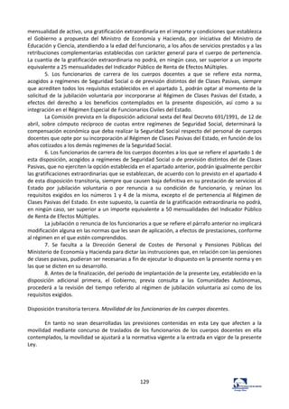 129	
  
mensualidad	
  de	
  activo,	
  una	
  gratificación	
  extraordinaria	
  en	
  el	
  importe	
  y	
  condiciones	
  que	
  establezca	
  
el	
   Gobierno	
   a	
   propuesta	
   del	
   Ministro	
   de	
   Economía	
   y	
   Hacienda,	
   por	
   iniciativa	
   del	
   Ministro	
   de	
  
Educación	
  y	
  Ciencia,	
  atendiendo	
  a	
  la	
  edad	
  del	
  funcionario,	
  a	
  los	
  años	
  de	
  servicios	
  prestados	
  y	
  a	
  las	
  
retribuciones	
  complementarias	
  establecidas	
  con	
  carácter	
  general	
  para	
  el	
  cuerpo	
  de	
  pertenencia.	
  
La	
  cuantía	
  de	
  la	
  gratificación	
  extraordinaria	
  no	
  podrá,	
  en	
  ningún	
  caso,	
  ser	
  superior	
  a	
  un	
  importe	
  
equivalente	
  a	
  25	
  mensualidades	
  del	
  Indicador	
  Público	
  de	
  Renta	
  de	
  Efectos	
  Múltiples.	
  	
  
5.	
   Los	
   funcionarios	
   de	
   carrera	
   de	
   los	
   cuerpos	
   docentes	
   a	
   que	
   se	
   refiere	
   esta	
   norma,	
  
acogidos	
  a	
  regímenes	
  de	
  Seguridad	
  Social	
  o	
  de	
  previsión	
  distintos	
  del	
  de	
  Clases	
  Pasivas,	
  siempre	
  
que	
  acrediten	
  todos	
  los	
  requisitos	
  establecidos	
  en	
  el	
  apartado	
  1,	
  podrán	
  optar	
  al	
  momento	
  de	
  la	
  
solicitud	
  de	
  la	
  jubilación	
  voluntaria	
  por	
  incorporarse	
  al	
  Régimen	
  de	
  Clases	
  Pasivas	
  del	
  Estado,	
  a	
  
efectos	
   del	
   derecho	
   a	
   los	
   beneficios	
   contemplados	
   en	
   la	
   presente	
   disposición,	
   así	
   como	
   a	
   su	
  
integración	
  en	
  el	
  Régimen	
  Especial	
  de	
  Funcionarios	
  Civiles	
  del	
  Estado.	
  	
  
La	
  Comisión	
  prevista	
  en	
  la	
  disposición	
  adicional	
  sexta	
  del	
  Real	
  Decreto	
  691/1991,	
  de	
  12	
  de	
  
abril,	
   sobre	
   cómputo	
   recíproco	
   de	
   cuotas	
   entre	
   regímenes	
   de	
   Seguridad	
   Social,	
   determinará	
   la	
  
compensación	
  económica	
  que	
  deba	
  realizar	
  la	
  Seguridad	
  Social	
  respecto	
  del	
  personal	
  de	
  cuerpos	
  
docentes	
  que	
  opte	
  por	
  su	
  incorporación	
  al	
  Régimen	
  de	
  Clases	
  Pasivas	
  del	
  Estado,	
  en	
  función	
  de	
  los	
  
años	
  cotizados	
  a	
  los	
  demás	
  regímenes	
  de	
  la	
  Seguridad	
  Social.	
  	
  
6.	
  Los	
  funcionarios	
  de	
  carrera	
  de	
  los	
  cuerpos	
  docentes	
  a	
  los	
  que	
  se	
  refiere	
  el	
  apartado	
  1	
  de	
  
esta	
  disposición,	
  acogidos	
  a	
  regímenes	
  de	
  Seguridad	
  Social	
  o	
  de	
  previsión	
  distintos	
  del	
  de	
  Clases	
  
Pasivas,	
  que	
  no	
  ejerciten	
  la	
  opción	
  establecida	
  en	
  el	
  apartado	
  anterior,	
  podrán	
  igualmente	
  percibir	
  
las	
  gratificaciones	
  extraordinarias	
  que	
  se	
  establezcan,	
  de	
  acuerdo	
  con	
  lo	
  previsto	
  en	
  el	
  apartado	
  4	
  
de	
  esta	
  disposición	
  transitoria,	
  siempre	
  que	
  causen	
  baja	
  definitiva	
  en	
  su	
  prestación	
  de	
  servicios	
  al	
  
Estado	
   por	
   jubilación	
   voluntaria	
   o	
   por	
   renuncia	
   a	
   su	
   condición	
   de	
   funcionario,	
   y	
   reúnan	
   los	
  
requisitos	
  exigidos	
  en	
  los	
  números	
  1	
  y	
  4	
  de	
  la	
  misma,	
  excepto	
  el	
  de	
  pertenencia	
  al	
  Régimen	
  de	
  
Clases	
  Pasivas	
  del	
  Estado.	
  En	
  este	
  supuesto,	
  la	
  cuantía	
  de	
  la	
  gratificación	
  extraordinaria	
  no	
  podrá,	
  
en	
  ningún	
  caso,	
  ser	
  superior	
  a	
  un	
  importe	
  equivalente	
  a	
  50	
  mensualidades	
  del	
  Indicador	
  Público	
  
de	
  Renta	
  de	
  Efectos	
  Múltiples.	
  	
  
La	
  jubilación	
  o	
  renuncia	
  de	
  los	
  funcionarios	
  a	
  que	
  se	
  refiere	
  el	
  párrafo	
  anterior	
  no	
  implicará	
  
modificación	
  alguna	
  en	
  las	
  normas	
  que	
  les	
  sean	
  de	
  aplicación,	
  a	
  efectos	
  de	
  prestaciones,	
  conforme	
  
al	
  régimen	
  en	
  el	
  que	
  estén	
  comprendidos.	
  	
  
7.	
   Se	
   faculta	
   a	
   la	
   Dirección	
   General	
   de	
   Costes	
   de	
   Personal	
   y	
   Pensiones	
   Públicas	
   del	
  
Ministerio	
  de	
  Economía	
  y	
  Hacienda	
  para	
  dictar	
  las	
  instrucciones	
  que,	
  en	
  relación	
  con	
  las	
  pensiones	
  
de	
  clases	
  pasivas,	
  pudieran	
  ser	
  necesarias	
  a	
  fin	
  de	
  ejecutar	
  lo	
  dispuesto	
  en	
  la	
  presente	
  norma	
  y	
  en	
  
las	
  que	
  se	
  dicten	
  en	
  su	
  desarrollo.	
  	
  
8.	
  Antes	
  de	
  la	
  finalización,	
  del	
  periodo	
  de	
  implantación	
  de	
  la	
  presente	
  Ley,	
  establecido	
  en	
  la	
  
disposición	
   adicional	
   primera,	
   el	
   Gobierno,	
   previa	
   consulta	
   a	
   las	
   Comunidades	
   Autónomas,	
  
procederá	
  a	
  la	
  revisión	
  del	
  tiempo	
  referido	
  al	
  régimen	
  de	
  jubilación	
  voluntaria	
  así	
  como	
  de	
  los	
  
requisitos	
  exigidos.	
  	
  
	
  
Disposición	
  transitoria	
  tercera.	
  Movilidad	
  de	
  los	
  funcionarios	
  de	
  los	
  cuerpos	
  docentes.	
  	
  
	
  
	
   En	
   tanto	
   no	
   sean	
   desarrolladas	
   las	
   previsiones	
   contenidas	
   en	
   esta	
   Ley	
   que	
   afecten	
   a	
   la	
  
movilidad	
   mediante	
   concurso	
   de	
   traslados	
   de	
   los	
   funcionarios	
   de	
   los	
   cuerpos	
   docentes	
   en	
   ella	
  
contemplados,	
  la	
  movilidad	
  se	
  ajustará	
  a	
  la	
  normativa	
  vigente	
  a	
  la	
  entrada	
  en	
  vigor	
  de	
  la	
  presente	
  
Ley.	
  	
  
	
  
	
  
	
  
	
  
 