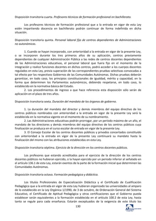 130	
  
Disposición	
  transitoria	
  cuarta.	
  Profesores	
  técnicos	
  de	
  formación	
  profesional	
  en	
  bachillerato.	
  	
  
	
  
Los	
   profesores	
   técnicos	
   de	
   formación	
   profesional	
   que	
   a	
   la	
   entrada	
   en	
   vigor	
   de	
   esta	
   Ley	
  
estén	
   impartiendo	
   docencia	
   en	
   bachillerato	
   podrán	
   continuar	
   de	
   forma	
   indefinida	
   en	
   dicha	
  
situación.	
  	
  
	
  
Disposición	
  transitoria	
  quinta.	
  Personal	
  laboral	
  fijo	
  de	
  centros	
  dependientes	
  de	
  Administraciones	
  
no	
  autonómicas.	
  	
  
	
  
1.	
  Cuando	
  se	
  hayan	
  incorporado,	
  con	
  anterioridad	
  a	
  la	
  entrada	
  en	
  vigor	
  de	
  la	
  presente	
  Ley,	
  
o	
   se	
   incorporen	
   durante	
   los	
   tres	
   primeros	
   años	
   de	
   su	
   aplicación,	
   centros	
   previamente	
  
dependientes	
  de	
  cualquier	
  Administración	
  Pública	
  a	
  las	
  redes	
  de	
  centros	
  docentes	
  dependientes	
  
de	
   las	
   Administraciones	
   educativas,	
   el	
   personal	
   laboral	
   que	
   fuera	
   fijo	
   en	
   el	
   momento	
   de	
   la	
  
integración	
  y	
  realice	
  funciones	
  docentes	
  en	
  dichos	
  centros,	
  podrá	
  acceder	
  a	
  los	
  cuerpos	
  docentes	
  
regulados	
  en	
  esta	
  Ley,	
  previa	
  superación	
  de	
  las	
  correspondientes	
  pruebas	
  selectivas	
  convocadas	
  a	
  
tal	
  efecto	
  por	
  los	
  respectivos	
  Gobiernos	
  de	
  las	
  Comunidades	
  Autónomas.	
  Dichas	
  pruebas	
  deberán	
  
garantizar,	
   en	
   todo	
   caso,	
   los	
   principios	
   constitucionales	
   de	
   igualdad,	
   mérito	
   y	
   capacidad,	
   en	
   la	
  
forma	
   que	
   determinen	
   los	
   Parlamentos	
   autonómicos,	
   debiendo	
   respetarse,	
   en	
   todo	
   caso,	
   lo	
  
establecido	
  en	
  la	
  normativa	
  básica	
  del	
  Estado.	
  	
  
2.	
   Los	
   procedimientos	
   de	
   ingreso	
   a	
   que	
   hace	
   referencia	
   esta	
   disposición	
   sólo	
   serán	
   de	
  
aplicación	
  en	
  el	
  plazo	
  de	
  tres	
  años.	
  	
  
	
  
Disposición	
  transitoria	
  sexta.	
  Duración	
  del	
  mandato	
  de	
  los	
  órganos	
  de	
  gobierno.	
  	
  
	
  
1.	
   La	
   duración	
   del	
   mandato	
   del	
   director	
   y	
   demás	
   miembros	
   del	
   equipo	
   directivo	
   de	
   los	
  
centros	
   públicos	
   nombrados	
   con	
   anterioridad	
   a	
   la	
   entrada	
   en	
   vigor	
   de	
   la	
   presente	
   Ley	
   será	
   la	
  
establecida	
  en	
  la	
  normativa	
  vigente	
  en	
  el	
  momento	
  de	
  su	
  nombramiento.	
  	
  
2.	
  Las	
  Administraciones	
  educativas	
  podrán	
  prorrogar,	
  por	
  un	
  periodo	
  máximo	
  de	
  un	
  año,	
  el	
  
mandato	
  de	
  los	
  directores	
  y	
  demás	
  miembros	
  del	
  equipo	
  directivo	
  de	
  los	
  centros	
  públicos	
  cuya	
  
finalización	
  se	
  produzca	
  en	
  el	
  curso	
  escolar	
  de	
  entrada	
  en	
  vigor	
  de	
  la	
  presente	
  Ley.	
  	
  
3.	
  El	
  Consejo	
  Escolar	
  de	
  los	
  centros	
  docentes	
  públicos	
  y	
  privados	
  concertados	
  constituido	
  
con	
   anterioridad	
   a	
   la	
   entrada	
   en	
   vigor	
   de	
   la	
   presente	
   Ley	
   continuará	
   su	
   mandato	
   hasta	
   la	
  
finalización	
  del	
  mismo	
  con	
  las	
  atribuciones	
  establecidas	
  en	
  esta	
  Ley.	
  	
  
	
  
Disposición	
  transitoria	
  séptima.	
  Ejercicio	
  de	
  la	
  dirección	
  en	
  los	
  centros	
  docentes	
  públicos.	
  	
  
	
  
Los	
   profesores	
   que	
   estando	
   acreditados	
   para	
   el	
   ejercicio	
   de	
   la	
   dirección	
   de	
   los	
   centros	
  
docentes	
  públicos	
  no	
  hubieran	
  ejercido,	
  o	
  la	
  hayan	
  ejercido	
  por	
  un	
  periodo	
  inferior	
  al	
  señalado	
  en	
  
el	
  artículo	
  136.1	
  de	
  esta	
  Ley,	
  estarán	
  exentos	
  de	
  la	
  parte	
  de	
  la	
  formación	
  inicial	
  que	
  determinen	
  las	
  
Comunidades	
  Autónomas.	
  	
  
	
  
Disposición	
  transitoria	
  octava.	
  Formación	
  pedagógica	
  y	
  didáctica.	
  	
  
	
  
Los	
   títulos	
   Profesionales	
   de	
   Especialización	
   Didáctica	
   y	
   el	
   Certificado	
   de	
   Cualificación	
  
Pedagógica	
  que	
  a	
  la	
  entrada	
  en	
  vigor	
  de	
  esta	
  Ley	
  hubieran	
  organizado	
  las	
  universidades	
  al	
  amparo	
  
de	
  lo	
  establecido	
  en	
  la	
  Ley	
  Orgánica	
  1/1990,	
  de	
  3	
  de	
  octubre,	
  de	
  Ordenación	
  General	
  del	
  Sistema	
  
Educativo,	
   el	
   Certificado	
   de	
   Aptitud	
   Pedagógica	
   y	
   otras	
   certificaciones	
   que	
   el	
   Gobierno	
   pueda	
  
establecer	
  serán	
  equivalentes	
  a	
  la	
  formación	
  establecida	
  en	
  el	
  artículo	
  100.2	
  de	
  esta	
  Ley,	
  hasta	
  
tanto	
   se	
   regule	
   para	
   cada	
   enseñanza.	
   Estarán	
   exceptuados	
   de	
   la	
   exigencia	
   de	
   este	
   título	
   los	
  
 