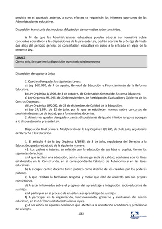 133	
  
previsto	
   en	
   el	
   apartado	
   anterior,	
   a	
   cuyos	
   efectos	
   se	
   requerirán	
   los	
   informes	
   oportunos	
   de	
   las	
  
Administraciones	
  educativas.	
  	
  
	
  
Disposición	
  transitoria	
  decimoctava.	
  Adaptación	
  de	
  normativa	
  sobre	
  conciertos.	
  	
  
	
  
A	
   fin	
   de	
   que	
   las	
   Administraciones	
   educativas	
   puedan	
   adaptar	
   su	
   normativa	
   sobre	
  
conciertos	
  educativos	
  a	
  las	
  disposiciones	
  de	
  la	
  presente	
  Ley,	
  podrán	
  acordar	
  la	
  prórroga	
  de	
  hasta	
  
dos	
   años	
   del	
   periodo	
   general	
   de	
   concertación	
   educativa	
   en	
   curso	
   a	
   la	
   entrada	
   en	
   vigor	
   de	
   la	
  
presente	
  Ley.	
  	
  
	
  
LOMCE	
  
Ciento	
  seis.	
  Se	
  suprime	
  la	
  disposición	
  transitoria	
  decimonovena	
  
	
  
	
  
Disposición	
  derogatoria	
  única	
  	
  
	
  
1.	
  Quedan	
  derogadas	
  las	
  siguientes	
  Leyes:	
  	
  
a)	
   Ley	
   14/1970,	
   de	
   4	
   de	
   agosto,	
   General	
   de	
   Educación	
   y	
   Financiamiento	
   de	
   la	
   Reforma	
  
Educativa.	
  	
  
b)	
  Ley	
  Orgánica	
  1/1990,	
  de	
  3	
  de	
  octubre,	
  de	
  Ordenación	
  General	
  del	
  Sistema	
  Educativo.	
  	
  
c)	
  Ley	
  Orgánica	
  9/1995,	
  de	
  20	
  de	
  noviembre,	
  de	
  Participación,	
  Evaluación	
  y	
  Gobierno	
  de	
  los	
  
Centros	
  Docentes.	
  	
  
d)	
  Ley	
  Orgánica	
  10/2002,	
  de	
  23	
  de	
  diciembre,	
  de	
  Calidad	
  de	
  la	
  Educación.	
  	
  
e)	
   Ley	
   24/1994,	
   de	
   12	
   de	
   julio,	
   por	
   la	
   que	
   se	
   establecen	
   normas	
   sobre	
   concursos	
   de	
  
provisión	
  de	
  puestos	
  de	
  trabajo	
  para	
  funcionarios	
  docentes.	
  	
  
2.	
  Asimismo,	
  quedan	
  derogadas	
  cuantas	
  disposiciones	
  de	
  igual	
  o	
  inferior	
  rango	
  se	
  opongan	
  
a	
  lo	
  dispuesto	
  en	
  la	
  presente	
  Ley.	
  	
  
	
  
Disposición	
  final	
  primera.	
  Modificación	
  de	
  la	
  Ley	
  Orgánica	
  8/1985,	
  de	
  3	
  de	
  julio,	
  reguladora	
  
del	
  Derecho	
  a	
  la	
  Educación.	
  	
  
	
  
1.	
   El	
   artículo	
   4	
   de	
   la	
   Ley	
   Orgánica	
   8/1985,	
   de	
   3	
   de	
   julio,	
   reguladora	
   del	
   Derecho	
   a	
   la	
  
Educación,	
  queda	
  redactado	
  de	
  la	
  siguiente	
  manera:	
  	
  
«1.	
  Los	
  padres	
  o	
  tutores,	
  en	
  relación	
  con	
  la	
  educación	
  de	
  sus	
  hijos	
  o	
  pupilos,	
  tienen	
  los	
  
siguientes	
  derechos:	
  	
  
a)	
  A	
  que	
  reciban	
  una	
  educación,	
  con	
  la	
  máxima	
  garantía	
  de	
  calidad,	
  conforme	
  con	
  los	
  fines	
  
establecidos	
   en	
   la	
   Constitución,	
   en	
   el	
   correspondiente	
   Estatuto	
   de	
   Autonomía	
   y	
   en	
   las	
   leyes	
  
educativas.	
  	
  
b)	
  A	
  escoger	
  centro	
  docente	
  tanto	
  público	
  como	
  distinto	
  de	
  los	
  creados	
  por	
  los	
  poderes	
  
públicos.	
  	
  
c)	
   A	
   que	
   reciban	
   la	
   formación	
   religiosa	
   y	
   moral	
   que	
   esté	
   de	
   acuerdo	
   con	
   sus	
   propias	
  
convicciones.	
  	
  
d)	
  A	
  estar	
  informados	
  sobre	
  el	
  progreso	
  del	
  aprendizaje	
  e	
  integración	
  socio-­‐educativa	
  de	
  
sus	
  hijos.	
  	
  
e)	
  A	
  participar	
  en	
  el	
  proceso	
  de	
  enseñanza	
  y	
  aprendizaje	
  de	
  sus	
  hijos.	
  	
  
f)	
   A	
   participar	
   en	
   la	
   organización,	
   funcionamiento,	
   gobierno	
   y	
   evaluación	
   del	
   centro	
  
educativo,	
  en	
  los	
  términos	
  establecidos	
  en	
  las	
  leyes.	
  	
  
g)	
  A	
  ser	
  oídos	
  en	
  aquellas	
  decisiones	
  que	
  afecten	
  a	
  la	
  orientación	
  académica	
  y	
  profesional	
  
de	
  sus	
  hijos.	
  	
  
 
