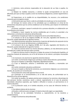 134	
  
2.	
   Asimismo,	
   como	
   primeros	
   responsables	
   de	
   la	
   educación	
   de	
   sus	
   hijos	
   o	
   pupilos,	
   les	
  
corresponde:	
  	
  
a)	
   Adoptar	
   las	
   medidas	
   necesarias,	
   o	
   solicitar	
   la	
   ayuda	
   correspondiente	
   en	
   caso	
   de	
  
dificultad,	
  para	
  que	
  sus	
  hijos	
  o	
  pupilos	
  cursen	
  las	
  enseñanzas	
  obligatorias	
  y	
  asistan	
  regularmente	
  a	
  
clase.	
  	
  
b)	
   Proporcionar,	
   en	
   la	
   medida	
   de	
   sus	
   disponibilidades,	
   los	
   recursos	
   y	
   las	
   condiciones	
  
necesarias	
  para	
  el	
  progreso	
  escolar.	
  	
  
c)	
  Estimularles	
  para	
  que	
  lleven	
  a	
  cabo	
  las	
  actividades	
  de	
  estudio	
  que	
  se	
  les	
  encomienden.	
  	
  
d)	
   Participar	
   de	
   manera	
   activa	
   en	
   las	
   actividades	
   que	
   se	
   establezcan	
   en	
   virtud	
   de	
   los	
  
compromisos	
  educativos	
  que	
  los	
  centros	
  establezcan	
  con	
  las	
  familias,	
  para	
  mejorar	
  el	
  rendimiento	
  
de	
  sus	
  hijos.	
  	
  
e)	
  Conocer,	
  participar	
  y	
  apoyar	
  la	
  evolución	
  de	
  su	
  proceso	
  educativo,	
  en	
  colaboración	
  con	
  
los	
  profesores	
  y	
  los	
  centros.	
  	
  
f)	
   Respetar	
   y	
   hacer	
   respetar	
   las	
   normas	
   establecidas	
   por	
   el	
   centro,	
   la	
   autoridad	
   y	
   las	
  
indicaciones	
  u	
  orientaciones	
  educativas	
  del	
  profesorado.	
  	
  
g)	
  Fomentar	
  el	
  respeto	
  por	
  todos	
  los	
  componentes	
  de	
  la	
  comunidad	
  educativa.»	
  	
  
2.	
   El	
   artículo	
   5.5	
   de	
   la	
   Ley	
   Orgánica	
   8/1985,	
   de	
   3	
   de	
   julio,	
   reguladora	
   del	
   Derecho	
   a	
   la	
  
Educación,	
  queda	
  redactado	
  de	
  la	
  siguiente	
  manera:	
  	
  
«Las	
  Administraciones	
  educativas	
  favorecerán	
  el	
  ejercicio	
  del	
  derecho	
  de	
  asociación	
  de	
  los	
  
padres,	
  así	
  como	
  la	
  formación	
  de	
  federaciones	
  y	
  confederaciones.»	
  	
  
3.	
   El	
   artículo	
   6	
   de	
   la	
   Ley	
   Orgánica	
   8/1985,	
   de	
   3	
   de	
   julio,	
   reguladora	
   del	
   Derecho	
   a	
   la	
  
Educación,	
  queda	
  redactado	
  de	
  la	
  siguiente	
  manera:	
  	
  
«1.	
  Todos	
  los	
  alumnos	
  tienen	
  los	
  mismos	
  derechos	
  y	
  deberes,	
  sin	
  más	
  distinciones	
  que	
  las	
  
derivadas	
  de	
  su	
  edad	
  y	
  del	
  nivel	
  que	
  estén	
  cursando.	
  	
  
2.	
  Todos	
  los	
  alumnos	
  tienen	
  el	
  derecho	
  y	
  el	
  deber	
  de	
  conocer	
  la	
  Constitución	
  Española	
  y	
  el	
  
respectivo	
  Estatuto	
  de	
  Autonomía,	
  con	
  el	
  fin	
  de	
  formarse	
  en	
  los	
  valores	
  y	
  principios	
  reconocidos	
  
en	
  ellos.	
  	
  
3.	
  Se	
  reconocen	
  a	
  los	
  alumnos	
  los	
  siguientes	
  derechos	
  básicos:	
  	
  
a)	
  A	
  recibir	
  una	
  formación	
  integral	
  que	
  contribuya	
  al	
  pleno	
  desarrollo	
  de	
  su	
  personalidad.	
  	
  
b)	
  A	
  que	
  se	
  respeten	
  su	
  identidad,	
  integridad	
  y	
  dignidad	
  personales.	
  	
  
c)	
   A	
   que	
   su	
   dedicación,	
   esfuerzo	
   y	
   rendimiento	
   sean	
   valorados	
   y	
   reconocidos	
   con	
  
objetividad.	
  	
  
d)	
  A	
  recibir	
  orientación	
  educativa	
  y	
  profesional.	
  	
  
e)	
  A	
  que	
  se	
  respete	
  su	
  libertad	
  de	
  conciencia,	
  sus	
  convicciones	
  religiosas	
  y	
  sus	
  convicciones	
  
morales,	
  de	
  acuerdo	
  con	
  la	
  Constitución.	
  	
  
f)	
  A	
  la	
  protección	
  contra	
  toda	
  agresión	
  física	
  o	
  moral.	
  	
  
g)	
   A	
   participar	
   en	
   el	
   funcionamiento	
   y	
   en	
   la	
   vida	
   del	
   centro,	
   de	
   conformidad	
   con	
   lo	
  
dispuesto	
  en	
  las	
  normas	
  vigentes.	
  	
  
h)	
  A	
  recibir	
  las	
  ayudas	
  y	
  los	
  apoyos	
  precisos	
  para	
  compensar	
  las	
  carencias	
  y	
  desventajas	
  de	
  
tipo	
   personal,	
   familiar,	
   económico,	
   social	
   y	
   cultural,	
   especialmente	
   en	
   el	
   caso	
   de	
   presentar	
  
necesidades	
   educativas	
   especiales,	
   que	
   impidan	
   o	
   dificulten	
   el	
   acceso	
   y	
   la	
   permanencia	
   en	
   el	
  
sistema	
  educativo.	
  	
  
i)	
   A	
   la	
   protección	
   social,	
   en	
   el	
   ámbito	
   educativo,	
   en	
   los	
   casos	
   de	
   infortunio	
   familiar	
   o	
  
accidente.	
  	
  
4.	
  Son	
  deberes	
  básicos	
  de	
  los	
  alumnos:	
  	
  
a)	
  Estudiar	
  y	
  esforzarse	
  para	
  conseguir	
  el	
  máximo	
  desarrollo	
  según	
  sus	
  capacidades.	
  	
  
b)	
   Participar	
   en	
   las	
   actividades	
   formativas	
   y,	
   especialmente,	
   en	
   las	
   escolares	
   y	
  
complementarias.	
  	
  
c)	
  Seguir	
  las	
  directrices	
  del	
  profesorado.	
  	
  
 