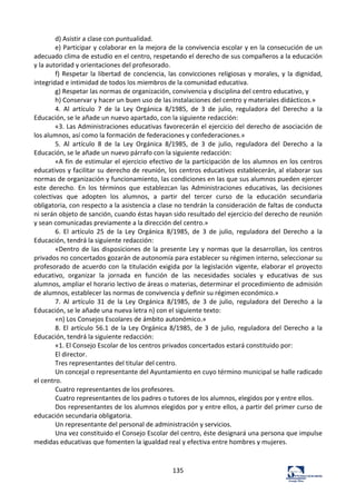 135	
  
d)	
  Asistir	
  a	
  clase	
  con	
  puntualidad.	
  	
  
e)	
  Participar	
  y	
  colaborar	
  en	
  la	
  mejora	
  de	
  la	
  convivencia	
  escolar	
  y	
  en	
  la	
  consecución	
  de	
  un	
  
adecuado	
  clima	
  de	
  estudio	
  en	
  el	
  centro,	
  respetando	
  el	
  derecho	
  de	
  sus	
  compañeros	
  a	
  la	
  educación	
  
y	
  la	
  autoridad	
  y	
  orientaciones	
  del	
  profesorado.	
  	
  
f)	
  Respetar	
  la	
  libertad	
  de	
  conciencia,	
  las	
  convicciones	
  religiosas	
  y	
  morales,	
  y	
  la	
  dignidad,	
  
integridad	
  e	
  intimidad	
  de	
  todos	
  los	
  miembros	
  de	
  la	
  comunidad	
  educativa.	
  	
  
g)	
  Respetar	
  las	
  normas	
  de	
  organización,	
  convivencia	
  y	
  disciplina	
  del	
  centro	
  educativo,	
  y	
  	
  
h)	
  Conservar	
  y	
  hacer	
  un	
  buen	
  uso	
  de	
  las	
  instalaciones	
  del	
  centro	
  y	
  materiales	
  didácticos.»	
  	
  
4.	
   Al	
   artículo	
   7	
   de	
   la	
   Ley	
   Orgánica	
   8/1985,	
   de	
   3	
   de	
   julio,	
   reguladora	
   del	
   Derecho	
   a	
   la	
  
Educación,	
  se	
  le	
  añade	
  un	
  nuevo	
  apartado,	
  con	
  la	
  siguiente	
  redacción:	
  	
  
«3.	
  Las	
  Administraciones	
  educativas	
  favorecerán	
  el	
  ejercicio	
  del	
  derecho	
  de	
  asociación	
  de	
  
los	
  alumnos,	
  así	
  como	
  la	
  formación	
  de	
  federaciones	
  y	
  confederaciones.»	
  	
  
5.	
   Al	
   artículo	
   8	
   de	
   la	
   Ley	
   Orgánica	
   8/1985,	
   de	
   3	
   de	
   julio,	
   reguladora	
   del	
   Derecho	
   a	
   la	
  
Educación,	
  se	
  le	
  añade	
  un	
  nuevo	
  párrafo	
  con	
  la	
  siguiente	
  redacción:	
  	
  
«A	
  fin	
  de	
  estimular	
  el	
  ejercicio	
  efectivo	
  de	
  la	
  participación	
  de	
  los	
  alumnos	
  en	
  los	
  centros	
  
educativos	
  y	
  facilitar	
  su	
  derecho	
  de	
  reunión,	
  los	
  centros	
  educativos	
  establecerán,	
  al	
  elaborar	
  sus	
  
normas	
  de	
  organización	
  y	
  funcionamiento,	
  las	
  condiciones	
  en	
  las	
  que	
  sus	
  alumnos	
  pueden	
  ejercer	
  
este	
   derecho.	
   En	
   los	
   términos	
   que	
   establezcan	
   las	
   Administraciones	
   educativas,	
   las	
   decisiones	
  
colectivas	
   que	
   adopten	
   los	
   alumnos,	
   a	
   partir	
   del	
   tercer	
   curso	
   de	
   la	
   educación	
   secundaria	
  
obligatoria,	
  con	
  respecto	
  a	
  la	
  asistencia	
  a	
  clase	
  no	
  tendrán	
  la	
  consideración	
  de	
  faltas	
  de	
  conducta	
  
ni	
  serán	
  objeto	
  de	
  sanción,	
  cuando	
  éstas	
  hayan	
  sido	
  resultado	
  del	
  ejercicio	
  del	
  derecho	
  de	
  reunión	
  
y	
  sean	
  comunicadas	
  previamente	
  a	
  la	
  dirección	
  del	
  centro.»	
  	
  
6.	
   El	
   artículo	
   25	
   de	
   la	
   Ley	
   Orgánica	
   8/1985,	
   de	
   3	
   de	
   julio,	
   reguladora	
   del	
   Derecho	
   a	
   la	
  
Educación,	
  tendrá	
  la	
  siguiente	
  redacción:	
  	
  
«Dentro	
  de	
  las	
  disposiciones	
  de	
  la	
  presente	
  Ley	
  y	
  normas	
  que	
  la	
  desarrollan,	
  los	
  centros	
  
privados	
  no	
  concertados	
  gozarán	
  de	
  autonomía	
  para	
  establecer	
  su	
  régimen	
  interno,	
  seleccionar	
  su	
  
profesorado	
  de	
  acuerdo	
  con	
  la	
  titulación	
  exigida	
  por	
  la	
  legislación	
  vigente,	
  elaborar	
  el	
  proyecto	
  
educativo,	
   organizar	
   la	
   jornada	
   en	
   función	
   de	
   las	
   necesidades	
   sociales	
   y	
   educativas	
   de	
   sus	
  
alumnos,	
  ampliar	
  el	
  horario	
  lectivo	
  de	
  áreas	
  o	
  materias,	
  determinar	
  el	
  procedimiento	
  de	
  admisión	
  
de	
  alumnos,	
  establecer	
  las	
  normas	
  de	
  convivencia	
  y	
  definir	
  su	
  régimen	
  económico.»	
  	
  
7.	
   Al	
   artículo	
   31	
   de	
   la	
   Ley	
   Orgánica	
   8/1985,	
   de	
   3	
   de	
   julio,	
   reguladora	
   del	
   Derecho	
   a	
   la	
  
Educación,	
  se	
  le	
  añade	
  una	
  nueva	
  letra	
  n)	
  con	
  el	
  siguiente	
  texto:	
  	
  
«n)	
  Los	
  Consejos	
  Escolares	
  de	
  ámbito	
  autonómico.»	
  	
  
8.	
  El	
  artículo	
  56.1	
  de	
  la	
  Ley	
  Orgánica	
  8/1985,	
  de	
  3	
  de	
  julio,	
  reguladora	
  del	
  Derecho	
  a	
  la	
  
Educación,	
  tendrá	
  la	
  siguiente	
  redacción:	
  	
  
«1.	
  El	
  Consejo	
  Escolar	
  de	
  los	
  centros	
  privados	
  concertados	
  estará	
  constituido	
  por:	
  	
  
El	
  director.	
  	
  
Tres	
  representantes	
  del	
  titular	
  del	
  centro.	
  	
  
Un	
  concejal	
  o	
  representante	
  del	
  Ayuntamiento	
  en	
  cuyo	
  término	
  municipal	
  se	
  halle	
  radicado	
  
el	
  centro.	
  	
  
Cuatro	
  representantes	
  de	
  los	
  profesores.	
  	
  
Cuatro	
  representantes	
  de	
  los	
  padres	
  o	
  tutores	
  de	
  los	
  alumnos,	
  elegidos	
  por	
  y	
  entre	
  ellos.	
  	
  
Dos	
  representantes	
  de	
  los	
  alumnos	
  elegidos	
  por	
  y	
  entre	
  ellos,	
  a	
  partir	
  del	
  primer	
  curso	
  de	
  
educación	
  secundaria	
  obligatoria.	
  	
  
Un	
  representante	
  del	
  personal	
  de	
  administración	
  y	
  servicios.	
  	
  
Una	
  vez	
  constituido	
  el	
  Consejo	
  Escolar	
  del	
  centro,	
  éste	
  designará	
  una	
  persona	
  que	
  impulse	
  
medidas	
  educativas	
  que	
  fomenten	
  la	
  igualdad	
  real	
  y	
  efectiva	
  entre	
  hombres	
  y	
  mujeres.	
  	
  
 