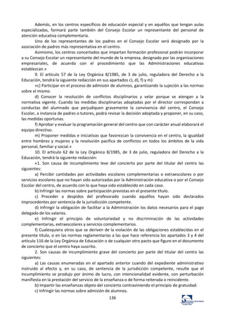 136	
  
Además,	
  en	
  los	
  centros	
  específicos	
  de	
  educación	
  especial	
  y	
  en	
  aquéllos	
  que	
  tengan	
  aulas	
  
especializadas,	
   formará	
   parte	
   también	
   del	
   Consejo	
   Escolar	
   un	
   representante	
   del	
   personal	
   de	
  
atención	
  educativa	
  complementaria.	
  	
  
Uno	
   de	
   los	
   representantes	
   de	
   los	
   padres	
   en	
   el	
   Consejo	
   Escolar	
   será	
   designado	
   por	
   la	
  
asociación	
  de	
  padres	
  más	
  representativa	
  en	
  el	
  centro.	
  	
  
Asimismo,	
  los	
  centros	
  concertados	
  que	
  impartan	
  formación	
  profesional	
  podrán	
  incorporar	
  
a	
  su	
  Consejo	
  Escolar	
  un	
  representante	
  del	
  mundo	
  de	
  la	
  empresa,	
  designado	
  por	
  las	
  organizaciones	
  
empresariales,	
   de	
   acuerdo	
   con	
   el	
   procedimiento	
   que	
   las	
   Administraciones	
   educativas	
  
establezcan.»	
  	
  
9.	
   El	
   artículo	
   57	
   de	
   la	
   Ley	
   Orgánica	
   8/1985,	
   de	
   3	
   de	
   julio,	
   reguladora	
   del	
   Derecho	
   a	
   la	
  
Educación,	
  tendrá	
  la	
  siguiente	
  redacción	
  en	
  sus	
  apartados	
  c),	
  d),	
  f)	
  y	
  m):	
  	
  
«c)	
  Participar	
  en	
  el	
  proceso	
  de	
  admisión	
  de	
  alumnos,	
  garantizando	
  la	
  sujeción	
  a	
  las	
  normas	
  
sobre	
  el	
  mismo.	
  	
  
d)	
   Conocer	
   la	
   resolución	
   de	
   conflictos	
   disciplinarios	
   y	
   velar	
   porque	
   se	
   atengan	
   a	
   la	
  
normativa	
  vigente.	
  Cuando	
  las	
  medidas	
  disciplinarias	
  adoptadas	
  por	
  el	
  director	
  correspondan	
  a	
  
conductas	
   del	
   alumnado	
   que	
   perjudiquen	
   gravemente	
   la	
   convivencia	
   del	
   centro,	
   el	
   Consejo	
  
Escolar,	
  a	
  instancia	
  de	
  padres	
  o	
  tutores,	
  podrá	
  revisar	
  la	
  decisión	
  adoptada	
  y	
  proponer,	
  en	
  su	
  caso,	
  
las	
  medidas	
  oportunas.	
  	
  
f)	
  Aprobar	
  y	
  evaluar	
  la	
  programación	
  general	
  del	
  centro	
  que	
  con	
  carácter	
  anual	
  elaborará	
  el	
  
equipo	
  directivo.	
  	
  
m)	
  Proponer	
  medidas	
  e	
  iniciativas	
  que	
  favorezcan	
  la	
  convivencia	
  en	
  el	
  centro,	
  la	
  igualdad	
  
entre	
  hombres	
  y	
  mujeres	
  y	
  la	
  resolución	
  pacífica	
  de	
  conflictos	
  en	
  todos	
  los	
  ámbitos	
  de	
  la	
  vida	
  
personal,	
  familiar	
  y	
  social.»	
  	
  
10.	
  El	
  artículo	
  62	
  de	
  la	
  Ley	
  Orgánica	
  8/1985,	
  de	
  3	
  de	
  julio,	
  reguladora	
  del	
  Derecho	
  a	
  la	
  
Educación,	
  tendrá	
  la	
  siguiente	
  redacción:	
  	
  
«1.	
   Son	
   causa	
   de	
   incumplimiento	
   leve	
   del	
   concierto	
   por	
   parte	
   del	
   titular	
   del	
   centro	
   las	
  
siguientes:	
  	
  
a)	
  Percibir	
  cantidades	
  por	
  actividades	
  escolares	
  complementarias	
  o	
  extraescolares	
  o	
  por	
  
servicios	
  escolares	
  que	
  no	
  hayan	
  sido	
  autorizadas	
  por	
  la	
  Administración	
  educativa	
  o	
  por	
  el	
  Consejo	
  
Escolar	
  del	
  centro,	
  de	
  acuerdo	
  con	
  lo	
  que	
  haya	
  sido	
  establecido	
  en	
  cada	
  caso.	
  	
  
b)	
  Infringir	
  las	
  normas	
  sobre	
  participación	
  previstas	
  en	
  el	
  presente	
  título.	
  	
  
c)	
   Proceder	
   a	
   despidos	
   del	
   profesorado	
   cuando	
   aquéllos	
   hayan	
   sido	
   declarados	
  
improcedentes	
  por	
  sentencia	
  de	
  la	
  jurisdicción	
  competente.	
  	
  
d)	
  Infringir	
  la	
  obligación	
  de	
  facilitar	
  a	
  la	
  Administración	
  los	
  datos	
  necesarios	
  para	
  el	
  pago	
  
delegado	
  de	
  los	
  salarios.	
  	
  
e)	
   Infringir	
   el	
   principio	
   de	
   voluntariedad	
   y	
   no	
   discriminación	
   de	
   las	
   actividades	
  
complementarias,	
  extraescolares	
  y	
  servicios	
  complementarios.	
  	
  
f)	
  Cualesquiera	
  otros	
  que	
  se	
  deriven	
  de	
  la	
  violación	
  de	
  las	
  obligaciones	
  establecidas	
  en	
  el	
  
presente	
  título,	
  o	
  en	
  las	
  normas	
  reglamentarias	
  a	
  las	
  que	
  hace	
  referencia	
  los	
  apartados	
  3	
  y	
  4	
  del	
  
artículo	
  116	
  de	
  la	
  Ley	
  Orgánica	
  de	
  Educación	
  o	
  de	
  cualquier	
  otro	
  pacto	
  que	
  figure	
  en	
  el	
  documento	
  
de	
  concierto	
  que	
  el	
  centro	
  haya	
  suscrito.	
  	
  
2.	
  Son	
  causas	
  de	
  incumplimiento	
  grave	
  del	
  concierto	
  por	
  parte	
  del	
  titular	
  del	
  centro	
  las	
  
siguientes:	
  	
  
a)	
  Las	
  causas	
  enumeradas	
  en	
  el	
  apartado	
  anterior	
  cuando	
  del	
  expediente	
  administrativo	
  
instruido	
   al	
   efecto	
   y,	
   en	
   su	
   caso,	
   de	
   sentencia	
   de	
   la	
   jurisdicción	
   competente,	
   resulte	
   que	
   el	
  
incumplimiento	
  se	
  produjo	
  por	
  ánimo	
  de	
  lucro,	
  con	
  intencionalidad	
  evidente,	
  con	
  perturbación	
  
manifiesta	
  en	
  la	
  prestación	
  del	
  servicio	
  de	
  la	
  enseñanza	
  o	
  de	
  forma	
  reiterada	
  o	
  reincidente.	
  	
  
b)	
  Impartir	
  las	
  enseñanzas	
  objeto	
  del	
  concierto	
  contraviniendo	
  el	
  principio	
  de	
  gratuidad.	
  	
  
c)	
  Infringir	
  las	
  normas	
  sobre	
  admisión	
  de	
  alumnos.	
  	
  
 