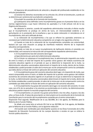 137	
  
d)	
  Separarse	
  del	
  procedimiento	
  de	
  selección	
  y	
  despido	
  del	
  profesorado	
  establecido	
  en	
  los	
  
artículos	
  precedentes.	
  	
  
e)	
  Lesionar	
  los	
  derechos	
  reconocidos	
  en	
  los	
  artículos	
  16	
  y	
  20	
  de	
  la	
  Constitución,	
  cuando	
  así	
  
se	
  determine	
  por	
  sentencia	
  de	
  la	
  jurisdicción	
  competente.	
  	
  
f)	
  Incumplir	
  los	
  acuerdos	
  de	
  la	
  Comisión	
  de	
  Conciliación.	
  	
  
g)	
  Cualesquiera	
  otros	
  definidos	
  como	
  incumplimientos	
  graves	
  en	
  el	
  presente	
  título	
  o	
  en	
  las	
  
normas	
   reglamentarias	
   a	
   que	
   hacen	
   referencia	
   los	
   apartados	
   3	
   y	
   4	
   del	
   artículo	
   116	
   de	
   la	
   Ley	
  
Orgánica	
  de	
  Educación.	
  	
  
No	
  obstante	
  lo	
  anterior,	
  cuando	
  del	
  expediente	
  administrativo	
  instruido	
  al	
  efecto	
  resulte	
  
que	
   el	
   incumplimiento	
   se	
   produjo	
   sin	
   ánimo	
   de	
   lucro,	
   sin	
   intencionalidad	
   evidente	
   y	
   sin	
  
perturbación	
  en	
  la	
  prestación	
  de	
  la	
  enseñanza	
  y	
  que	
  no	
  existe	
  reiteración	
  ni	
  reincidencia	
  en	
  el	
  
incumplimiento,	
  éste	
  será	
  calificado	
  de	
  leve.	
  	
  
3.	
   La	
   reiteración	
   de	
   incumplimientos	
   a	
   los	
   que	
   se	
   refieren	
   los	
   apartados	
   anteriores	
   se	
  
constatará	
  por	
  la	
  Administración	
  educativa	
  competente	
  con	
  arreglo	
  a	
  los	
  siguientes	
  criterios:	
  	
  
a)	
  Cuando	
  se	
  trate	
  de	
  la	
  reiteración	
  de	
  los	
  incumplimientos	
  cometidos	
  con	
  anterioridad,	
  
bastará	
   con	
   que	
   esta	
   situación	
   se	
   ponga	
   de	
   manifiesto	
   mediante	
   informe	
   de	
   la	
   inspección	
  
educativa	
  correspondiente.	
  	
  
b)	
  Cuando	
  se	
  trate	
  de	
  un	
  nuevo	
  incumplimiento	
  de	
  tipificación	
  distinta	
  al	
  cometido	
  con	
  
anterioridad,	
  será	
  necesaria	
  la	
  instrucción	
  del	
  correspondiente	
  expediente	
  administrativo.	
  	
  
4.	
  El	
  incumplimiento	
  leve	
  del	
  concierto	
  dará	
  lugar:	
  	
  
a)	
  Apercibimiento	
  por	
  parte	
  de	
  la	
  Administración	
  educativa.	
  	
  
b)	
  Si	
  el	
  titular	
  no	
  subsanase	
  el	
  incumplimiento	
  leve,	
  la	
  administración	
  impondrá	
  una	
  multa	
  
de	
  entre	
  la	
  mitad	
  y	
  el	
  total	
  del	
  importe	
  de	
  la	
  partida	
  «otros	
  gastos»	
  del	
  módulo	
  económico	
  de	
  
concierto	
   educativo	
   vigente	
   en	
   el	
   periodo	
   en	
   que	
   se	
   determine	
   la	
   imposición	
   de	
   la	
   multa.	
   La	
  
Administración	
  educativa	
  sancionadora	
  determinará	
  el	
  importe	
  de	
  la	
  multa,	
  dentro	
  de	
  los	
  límites	
  
establecidos	
  y	
  podrá	
  proceder	
  al	
  cobro	
  de	
  la	
  misma	
  por	
  vía	
  de	
  compensación	
  contra	
  las	
  cantidades	
  
que	
  deba	
  abonar	
  al	
  titular	
  del	
  centro	
  en	
  aplicación	
  del	
  concierto	
  educativo.	
  	
  
5.	
  El	
  incumplimiento	
  grave	
  del	
  concierto	
  educativo	
  dará	
  lugar	
  a	
  la	
  imposición	
  de	
  multa,	
  que	
  
estará	
  comprendida	
  entre	
  el	
  total	
  y	
  el	
  doble	
  del	
  importe	
  de	
  la	
  partida	
  «otros	
  gastos»	
  del	
  módulo	
  
económico	
  de	
  concierto	
  educativo	
  vigente	
  en	
  el	
  periodo	
  en	
  el	
  que	
  se	
  determine	
  la	
  imposición	
  de	
  
la	
  multa.	
  La	
  Administración	
  educativa	
  sancionadora	
  determinará	
  el	
  importe	
  de	
  la	
  multa,	
  dentro	
  de	
  
los	
  límites	
  establecidos	
  y	
  podrá	
  proceder	
  al	
  cobro	
  de	
  la	
  misma	
  por	
  vía	
  de	
  compensación	
  contra	
  las	
  
cantidades	
  que	
  deba	
  abonar	
  al	
  titular	
  del	
  centro	
  en	
  aplicación	
  del	
  concierto	
  educativo.	
  	
  
6.	
  El	
  incumplimiento	
  muy	
  grave	
  del	
  concierto	
  dará	
  lugar	
  a	
  la	
  rescisión	
  del	
  concierto.	
  En	
  este	
  
caso,	
  con	
  el	
  fin	
  de	
  no	
  perjudicar	
  a	
  los	
  alumnos	
  ya	
  escolarizados	
  en	
  el	
  centro,	
  las	
  Administraciones	
  
educativas	
  podrán	
  imponer	
  la	
  rescisión	
  progresiva	
  del	
  concierto.	
  	
  
7.	
  El	
  incumplimiento	
  y	
  la	
  sanción	
  muy	
  grave	
  prescribirán	
  a	
  los	
  tres	
  años,	
  el	
  grave	
  a	
  los	
  dos	
  
años	
  y	
  el	
  leve	
  al	
  año.	
  El	
  plazo	
  de	
  prescripción	
  se	
  interrumpirá	
  con	
  la	
  constitución	
  de	
  la	
  Comisión	
  de	
  
Conciliación	
  para	
  la	
  corrección	
  del	
  incumplimiento	
  cometido	
  por	
  el	
  centro	
  concertado.»	
  	
  
Disposición	
  final	
  segunda.	
  Modificación	
  de	
  la	
  Ley	
  30/1984,	
  de	
  2	
  de	
  agosto,	
  de	
  Medidas	
  para	
  la	
  
Reforma	
  de	
  la	
  Función	
  Pública.	
  	
  
Se	
  añade	
  una	
  nueva	
  letra	
  al	
  artículo	
  29.2	
  de	
  la	
  Ley	
  30/1984,	
  de	
  2	
  de	
  agosto,	
  de	
  Medidas	
  
para	
  la	
  Reforma	
  de	
  la	
  Función	
  Pública,	
  con	
  la	
  siguiente	
  redacción:	
  	
  
«ñ)	
  Cuando	
  sean	
  nombrados	
  para	
  desempeñar	
  puestos	
  en	
  las	
  Áreas	
  Funcionales	
  de	
  la	
  Alta	
  
Inspección	
   de	
   Educación	
   funcionarios	
   de	
   los	
   cuerpos	
   docentes	
   o	
   escalas	
   en	
   que	
   se	
   ordena	
   la	
  
función	
  pública	
  docente.»	
  	
  
	
  
	
  
	
  
 