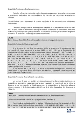 138	
  
Disposición	
  final	
  tercera.	
  Enseñanzas	
  mínimas.	
  	
  
	
  
Todas	
  las	
  referencias	
  contenidas	
  en	
  las	
  disposiciones	
  vigentes	
  a	
  las	
  enseñanzas	
  comunes,	
  
se	
   entenderán	
   realizadas	
   a	
   los	
   aspectos	
   básicos	
   del	
   currículo	
   que	
   constituyen	
   las	
   enseñanzas	
  
mínimas.	
  	
  
	
  
Disposición	
   final	
   cuarta.	
   Autonomía	
   de	
   gestión	
   económica	
   de	
   los	
   centros	
   docentes	
   públicos	
   no	
  
universitarios.	
  	
  
	
  
Continuará	
  en	
  vigor,	
  con	
  las	
  modificaciones	
  derivadas	
  de	
  la	
  presente	
  Ley,	
  la	
  Ley	
  12/1987,	
  
de	
   2	
   de	
   julio,	
   sobre	
   establecimiento	
   de	
   la	
   gratuidad	
   de	
   los	
   estudios	
   de	
   bachillerato,	
   formación	
  
profesional	
  y	
  artes	
  aplicadas	
  y	
  oficios	
  artísticos	
  en	
  los	
  centros	
  públicos	
  y	
  la	
  autonomía	
  de	
  gestión	
  
económica	
  de	
  los	
  centros	
  docentes	
  públicos	
  no	
  universitarios.	
  	
  
	
  
LOMCE	
  
Ciento	
  siete.	
  La	
  disposición	
  final	
  quinta	
  queda	
  redactada	
  de	
  la	
  siguiente	
  manera:	
  
	
  
Disposición	
  final	
  quinta.	
  Título	
  competencial.	
  
	
  
1.	
  La	
   presente	
   Ley	
   se	
   dicta	
   con	
   carácter	
   básico	
   al	
   amparo	
   de	
   la	
   competencia	
   que	
  
corresponde	
   al	
   Estado	
   conforme	
   al	
   artículo	
   149.1.1.ª,	
   18.ª	
   y	
   30.ª	
   de	
   la	
   Constitución.	
   Se	
  
exceptúan	
  del	
  referido	
  carácter	
  básico	
  los	
  siguientes	
  preceptos:	
  artículos	
  5.5	
  y	
  5.6;	
  7;	
  8.1	
  y	
  8.3;	
  9;	
  
11.1	
  y	
  11.3;	
  14.6;	
  15.3;	
  22.5;	
  24.6;	
  26.1	
  y	
  26.2;	
  31.5;	
  35;	
  42.3	
  y	
  42.5;	
  47;	
  58.4,	
  58.5,	
  58.6,	
  58.7	
  y	
  
58.8;	
   60.3	
   y	
   60.4;	
   66.2	
   y	
   66.4;	
   67.2,	
   67.3,	
   67.6,	
   67.7	
   y	
   67.8;	
   68.3;	
  72.4	
  y	
  72.5;	
  89;	
  90;	
  100.3;	
  
101;	
  102.2,	
  102.3	
  y	
  102.4;	
  103.1;	
  105.2;	
  106.2	
  y	
  106.3;	
  111	
  bis.	
  4	
  y	
  111	
  bis.5;	
  112.2,	
  112.3,	
  112.4	
  
y	
   112.5;	
   113.3	
   y	
   113.4;	
   122.2	
   y	
   122.3;	
   122	
   bis;	
  123.2,	
   123.3,	
   123.4	
   y	
   123.5;	
   124.1,	
   124.2	
   y	
  
124.4;	
   125;	
   130.1;	
   131.2	
   y	
   131.5;	
   144.3;	
  145;	
   146;	
   154;	
   disposición	
   adicional	
   decimoquinta,	
  
apartados	
   1,	
   4,	
   5	
   y	
   7;	
   disposición	
  adicional	
  trigésimo	
  cuarta;	
  disposición	
  adicional	
  trigésimo	
  
séptima;	
  y	
  disposición	
  	
  final	
  cuarta.	
  
2.	
  Los	
  artículos	
  29,	
  31,	
  36	
  bis	
  y	
  37	
  se	
  dictan	
  al	
  amparo	
  de	
  la	
  competencia	
  exclusiva	
  del	
  
Estado	
   sobre	
   la	
   regulación	
   de	
   las	
   condiciones	
   de	
   obtención,	
   expedición	
   y	
   homologación	
   de	
  
títulos	
  académicos	
  y	
  profesionales.	
  
	
  
Disposición	
  final	
  sexta.	
  Desarrollo	
  de	
  la	
  presente	
  Ley.	
  	
  
	
  
Las	
   normas	
   de	
   esta	
   Ley	
   podrán	
   ser	
   desarrolladas	
   por	
   las	
   Comunidades	
   Autónomas,	
   a	
  
excepción	
   de	
   las	
   relativas	
   a	
   aquellas	
   materias	
   cuya	
   regulación	
   se	
   encomienda	
   por	
   la	
   misma	
   al	
  
Gobierno	
   o	
   que	
   corresponden	
   al	
   Estado	
   conforme	
   a	
   lo	
   establecido	
   en	
   la	
   disposición	
   adicional	
  
primera,	
   número	
   2,	
   de	
   la	
   Ley	
   Orgánica	
   8/1985,	
   de	
   3	
   de	
   julio,	
   Reguladora	
   del	
   Derecho	
   a	
   la	
  
Educación.	
  	
  
	
  
LOMCE	
  
Ciento	
  ocho.	
  La	
  disposición	
  final	
  séptima	
  queda	
  redactada	
  de	
  la	
  siguiente	
  manera:	
  
	
  
Disposición	
  final	
  séptima.	
  Carácter	
  de	
  Ley	
  Orgánica	
  de	
  la	
  presente	
  Ley.	
  	
  
Tienen	
  carácter	
  de	
  Ley	
  Orgánica	
  el	
  capítulo	
  I	
  del	
  título	
  preliminar,	
  los	
  artículos	
  3;	
  4;	
  5.1,	
  
5.2;	
  el	
  capítulo	
  III	
  del	
  título	
  preliminar;	
  los	
  artículos	
  16;	
  17;	
  18.1,18.2,	
  18.3,	
  18.4	
  y	
  18.6;	
  19.1;	
  22;	
  
23;	
  23	
  bis;	
  24;	
  25;	
  27;	
  30;	
  38;	
  68;	
  71;	
  74;	
  78;	
  79	
  bis;	
  80;	
  81.3	
  y	
  81.4;	
  82.2;	
  83;	
  84.1,	
  84.2,	
  84.3,	
  
 