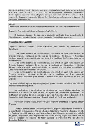 139	
  
84.4,	
  84.5,	
  84.6,	
  84.7,	
  84.8	
  y	
  84.9;	
  85;	
  108;	
  109;	
  115;	
  el	
  capítulo	
  IV	
  del	
   título	
   IV;	
   los	
   artículos	
  
118;	
   119;	
   126.1	
   y	
   126.2;	
   127;	
   128;	
   129;	
   las	
   disposiciones	
   adicionales	
   decimosexta,	
  
decimoséptima,	
   trigésima	
   tercera	
   y	
   trigésima	
   sexta;	
   la	
   disposición	
   transitoria	
   sexta,	
   apartado	
  
tercero;	
   la	
   disposición	
   transitoria	
   décima;	
   las	
   disposiciones	
   finales	
  primera	
   y	
   séptima,	
  y	
  la	
  
disposición	
  derogatoria	
  única.	
  
	
  
LOMCE	
  
Ciento	
  nueve.	
  Se	
  añade	
  una	
  nueva	
  disposición	
  final	
  séptima	
  bis,	
  con	
  la	
  siguiente	
  redacción::	
  
	
  
Disposición	
  final	
  séptima	
  bis.	
  Bases	
  de	
  la	
  educación	
  plurilingüe.	
  	
  
El	
   Gobierno	
   establecerá	
   las	
   bases	
   de	
   la	
   educación	
   plurilingüe	
   desde	
   segundo	
   ciclo	
   de	
  
Educación	
  Infantil	
  hasta	
  Bachillerato,	
  previa	
  consulta	
  a	
  las	
  Comunidades	
  Autónomas.	
  
	
  
DISPOSICIONES	
  DE	
  LA	
  LOMCE	
  
	
  
Disposición	
   adicional	
   primera.	
   Centros	
   autorizados	
   para	
   impartir	
   las	
   modalidades	
   de	
  
Bachillerato.	
  
	
  
1.	
  Los	
   centros	
   docentes	
   de	
   Bachillerato	
   que,	
   a	
   la	
   entrada	
   en	
   vigor	
   de	
   la	
   presente	
   Ley	
  
Orgánica,	
   impartan	
   cualquiera	
   de	
   las	
   vías	
   de	
   la	
   modalidad	
   de	
   Ciencias	
   y	
   Tecnología,	
  
quedarán	
   automáticamente	
   autorizados	
   para	
   impartir	
  la	
   modalidad	
   de	
   Ciencias	
   establecida	
  en	
  
esta	
  Ley	
  Orgánica.	
  
2.	
  Los	
   centros	
   docentes	
   de	
   Bachillerato	
   que,	
   a	
   la	
   entrada	
   en	
   vigor	
   de	
   la	
   presente	
   Ley	
  
Orgánica,	
   impartan	
   cualquiera	
   de	
   las	
   vías	
   de	
   la	
   modalidad	
   de	
   Humanidades	
   y	
   Ciencias	
  
Sociales,	
  quedarán	
  automáticamente	
  autorizados	
  para	
  impartir	
  la	
  modalidad	
  de	
  Humanidades	
  y	
  
Ciencias	
  Sociales	
  establecida	
  en	
  esta	
  Ley	
  Orgánica.	
  
3.	
  Los	
   centros	
   docentes	
   de	
   Bachillerato	
   que,	
   a	
   la	
   entrada	
   en	
   vigor	
   de	
   la	
   presente	
   Ley	
  
Orgánica,	
   impartan	
   cualquiera	
   de	
   las	
   vías	
   de	
   la	
   modalidad	
   de	
   Artes,	
   quedarán	
  
automáticamente	
   autorizados	
   para	
   impartir	
   la	
   modalidad	
   de	
   Artes	
   establecida	
   en	
   esta	
   Ley	
  
Orgánica.	
  
	
  
Disposición	
  adicional	
  segunda.	
  Requisitos	
  para	
  participar	
  en	
  concursos	
  de	
  méritos	
  para	
  selección	
  
de	
  directores	
  de	
  centros	
  públicos.	
  
	
  
Las	
   habilitaciones	
   y	
   acreditaciones	
   de	
   directores	
   de	
   centros	
   públicos	
   expedidas	
   con	
  
anterioridad	
   a	
   la	
   entrada	
   en	
   vigor	
   de	
   esta	
   Ley	
   Orgánica	
   se	
   considerarán	
   equivalentes	
   a	
   la	
  
certificación	
   acreditativa	
   de	
   haber	
   superado	
   el	
   curso	
   de	
   formación	
   sobre	
   el	
   desarrollo	
   de	
   la	
  
función	
  directiva,	
  indicada	
  en	
  el	
  apartado	
  1,	
  letra	
  c),	
  del	
  artículo	
  134	
  de	
  esta	
  Ley	
  Orgánica.	
  
	
  
Disposición	
  adicional	
  tercera.	
  Títulos	
  y	
  estudios	
  anteriores	
  a	
  la	
  entrada	
  en	
  vigor	
  de	
  esta	
  Ley	
  
Orgánica.	
  
	
  
1.	
  El	
  título	
  de	
  Graduado	
  en	
  Educación	
  Secundaria	
  Obligatoria	
  obtenido	
  con	
  anterioridad	
  a	
  
la	
  implantación	
   de	
  la	
   evaluación	
   final	
   de	
   Educación	
   Secundaria	
   Obligatoria	
   establecida	
   en	
  esta	
  
Ley	
  Orgánica,	
  permitirá	
  acceder	
  a	
  todas	
  las	
  enseñanzas	
  postobligatorias	
  recogidas	
  en	
  el	
  artículo	
  
3.4,	
  previo	
  cumplimiento	
  de	
  los	
  requisitos	
  establecidos	
  en	
  esta	
  Ley	
  Orgánica	
  para	
  cada	
   una	
   de	
  
ellas,	
   a	
   excepción	
   del	
   requisito	
   de	
   haber	
   superado	
   la	
   evaluación	
   final	
   de	
   Educación	
  
Secundaria	
  Obligatoria.	
  
 