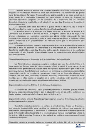 140	
  
2.	
  Aquellos	
   alumnos	
   y	
   alumnas	
   que	
   hubieran	
   superado	
   los	
   módulos	
   obligatorios	
   de	
   un	
  
Programa	
   de	
   Cualificación	
   Profesional	
   Inicial	
   con	
   anterioridad	
   a	
   la	
   implantación	
   del	
   primer	
  
curso	
   de	
   los	
   ciclos	
   de	
   Formación	
   Profesional	
   Básica	
   podrán	
   acceder	
   a	
   los	
   ciclos	
   formativos	
  de	
  
grado	
   medio	
   de	
   la	
   Formación	
   Profesional,	
   así	
   como	
   obtener	
   el	
   título	
   de	
   Graduado	
   en	
  
Educación	
   Secundaria	
   Obligatoria	
   por	
   la	
   superación	
   de	
   la	
   evaluación	
   final	
   de	
   Educación	
  
Secundaria	
   Obligatoria	
   establecida	
   en	
   el	
   artículo	
   29	
   de	
   esta	
   Ley	
   Orgánica	
   por	
   la	
   opción	
   de	
  
enseñanzas	
  aplicadas.	
  
3.	
  Se	
  aceptará,	
  como	
  título	
  de	
  Bachiller	
  al	
  que	
  se	
  refiere	
  el	
  artículo	
  41.3.a),	
  el	
  título	
  de	
  
Bachiller	
  expedido	
  tras	
  cursar	
  el	
  antiguo	
  Bachillerato	
  unificado	
  y	
  polivalente.	
  
4.	
   Aquellos	
   alumnos	
   y	
   alumnas	
   que	
   hayan	
   superado	
   la	
   Prueba	
   de	
   Acceso	
   a	
   la	
  
Universidad	
   que	
   establecía	
   el	
   artículo	
   38	
   de	
   la	
   Ley	
   Orgánica	
   2/2006,	
   de	
   3	
   de	
   mayo,	
   o	
   las	
  
pruebas	
   establecidas	
   en	
   normativas	
   anteriores	
   con	
   objeto	
   similar,	
   mantendrán	
   la	
   nota	
  
obtenida	
  en	
  su	
  momento	
  según	
  los	
  criterios	
  y	
   condiciones	
  que	
  establezca	
   el	
   Gobierno,	
  si	
  bien	
  
podrán	
   presentarse	
   a	
   los	
   procedimientos	
   de	
   admisión	
   fijados	
   por	
   las	
   Universidades	
   para	
  
elevar	
  dicha	
  nota.	
  
5.	
  Quienes	
  no	
  hubieran	
  superado	
  ninguna	
  prueba	
  de	
  acceso	
  a	
  la	
  universidad	
  y	
  hubieran	
  
obtenido	
   el	
   título	
   de	
   Bachiller	
   con	
   anterioridad	
   a	
   la	
   implantación	
   de	
   la	
   evaluación	
   final	
   de	
  
Bachillerato	
   establecida	
   en	
   esta	
   Ley	
   Orgánica,	
   podrán	
   acceder	
   directamente	
   a	
   las	
  enseñanzas	
  
universitarias	
  oficiales	
  de	
  grado,	
  si	
  bien	
  deberán	
  superar	
  los	
  procedimientos	
  de	
  admisión	
  fijados	
  
por	
  las	
  Universidades.	
  
	
  
Disposición	
  adicional	
  cuarta.	
  Promoción	
  de	
  la	
  actividad	
  física	
  y	
  dieta	
  equilibrada.	
  
	
  
Las	
   Administraciones	
   educativas	
   adoptarán	
   medidas	
   para	
   que	
   la	
   actividad	
   física	
   y	
   la	
  
dieta	
   equilibrada	
   formen	
   parte	
   del	
   comportamiento	
   infantil	
   y	
   juvenil.	
   A	
   estos	
   efectos,	
   dichas	
  
Administraciones	
   promoverán	
   la	
   práctica	
   diaria	
   de	
   deporte	
   y	
   ejercicio	
   físico	
   por	
   parte	
   de	
   los	
  
alumnos	
  y	
  alumnas	
  durante	
  la	
  jornada	
  escolar,	
  en	
  los	
  términos	
  y	
  condiciones	
  que,	
  siguiendo	
  las	
  
recomendaciones	
   de	
   los	
   organismos	
   competentes,	
   garanticen	
   un	
   desarrollo	
   adecuado	
   para	
  
favorecer	
   una	
   vida	
   activa,	
   saludable	
   y	
   autónoma.	
   El	
   diseño,	
   coordinación	
   y	
   supervisión	
   de	
   las	
  
medidas	
   que	
   a	
   estos	
   efectos	
   se	
   adopten	
   en	
   el	
   centro	
   educativo,	
   serán	
   asumidos	
   por	
   el	
  
profesorado	
  con	
  cualificación	
  o	
  especialización	
  adecuada	
  en	
  estos	
  ámbitos	
  
	
  
Disposición	
  adicional	
  quinta.	
  Sistema	
  de	
  préstamos	
  de	
  libros	
  de	
  texto.	
  
	
  
El	
  Ministerio	
  de	
  Educación,	
  Cultura	
  y	
  Deporte	
  promoverá	
  el	
  préstamo	
  gratuito	
  de	
  libros	
  
de	
  texto	
  y	
  otros	
  materiales	
  curriculares	
  para	
  la	
  educación	
  básica	
  en	
  los	
  centros	
  sostenidos	
  con	
  
fondos	
  públicos,	
  en	
  el	
  seno	
  de	
  la	
  Conferencia	
  Sectorial	
  de	
  Educación.	
  
	
  
Disposición	
  transitoria	
  primera.	
  Requisitos	
  para	
  participar	
  en	
  concursos	
  de	
  méritos	
  para	
  selección	
  
de	
  directores	
  de	
  centros	
  públicos.	
  
	
  
Durante	
  los	
  cinco	
  años	
  siguientes	
  a	
  la	
  fecha	
  de	
  la	
  entrada	
  en	
  vigor	
  de	
  esta	
  Ley	
  Orgánica,	
  no	
  
será	
   requisito	
   imprescindible,	
   para	
   participar	
   en	
   concursos	
   de	
   méritos	
   para	
   selección	
   de	
  
directores	
  de	
  centros	
  públicos,	
  la	
  posesión	
  de	
  la	
  certificación	
  acreditativa	
  de	
  haber	
  superado	
  el	
  
curso	
  de	
  formación	
  sobre	
  el	
  desarrollo	
  de	
  la	
  función	
  directiva,	
  indicada	
  en	
  el	
  apartado	
  1,	
  letra	
  c),	
  
del	
   artículo	
   134	
   de	
   esta	
   Ley	
   Orgánica,	
   si	
   bien	
   deberá	
   ser	
   tenida	
   en	
   cuenta	
   como	
  mérito	
  del	
  
candidato	
  que	
  la	
  posea.	
  
	
  
Disposición	
   transitoria	
   segunda.	
   Aplicación	
   temporal	
   del	
   artículo	
   84.3	
   de	
   la	
   Ley	
   Orgánica	
  
 