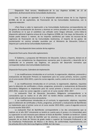 144	
  
Disposición	
   	
   final	
   	
   tercera.	
   	
   Modificación	
   de	
   	
   la	
   	
   Ley	
   	
   Orgánica	
   	
   8/1980,	
   	
   de	
   	
   22	
   	
   de	
  
septiembre,	
  de	
  financiación	
  de	
  las	
  Comunidades	
  Autónomas.	
  
	
  
Uno.	
   Se	
   añade	
   un	
   apartado	
   3	
   a	
   la	
   disposición	
   adicional	
   octava	
   de	
   la	
   Ley	
   Orgánica	
  
8/1980,	
   de	
   22	
   de	
   septiembre,	
   de	
   financiación	
   de	
   las	
   Comunidades	
   Autónomas,	
   con	
   la	
  
siguiente	
  redacción:	
  
	
  
«Para	
   llevar	
   a	
   cabo	
   la	
   repercusión	
   a	
   las	
   Comunidades	
   Autónomas	
   correspondientes	
   de	
  
los	
  gastos	
  de	
  escolarización	
  de	
  alumnos	
  y	
  alumnas	
  en	
  centros	
  privados	
  en	
  los	
  que	
  exista	
  oferta	
  
de	
   enseñanza	
   en	
   la	
   que	
   el	
   castellano	
   sea	
   utilizado	
   como	
   lengua	
   vehicular,	
   como	
  indica	
  la	
  
disposición	
  adicional	
  trigésima	
  octava	
  de	
  la	
  Ley	
  Orgánica	
  2/2006,	
  de	
  3	
  de	
  mayo,	
  de	
  Educación,	
   el	
  
Estado	
   podrá	
   deducir	
   o	
   retener,	
   de	
   los	
   importes	
   satisfechos	
   por	
   todos	
   los	
  recursos	
  de	
  los	
  
regímenes	
   de	
   financiación	
   de	
   las	
   Comunidades	
   Autónomas,	
   el	
   importe	
   de	
   los	
   gastos	
   de	
  
escolarización	
   en	
   centros	
   privados	
   asumidos	
   por	
   el	
   Ministerio	
   de	
   Educación,	
   Cultura	
   y	
  
Deporte	
  por	
  cuenta	
  de	
  las	
  Comunidades	
  Autónomas.»	
  
	
  
Dos.	
  Esta	
  disposición	
  tiene	
  carácter	
  de	
  ley	
  orgánica	
  
	
  
Disposición	
  final	
  cuarta.	
  Desarrollo	
  reglamentario.	
  
	
  
El	
   Gobierno,	
   a	
   propuesta	
   del	
   Ministerio	
   de	
   Educación,	
   Cultura	
   y	
   Deporte,	
   dictará	
   en	
   el	
  
ámbito	
   de	
   sus	
   competencias	
   las	
   disposiciones	
   necesarias	
   para	
   la	
   ejecución	
   y	
   desarrollo	
   de	
   lo	
  
establecido	
  	
   en	
  	
   la	
  	
   presente	
  	
   Ley	
  	
   Orgánica,	
  	
   sin	
  	
   perjuicio	
  	
   del	
  	
   desarrollo	
  	
   normativo	
  	
   que	
  
corresponda	
  realizar	
  a	
  las	
  Comunidades	
  Autónomas.	
  
	
  
Disposición	
  final	
  quinta.	
  Calendario	
  de	
  implantación.	
  
	
  
1.	
  Las	
  modificaciones	
  introducidas	
  en	
  el	
  currículo,	
  la	
  organización,	
  objetivos,	
  promoción	
  y	
  
evaluaciones	
   de	
   Educación	
   Primaria	
   se	
   implantarán	
   para	
   los	
   cursos	
   primero,	
   tercero	
   y	
  quinto	
  
en	
  el	
  curso	
  escolar	
  2014-­‐2015,	
  y	
  para	
  los	
  cursos	
  segundo,	
  cuarto	
  y	
  sexto	
  en	
  el	
  curso	
  escolar	
  2015-­‐
2016.	
  
2.	
  Las	
   modificaciones	
   introducidas	
   en	
   el	
   currículo,	
   la	
   organización,	
   objetivos,	
   requisitos	
  
para	
  la	
  obtención	
  de	
  certificados	
  y	
  títulos,	
  programas,	
  promoción	
  y	
  evaluaciones	
  de	
  Educación	
  
Secundaria	
   Obligatoria	
   se	
   implantarán	
   para	
   los	
   cursos	
   primero	
   y	
   tercero	
   en	
   el	
  curso	
   escolar	
  
2015-­‐2016,	
  y	
  para	
   los	
   cursos	
  segundo	
  y	
   cuarto	
   en	
   el	
  curso	
  escolar	
  2016-­‐	
  2017.	
  
La	
   evaluación	
   final	
   de	
   Educación	
   Secundaria	
   Obligatoria	
   correspondiente	
   a	
   la	
  
convocatoria	
   que	
   se	
   realice	
   en	
   el	
   año	
   2017	
   no	
   tendrá	
   efectos	
   académicos.	
   En	
   ese	
   curso	
  
escolar	
  sólo	
  se	
  realizará	
  una	
  única	
  convocatoria.	
  
3.	
  Las	
   modificaciones	
   introducidas	
   en	
   el	
   currículo,	
   la	
   organización,	
   objetivos,	
   requisitos	
  
para	
  la	
  obtención	
  de	
  certificados	
  y	
  títulos,	
  programas,	
  promoción	
  y	
  evaluaciones	
  de	
  Bachillerato	
  
se	
  implantarán	
  para	
  el	
  primer	
  curso	
  en	
  el	
  curso	
   escolar	
  2015-­‐2016,	
  y	
  para	
  el	
  segundo	
  curso	
  en	
  
el	
  curso	
  escolar	
  2016-­‐2017.	
  
La	
   evaluación	
   final	
   de	
   Bachillerato	
   correspondiente	
   a	
   las	
   dos	
   convocatorias	
   que	
   se	
  
realicen	
  en	
  el	
  año	
  2017	
  únicamente	
  se	
  tendrá	
  en	
  cuenta	
  para	
  el	
  acceso	
  a	
  la	
  Universidad,	
  pero	
  
su	
  superación	
  no	
  será	
  necesaria	
  para	
  obtener	
  el	
  título	
  de	
  Bachiller.	
  También	
  se	
  tendrá	
  en	
   cuenta	
  
para	
   la	
   obtención	
   del	
   título	
   de	
   Bachiller	
   por	
   los	
   alumnos	
   y	
   alumnas	
   que	
   se	
  encuentren	
   en	
  
posesión	
   de	
   un	
   título	
   de	
   Técnico	
   de	
   grado	
   medio	
   o	
   superior	
   de	
   Formación	
  Profesional	
   o	
   de	
  
las	
   Enseñanzas	
   Profesionales	
   de	
   Música	
   o	
   de	
   Danza,	
   de	
   conformidad,	
  respectivamente,	
  con	
  
los	
  artículos	
  44.4	
  y	
  50.2	
  de	
  la	
  Ley	
  Orgánica	
  2/2006,	
  de	
  3	
  de	
  mayo.	
  
 