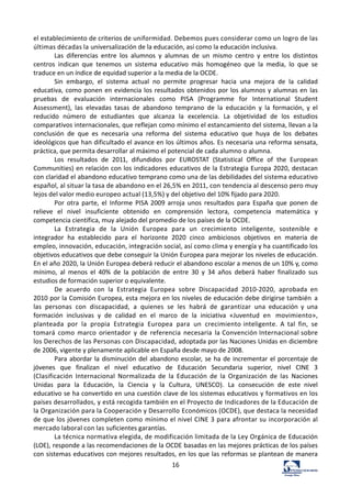 16	
  
el	
  establecimiento	
  de	
  criterios	
  de	
  uniformidad.	
  Debemos	
  pues	
  considerar	
  como	
  un	
  logro	
  de	
  las	
  
últimas	
  décadas	
  la	
  universalización	
  de	
  la	
  educación,	
  así	
  como	
  la	
  educación	
  inclusiva.	
  
Las	
   diferencias	
   entre	
   los	
   alumnos	
   y	
   alumnas	
   de	
   un	
   mismo	
   centro	
   y	
   entre	
   los	
   distintos	
  
centros	
   indican	
   que	
   tenemos	
   un	
   sistema	
   educativo	
   más	
   homogéneo	
   que	
   la	
   media,	
   lo	
   que	
   se	
  
traduce	
  en	
  un	
  índice	
  de	
  equidad	
  superior	
  a	
  la	
  media	
  de	
  la	
  OCDE.	
  
Sin	
   embargo,	
   el	
   sistema	
   actual	
   no	
   permite	
   progresar	
   hacia	
   una	
   mejora	
   de	
   la	
   calidad	
  
educativa,	
  como	
  ponen	
  en	
  evidencia	
  los	
  resultados	
  obtenidos	
  por	
  los	
  alumnos	
  y	
  alumnas	
  en	
   las	
  
pruebas	
   de	
   evaluación	
   internacionales	
   como	
   PISA	
   (Programme	
   for	
   International	
   Student	
  
Assessment),	
   las	
   elevadas	
   tasas	
   de	
   abandono	
   temprano	
   de	
   la	
   educación	
   y	
   la	
   formación,	
   y	
   el	
  
reducido	
   número	
   de	
   estudiantes	
   que	
   alcanza	
   la	
   excelencia.	
   La	
   objetividad	
   de	
   los	
   estudios	
  
comparativos	
  internacionales,	
  que	
  reflejan	
  como	
  mínimo	
  el	
  estancamiento	
  del	
  sistema,	
  llevan	
  a	
  la	
  
conclusión	
   de	
   que	
   es	
   necesaria	
   una	
   reforma	
   del	
   sistema	
   educativo	
   que	
   huya	
   de	
   los	
   debates	
  
ideológicos	
  que	
  han	
  dificultado	
  el	
  avance	
  en	
  los	
  últimos	
  años.	
  Es	
  necesaria	
  una	
  reforma	
  sensata,	
  
práctica,	
  que	
  permita	
  desarrollar	
  al	
  máximo	
  el	
  potencial	
  de	
  cada	
  alumno	
  o	
  alumna.	
  
Los	
   resultados	
   de	
   2011,	
   difundidos	
   por	
   EUROSTAT	
   (Statistical	
   Office	
   of	
   the	
   European	
  
Communities)	
  en	
  relación	
  con	
  los	
  indicadores	
  educativos	
  de	
  la	
  Estrategia	
  Europa	
  2020,	
  destacan	
  
con	
  claridad	
  el	
  abandono	
  educativo	
  temprano	
  como	
  una	
  de	
  las	
  debilidades	
  del	
  sistema	
  educativo	
  
español,	
  al	
  situar	
  la	
  tasa	
  de	
  abandono	
  en	
  el	
  26,5%	
  en	
  2011,	
  con	
  tendencia	
  al	
  descenso	
  pero	
  muy	
  
lejos	
  del	
  valor	
  medio	
  europeo	
  actual	
  (13,5%)	
  y	
  del	
  objetivo	
  del	
  10%	
  fijado	
  para	
  2020.	
  
Por	
   otra	
   parte,	
   el	
   Informe	
   PISA	
  2009	
   arroja	
   unos	
   resultados	
   para	
   España	
   que	
   ponen	
  de	
  
relieve	
   el	
   nivel	
   insuficiente	
   obtenido	
   en	
   comprensión	
   lectora,	
   competencia	
   matemática	
   y	
  
competencia	
  científica,	
  muy	
  alejado	
  del	
  promedio	
  de	
  los	
  países	
  de	
  la	
  OCDE.	
  
La	
   Estrategia	
   de	
   la	
   Unión	
   Europea	
   para	
   un	
   crecimiento	
   inteligente,	
   sostenible	
   e	
  
integrador	
   ha	
   establecido	
   para	
   el	
   horizonte	
   2020	
   cinco	
   ambiciosos	
   objetivos	
   en	
   materia	
   de	
  
empleo,	
  innovación,	
  educación,	
  integración	
  social,	
  así	
  como	
  clima	
  y	
  energía	
  y	
  ha	
  cuantificado	
  los	
  
objetivos	
  educativos	
  que	
  debe	
  conseguir	
  la	
  Unión	
  Europea	
  para	
  mejorar	
  los	
  niveles	
  de	
  educación.	
  
En	
  el	
  año	
  2020,	
  la	
  Unión	
  Europea	
  deberá	
  reducir	
  el	
  abandono	
  escolar	
  a	
  menos	
  de	
  un	
  10%	
  y,	
  como	
  
mínimo,	
   al	
   menos	
   el	
   40%	
   de	
   la	
   población	
   de	
   entre	
   30	
   y	
   34	
   años	
   deberá	
   haber	
   finalizado	
   sus	
  
estudios	
  de	
  formación	
  superior	
  o	
  equivalente.	
  
De	
   acuerdo	
   con	
   la	
   Estrategia	
   Europea	
   sobre	
   Discapacidad	
   2010-­‐2020,	
   aprobada	
   en	
  
2010	
  por	
  la	
  Comisión	
  Europea,	
  esta	
  mejora	
  en	
  los	
  niveles	
  de	
  educación	
  debe	
  dirigirse	
  también	
   a	
  
las	
   personas	
   con	
   discapacidad,	
   a	
   quienes	
   se	
   les	
   habrá	
   de	
   garantizar	
   una	
   educación	
   y	
   una	
  
formación	
   inclusivas	
   y	
   de	
   calidad	
   en	
   el	
   marco	
   de	
   la	
   iniciativa	
   «Juventud	
   en	
   movimiento»,	
  
planteada	
   por	
   la	
   propia	
   Estrategia	
   Europea	
   para	
   un	
   crecimiento	
  inteligente.	
   A	
   tal	
   fin,	
   se	
  
tomará	
   como	
   marco	
   orientador	
   y	
   de	
   referencia	
   necesaria	
   la	
  Convención	
  Internacional	
  sobre	
  
los	
  Derechos	
  de	
  las	
  Personas	
  con	
  Discapacidad,	
  adoptada	
  por	
  las	
  Naciones	
  Unidas	
  en	
  diciembre	
  
de	
  2006,	
  vigente	
  y	
  plenamente	
  aplicable	
  en	
  España	
  desde	
  mayo	
  de	
  2008.	
  
Para	
  abordar	
  la	
  disminución	
  del	
  abandono	
  escolar,	
  se	
  ha	
  de	
  incrementar	
  el	
  porcentaje	
  de	
  
jóvenes	
   que	
   finalizan	
   el	
   nivel	
   educativo	
   de	
   Educación	
   Secundaria	
   superior,	
   nivel	
   CINE	
   3	
  
(Clasificación	
   Internacional	
   Normalizada	
   de	
   la	
   Educación	
   de	
   la	
   Organización	
   de	
   las	
   Naciones	
  
Unidas	
   para	
   la	
   Educación,	
   la	
   Ciencia	
   y	
   la	
   Cultura,	
   UNESCO).	
   La	
   consecución	
   de	
   este	
   nivel	
  
educativo	
  se	
  ha	
  convertido	
  en	
  una	
  cuestión	
  clave	
  de	
  los	
  sistemas	
  educativos	
  y	
  formativos	
  en	
  los	
  
países	
  desarrollados,	
  y	
  está	
  recogida	
  también	
  en	
  el	
  Proyecto	
  de	
  Indicadores	
  de	
  la	
  Educación	
  de	
  
la	
  Organización	
  para	
  la	
  Cooperación	
  y	
  Desarrollo	
  Económicos	
  (OCDE),	
  que	
  destaca	
  la	
  necesidad	
  
de	
  que	
  los	
  jóvenes	
  completen	
  como	
  mínimo	
  el	
  nivel	
  CINE	
  3	
  para	
  afrontar	
  su	
  incorporación	
  al	
  
mercado	
  laboral	
  con	
  las	
  suficientes	
  garantías.	
  
La	
  técnica	
  normativa	
  elegida,	
  de	
  modificación	
  limitada	
  de	
  la	
  Ley	
  Orgánica	
  de	
  Educación	
  
(LOE),	
  responde	
  a	
  las	
  recomendaciones	
  de	
  la	
  OCDE	
  basadas	
  en	
  las	
  mejores	
  prácticas	
  de	
  los	
  países	
  
con	
  sistemas	
  educativos	
  con	
  mejores	
  resultados,	
  en	
  los	
  que	
  las	
  reformas	
  se	
  plantean	
  de	
  manera	
  
 