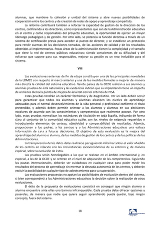 18	
  
alumnas,	
   que	
   mantiene	
   la	
   cohesión	
   y	
   unidad	
   del	
   sistema	
   y	
   abre	
   nuevas	
   posibilidades	
   de	
  
cooperación	
  entre	
  los	
  centros	
  y	
  de	
  creación	
  de	
  redes	
  de	
  apoyo	
  y	
  aprendizaje	
  compartido.	
  
La	
  reforma	
  contribuirá	
  también	
  a	
  reforzar	
  la	
  capacidad	
  de	
  gestión	
  de	
  la	
  dirección	
  de	
  los	
  
centros,	
  confiriendo	
  a	
  los	
  directores,	
  como	
  representantes	
  que	
  son	
  de	
  la	
  Administración	
  educativa	
  
en	
  el	
  centro	
  y	
  como	
  responsables	
  del	
  proyecto	
  educativo,	
  la	
  oportunidad	
  de	
  ejercer	
  un	
  mayor	
  
liderazgo	
  pedagógico	
  y	
  de	
  gestión.	
  Por	
  otro	
  lado,	
  se	
  potencia	
  la	
  función	
  directiva	
  a	
  través	
  de	
  un	
  
sistema	
  de	
  certificación	
  previa	
  para	
  acceder	
  al	
  puesto	
  de	
  director,	
  y	
  se	
  establece	
  un	
  protocolo	
  
para	
  rendir	
  cuentas	
  de	
  las	
  decisiones	
  tomadas,	
  de	
  las	
   acciones	
  de	
  calidad	
  y	
  de	
  los	
  resultados	
  
obtenidos	
  al	
  implementarlas.	
  Pocas	
  áreas	
  de	
  la	
  administración	
  tienen	
  la	
  complejidad	
  y	
  el	
  tamaño	
  
que	
   tiene	
   la	
   red	
   de	
   centros	
   públicos	
   educativos;	
   siendo	
   conscientes	
   de	
   su	
   dificultad	
   y	
   del	
  
esfuerzo	
   que	
   supone	
   para	
   sus	
   responsables,	
   mejorar	
   su	
   gestión	
   es	
   un	
   reto	
   ineludible	
   para	
   el	
  
sistema.	
  
	
  
VIII	
  
	
  
Las	
  evaluaciones	
  externas	
  de	
  fin	
  de	
  etapa	
  constituyen	
  una	
  de	
  las	
  principales	
  novedades	
  
de	
  la	
  LOMCE	
  con	
  respecto	
  al	
  marco	
  anterior	
  y	
  una	
  de	
  las	
  medidas	
  llamadas	
  a	
  mejorar	
  de	
  manera	
  
más	
  directa	
  la	
  calidad	
  del	
  sistema	
  educativo.	
  Veinte	
  países	
  de	
  la	
  OCDE	
  realizan	
  a	
  sus	
  alumnos	
  y	
  
alumnas	
  pruebas	
  de	
  esta	
  naturaleza	
  y	
  las	
  evidencias	
  indican	
  que	
  su	
  implantación	
  tiene	
  un	
  impacto	
  
de	
  al	
  menos	
  dieciséis	
  puntos	
  de	
  mejora	
  de	
  acuerdo	
  con	
  los	
  criterios	
  de	
  PISA.	
  
Estas	
  pruebas	
  tendrán	
  un	
  carácter	
  formativo	
  y	
  de	
  diagnóstico.	
  Por	
  un	
  lado	
  deben	
  servir	
  
para	
   garantizar	
   que	
   todos	
   los	
   alumnos	
   y	
   alumnas	
   alcancen	
   los	
   niveles	
   de	
   aprendizaje	
  
adecuados	
  para	
  el	
  normal	
  desenvolvimiento	
  de	
  la	
  vida	
  personal	
  y	
  profesional	
  conforme	
  el	
  título	
  
pretendido,	
   y	
   además	
   deben	
   permitir	
   orientar	
   a	
   los	
   alumnos	
   y	
   alumnas	
   en	
   sus	
   decisiones	
  
escolares	
  de	
  acuerdo	
  con	
  los	
  conocimientos	
  y	
  competencias	
  que	
   realmente	
   posean.	
   Por	
   otro	
  
lado,	
  estas	
  pruebas	
  normalizan	
  los	
  estándares	
  de	
  titulación	
  en	
  toda	
  España,	
  indicando	
  de	
  forma	
  
clara	
   al	
   conjunto	
   de	
   la	
   comunidad	
   educativa	
   cuáles	
   son	
   los	
   niveles	
   de	
   exigencia	
   requeridos	
   e	
  
introduciendo	
   elementos	
   de	
   certeza,	
   objetividad	
   y	
   comparabilidad	
   de	
   resultados.	
   Además,	
  
proporcionan	
   a	
   los	
   padres,	
   a	
   los	
   centros	
   y	
   a	
   las	
   Administraciones	
   educativas	
   una	
   valiosa	
  
información	
   de	
   cara	
   a	
   futuras	
   decisiones.	
   El	
   objetivo	
   de	
   esta	
   evaluación	
   es	
   la	
   mejora	
   del	
  
aprendizaje	
  del	
  alumno	
  o	
  alumna,	
  de	
  las	
  medidas	
  de	
  gestión	
  de	
  los	
  centros	
  y	
  de	
  las	
  políticas	
  de	
  las	
  
Administraciones.	
  
La	
  transparencia	
  de	
  los	
  datos	
  debe	
  realizarse	
  persiguiendo	
  informar	
  sobre	
  el	
  valor	
  añadido	
  
de	
   los	
   centros	
   en	
   relación	
   con	
   las	
   circunstancias	
   socioeconómicas	
   de	
   su	
   entorno	
   y,	
   de	
   manera	
  
especial,	
  sobre	
  la	
  evolución	
  de	
  éstos.	
  
Las	
   pruebas	
   serán	
   homologables	
   a	
   las	
   que	
   se	
   realizan	
   en	
   el	
   ámbito	
   internacional	
   y,	
   en	
  
especial,	
  a	
  las	
  de	
  la	
  OCDE	
  y	
  se	
  centran	
  en	
  el	
  nivel	
  de	
  adquisición	
  de	
  las	
  competencias.	
  Siguiendo	
  
las	
   pautas	
   internacionales,	
   deberán	
   ser	
   cuidadosas	
   en	
   cualquier	
   caso	
   para	
   poder	
   medir	
   los	
  
resultados	
  del	
  proceso	
  de	
  aprendizaje	
  sin	
  mermar	
  la	
  deseada	
  autonomía	
  de	
  los	
  centros,	
  y	
  deberán	
  
excluir	
  la	
  posibilidad	
  de	
  cualquier	
  tipo	
  de	
  adiestramiento	
  para	
  su	
  superación.	
  
Las	
  evaluaciones	
  propuestas	
  no	
  agotan	
  las	
  posibilidades	
  de	
  evaluación	
  dentro	
  del	
  sistema,	
  
si	
  bien	
  corresponderá	
  a	
  las	
  Administraciones	
  educativas	
  la	
  decisión	
  sobre	
  la	
  realización	
  de	
  otras	
  
evaluaciones.	
  
El	
   éxito	
   de	
   la	
   propuesta	
   de	
   evaluaciones	
   consistirá	
   en	
   conseguir	
   que	
   ningún	
   alumno	
   o	
  
alumna	
  encuentre	
  ante	
  ellas	
  una	
  barrera	
  infranqueable.	
  Cada	
  prueba	
  debe	
  ofrecer	
  opciones	
  y	
  
pasarelas,	
   de	
   manera	
   que	
   nadie	
   que	
   quiera	
   seguir	
   aprendiendo	
   pueda	
   quedar,	
   bajo	
   ningún	
  
concepto,	
  fuera	
  del	
  sistema.	
  
	
  
	
  
 