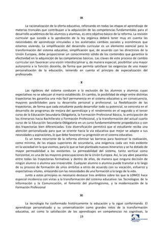 19	
  
IX	
  
	
  
La	
  racionalización	
  de	
  la	
  oferta	
  educativa,	
  reforzando	
  en	
  todas	
  las	
  etapas	
  el	
  aprendizaje	
  de	
  
materias	
  troncales	
  que	
  contribuyan	
  a	
  la	
  adquisición	
  de	
  las	
  competencias	
  fundamentales	
   para	
   el	
  
desarrollo	
  académico	
  de	
  los	
  alumnos	
  y	
  alumnas,	
  es	
  otro	
  objetivo	
  básico	
  de	
  la	
  reforma.	
  La	
  revisión	
  
curricular	
   que	
   suceda	
   a	
   la	
   aprobación	
   de	
   la	
   ley	
   orgánica	
   deberá	
   tener	
   muy	
   en	
   cuenta	
   las	
  
necesidades	
   de	
   aprendizaje	
   vinculadas	
   a	
   los	
   acelerados	
   cambios	
   sociales	
   y	
   económicos	
   que	
  
estamos	
   viviendo.	
   La	
   simplificación	
   del	
   desarrollo	
   curricular	
   es	
   un	
   elemento	
   esencial	
   para	
   la	
  
transformación	
   del	
   sistema	
   educativo,	
   simplificación	
   que,	
   de	
   acuerdo	
   con	
   las	
   directrices	
   de	
   la	
  
Unión	
   Europea,	
   debe	
   proporcionar	
   un	
   conocimiento	
   sólido	
  de	
  los	
  contenidos	
  que	
  garantice	
  la	
  
efectividad	
  en	
  la	
  adquisición	
  de	
  las	
  competencias	
  básicas.	
  Las	
  claves	
  de	
  este	
  proceso	
  de	
  cambio	
  
curricular	
  son	
  favorecer	
  una	
  visión	
  interdisciplinar	
  y,	
  de	
  manera	
  especial,	
  posibilitar	
  una	
  mayor	
  
autonomía	
  a	
  la	
  función	
   docente,	
  de	
  forma	
  que	
  permita	
  satisfacer	
  las	
  exigencias	
  de	
  una	
  mayor	
  
personalización	
   de	
   la	
   educación,	
   teniendo	
   en	
   cuenta	
   el	
   principio	
   de	
   especialización	
   del	
  
profesorado.	
  
	
  
X	
  
	
  
Las	
   rigideces	
   del	
   sistema	
   conducen	
   a	
   la	
   exclusión	
   de	
   los	
   alumnos	
   y	
   alumnas	
   cuyas	
  
expectativas	
  no	
  se	
  adecuan	
  al	
  marco	
  establecido.	
  En	
  cambio,	
  la	
  posibilidad	
  de	
  elegir	
  entre	
  distintas	
  
trayectorias	
  les	
  garantiza	
  una	
  más	
  fácil	
  permanencia	
  en	
  el	
  sistema	
  educativo	
  y,	
  en	
  consecuencia,	
  
mayores	
   posibilidades	
   para	
   su	
   desarrollo	
   personal	
   y	
   profesional.	
   La	
   flexibilización	
   de	
   las	
  
trayectorias,	
  de	
  forma	
  que	
  cada	
  estudiante	
  pueda	
  desarrollar	
  todo	
  su	
  potencial,	
  se	
  concreta	
  en	
  el	
  
desarrollo	
  de	
  programas	
  de	
  mejora	
  del	
  aprendizaje	
  y	
  el	
  rendimiento	
  en	
  el	
  segundo	
  y	
  el	
  tercer	
  
curso	
  de	
  la	
  Educación	
  Secundaria	
  Obligatoria,	
  la	
  Formación	
  Profesional	
  Básica,	
  la	
  anticipación	
  de	
  
los	
  itinerarios	
  hacia	
  Bachillerato	
  y	
  Formación	
  Profesional,	
  y	
  la	
  transformación	
  del	
  actual	
  cuarto	
  
curso	
  de	
  la	
  Educación	
  Secundaria	
  Obligatoria	
  en	
  un	
  curso	
  fundamentalmente	
  propedéutico	
  y	
  con	
  
dos	
  trayectorias	
   bien	
   diferenciadas.	
   Esta	
   diversificación	
   permitirá	
   que	
   el	
   estudiante	
   reciba	
   una	
  
atención	
   personalizada	
   para	
   que	
   se	
   oriente	
   hacia	
   la	
   vía	
   educativa	
   que	
   mejor	
   se	
   adapte	
   a	
   sus	
  
necesidades	
  y	
  aspiraciones,	
  lo	
  que	
  debe	
  favorecer	
  su	
  progresión	
  en	
  el	
  sistema	
  educativo.	
  
Es	
   un	
   tema	
   recurrente	
   de	
   la	
   reforma	
   eliminar	
   las	
   barreras	
   para	
   favorecer	
   la	
   realización,	
  
como	
   mínimo,	
   de	
   las	
   etapas	
   superiores	
   de	
   secundaria,	
   una	
   exigencia	
   cada	
   vez	
   más	
  evidente	
  
en	
  la	
  sociedad	
  en	
  la	
  que	
  vivimos,	
  para	
  lo	
  que	
  se	
  han	
  planteado	
  nuevos	
  itinerarios	
  y	
  se	
  ha	
  dotado	
  de	
  
mayor	
   permeabilidad	
   a	
   los	
   existentes.	
   La	
   permeabilidad	
   del	
   sistema,	
   tanto	
   vertical	
   como	
  
horizontal,	
  es	
  una	
  de	
  las	
  mayores	
  preocupaciones	
  de	
  la	
  Unión	
  Europea.	
  Así,	
  la	
  Ley	
  abre	
  pasarelas	
  
entre	
   todas	
   las	
   trayectorias	
   formativas	
   y	
   dentro	
   de	
  ellas,	
  de	
  manera	
  que	
  ninguna	
  decisión	
  de	
  
ningún	
  alumno	
  o	
  alumna	
  sea	
  irreversible.	
  Cualquier	
  alumno	
  o	
  alumna	
  puede	
  transitar	
  a	
  lo	
  largo	
  
de	
  su	
  proceso	
  de	
  formación	
  de	
  unos	
  ámbitos	
  a	
  otros	
  de	
  acuerdo	
  con	
  su	
  vocación,	
  esfuerzo	
  y	
  
expectativas	
  vitales,	
  enlazando	
  con	
  las	
  necesidades	
  de	
  una	
  formación	
  a	
  lo	
  largo	
  de	
  la	
  vida.	
  
Junto	
  a	
  estos	
  principios	
  es	
  necesario	
  destacar	
  tres	
  ámbitos	
  sobre	
  los	
  que	
  la	
  LOMCE	
  hace	
  
especial	
  incidencia	
  con	
  vistas	
  a	
  la	
  transformación	
  del	
  sistema	
  educativo:	
  las	
  Tecnologías	
   de	
   la	
  
Información	
   y	
   la	
   Comunicación,	
   el	
   fomento	
   del	
   plurilingüismo,	
   y	
   la	
   modernización	
   de	
   la	
  
Formación	
  Profesional	
  
	
  
XI	
  
	
  
La	
   tecnología	
   ha	
   conformado	
   históricamente	
   la	
   educación	
   y	
   la	
   sigue	
   conformando.	
   El	
  
aprendizaje	
   personalizado	
   y	
   su	
   universalización	
   como	
   grandes	
   retos	
   de	
   la	
   transformación	
  
educativa,	
   así	
   como	
   la	
   satisfacción	
   de	
   los	
   aprendizajes	
   en	
   competencias	
   no	
   cognitivas,	
   la	
  
 