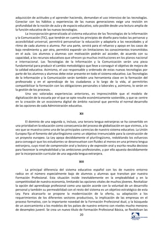 20	
  
adquisición	
  de	
  actitudes	
  y	
  el	
  aprender	
  haciendo,	
  demandan	
  el	
  uso	
  intensivo	
  de	
  las	
  tecnologías.	
  
Conectar	
   con	
   los	
   hábitos	
   y	
   experiencias	
   de	
   las	
   nuevas	
   generaciones	
   exige	
   una	
   revisión	
   en	
  
profundidad	
  de	
  la	
  noción	
  de	
  aula	
  y	
  de	
  espacio	
  educativo,	
  solo	
  posible	
  desde	
  una	
  lectura	
  amplia	
  de	
  
la	
  función	
  educativa	
  de	
  las	
  nuevas	
  tecnologías.	
  
La	
  incorporación	
  generalizada	
  al	
  sistema	
  educativo	
  de	
  las	
  Tecnologías	
  de	
  la	
  Información	
  
y	
  la	
  Comunicación	
  (TIC),	
  que	
  tendrán	
  en	
  cuenta	
  los	
  principios	
  de	
  diseño	
  para	
  todas	
  las	
  personas	
  y	
  
accesibilidad	
  universal,	
  permitirá	
  personalizar	
  la	
  educación	
  y	
  adaptarla	
  a	
  las	
  necesidades	
  y	
  al	
  
ritmo	
  de	
  cada	
  alumno	
  o	
  alumna.	
  Por	
  una	
  parte,	
  servirá	
  para	
  el	
  refuerzo	
  y	
  apoyo	
  en	
  los	
  casos	
  de	
  
bajo	
  rendimiento	
  y,	
  por	
  otra,	
  permitirá	
  expandir	
  sin	
  limitaciones	
  los	
  conocimientos	
  transmitidos	
  
en	
   el	
   aula.	
   Los	
   alumnos	
   y	
   alumnas	
   con	
   motivación	
   podrán	
   así	
   acceder,	
   de	
   acuerdo	
   con	
   su	
  
capacidad,	
  a	
  los	
  recursos	
  educativos	
  que	
  ofrecen	
  ya	
  muchas	
  instituciones	
  en	
  los	
  planos	
  nacional	
  
e	
   internacional.	
   Las	
   Tecnologías	
   de	
   la	
   Información	
   y	
   la	
   Comunicación	
   serán	
   una	
   pieza	
  
fundamental	
  para	
  producir	
  el	
  cambio	
  metodológico	
  que	
  lleve	
  a	
  conseguir	
  el	
  objetivo	
  de	
  mejora	
  de	
  
la	
  calidad	
  educativa.	
  Asimismo,	
  el	
  uso	
  responsable	
  y	
  ordenado	
  de	
  estas	
  nuevas	
  tecnologías	
  por	
  
parte	
  de	
  los	
  alumnos	
  y	
  alumnas	
  debe	
  estar	
  presente	
  en	
  todo	
  el	
  sistema	
  educativo.	
  Las	
  Tecnologías	
  
de	
  la	
  Información	
  y	
  la	
  Comunicación	
  serán	
  también	
  una	
  herramienta	
  clave	
  en	
   la	
  formación	
  del	
  
profesorado	
   y	
   en	
   el	
   aprendizaje	
   de	
   los	
   ciudadanos	
   a	
   lo	
   largo	
   de	
   la	
   vida,	
   al	
   permitirles	
  
compatibilizar	
  la	
  formación	
  con	
  las	
  obligaciones	
  personales	
  o	
  laborales	
  y,	
  asimismo,	
  lo	
  serán	
  en	
  
la	
  gestión	
  de	
  los	
  procesos.	
  
Una	
   vez	
   valoradas	
   experiencias	
   anteriores,	
   es	
   imprescindible	
   que	
   el	
   modelo	
   de	
  
digitalización	
  de	
  la	
  escuela	
  por	
  el	
  que	
  se	
  opte	
  resulte	
  económicamente	
  sostenible,	
  y	
  que	
  se	
  centre	
  
en	
   la	
   creación	
   de	
   un	
   ecosistema	
   digital	
   de	
   ámbito	
   nacional	
   que	
   permita	
   el	
  normal	
  desarrollo	
  
de	
  las	
  opciones	
  de	
  cada	
  Administración	
  educativa.	
  
	
  
XII	
  
	
  
El	
  dominio	
  de	
  una	
  segunda	
  o,	
  incluso,	
  una	
  tercera	
  lengua	
  extranjeras	
  se	
  ha	
  convertido	
  en	
  
una	
  prioridad	
  en	
  la	
  educación	
  como	
  consecuencia	
  del	
  proceso	
  de	
  globalización	
  en	
  que	
  vivimos,	
  a	
  la	
  
vez	
  que	
  se	
  muestra	
  como	
  una	
  de	
  las	
  principales	
  carencias	
  de	
  nuestro	
  sistema	
  educativo.	
  La	
  Unión	
  
Europea	
  fija	
  el	
  fomento	
  del	
  plurilingüismo	
  como	
  un	
  objetivo	
  irrenunciable	
  para	
  la	
  construcción	
  de	
  
un	
  proyecto	
  europeo.	
  La	
  Ley	
  apoya	
  decididamente	
  el	
  plurilingüismo,	
  redoblando	
  los	
  esfuerzos	
  
para	
  conseguir	
  que	
  los	
  estudiantes	
  se	
  desenvuelvan	
  con	
  fluidez	
  al	
  menos	
  en	
  una	
  primera	
  lengua	
  
extranjera,	
  cuyo	
  nivel	
  de	
  comprensión	
  oral	
  y	
  lectora	
  y	
  de	
  expresión	
  oral	
  y	
  escrita	
  resulta	
  decisivo	
  
para	
  favorecer	
  la	
  empleabilidad	
  y	
  las	
  ambiciones	
  profesionales,	
  y	
  por	
  ello	
  apuesta	
  decididamente	
  
por	
  la	
  incorporación	
  curricular	
  de	
  una	
  segunda	
  lengua	
  extranjera.	
  
	
  
XIII	
  
	
  
La	
   principal	
   diferencia	
   del	
   sistema	
   educativo	
   español	
   con	
   los	
   de	
   nuestro	
   entorno	
  
radica	
   en	
   el	
   número	
   especialmente	
   bajo	
   de	
   alumnos	
   y	
   alumnas	
   que	
   transitan	
   por	
   nuestra	
  
Formación	
   Profesional.	
   Esta	
   situación	
   incide	
   inevitablemente	
   en	
   la	
   empleabilidad	
   y	
   en	
   la	
  
competitividad	
  de	
  nuestra	
  economía,	
  limitando	
  las	
  opciones	
  vitales	
  de	
  muchos	
  jóvenes.	
  Revitalizar	
  
la	
  opción	
  del	
  aprendizaje	
  profesional	
  como	
  una	
  opción	
  acorde	
  con	
  la	
  voluntad	
  de	
  un	
  desarrollo	
  
personal	
  y	
  también	
  su	
  permeabilidad	
  con	
  el	
  resto	
  del	
  sistema	
  es	
  un	
  objetivo	
  estratégico	
  de	
  esta	
  
Ley.	
   Para	
   alcanzarlo	
   se	
   propone	
   la	
   modernización	
   de	
   la	
   oferta,	
   su	
   adaptación	
   a	
   los	
  
requerimientos	
   de	
   los	
   diferentes	
   sectores	
   productivos,	
   la	
   implicación	
   de	
   las	
   empresas	
   en	
   el	
  
proceso	
  formativo,	
  con	
  la	
  importante	
  novedad	
  de	
  la	
  Formación	
  Profesional	
  dual,	
  y	
  la	
  búsqueda	
  
de	
  un	
  acercamiento	
  a	
  los	
  modelos	
  de	
  los	
  países	
  de	
  nuestro	
  entorno	
  con	
  niveles	
  mucho	
  menores	
  
de	
  desempleo	
  juvenil.	
  Se	
  crea	
  un	
  nuevo	
  título	
  de	
  Formación	
  Profesional	
  Básica,	
  se	
  flexibilizan	
  las	
  
 