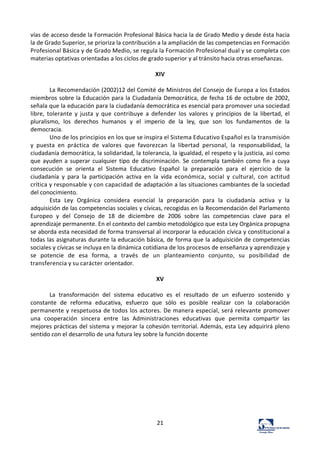 21	
  
vías	
  de	
  acceso	
  desde	
  la	
  Formación	
  Profesional	
  Básica	
  hacia	
  la	
  de	
  Grado	
  Medio	
  y	
  desde	
  ésta	
  hacia	
  
la	
  de	
  Grado	
  Superior,	
  se	
  prioriza	
  la	
  contribución	
  a	
  la	
  ampliación	
  de	
  las	
  competencias	
  en	
  Formación	
  
Profesional	
  Básica	
  y	
  de	
  Grado	
  Medio,	
  se	
  regula	
  la	
  Formación	
  Profesional	
  dual	
  y	
  se	
  completa	
  con	
  
materias	
  optativas	
  orientadas	
  a	
  los	
  ciclos	
  de	
  grado	
  superior	
  y	
  al	
  tránsito	
  hacia	
  otras	
  enseñanzas.	
  
	
  
XIV	
  
	
  
La	
  Recomendación	
  (2002)12	
  del	
  Comité	
  de	
  Ministros	
  del	
  Consejo	
  de	
  Europa	
  a	
  los	
  Estados	
  
miembros	
  sobre	
  la	
  Educación	
  para	
  la	
  Ciudadanía	
  Democrática,	
  de	
  fecha	
  16	
  de	
  octubre	
  de	
  2002,	
  
señala	
  que	
  la	
  educación	
  para	
  la	
  ciudadanía	
  democrática	
  es	
  esencial	
  para	
  promover	
  una	
  sociedad	
  
libre,	
   tolerante	
   y	
   justa	
   y	
   que	
   contribuye	
   a	
   defender	
   los	
   valores	
   y	
   principios	
   de	
   la	
   libertad,	
   el	
  
pluralismo,	
   los	
   derechos	
   humanos	
   y	
   el	
   imperio	
   de	
   la	
   ley,	
   que	
   son	
   los	
   fundamentos	
   de	
   la	
  
democracia.	
  
Uno	
  de	
  los	
  principios	
  en	
  los	
  que	
  se	
  inspira	
  el	
  Sistema	
  Educativo	
  Español	
  es	
  la	
  transmisión	
  
y	
   puesta	
   en	
   práctica	
   de	
   valores	
   que	
   favorezcan	
   la	
   libertad	
   personal,	
   la	
   responsabilidad,	
   la	
  
ciudadanía	
  democrática,	
  la	
  solidaridad,	
  la	
  tolerancia,	
  la	
  igualdad,	
  el	
  respeto	
  y	
  la	
  justicia,	
  así	
  como	
  
que	
  ayuden	
  a	
  superar	
  cualquier	
  tipo	
  de	
  discriminación.	
  Se	
  contempla	
  también	
  como	
  fin	
  a	
  cuya	
  
consecución	
   se	
   orienta	
   el	
   Sistema	
   Educativo	
   Español	
   la	
   preparación	
   para	
   el	
   ejercicio	
   de	
   la	
  
ciudadanía	
   y	
   para	
   la	
   participación	
   activa	
   en	
   la	
   vida	
   económica,	
   social	
   y	
   cultural,	
   con	
   actitud	
  
crítica	
  y	
  responsable	
  y	
  con	
  capacidad	
  de	
  adaptación	
  a	
  las	
  situaciones	
  cambiantes	
  de	
  la	
  sociedad	
  
del	
  conocimiento.	
  
Esta	
   Ley	
   Orgánica	
   considera	
   esencial	
   la	
   preparación	
   para	
   la	
   ciudadanía	
   activa	
   y	
   la	
  
adquisición	
  de	
  las	
  competencias	
  sociales	
  y	
  cívicas,	
  recogidas	
  en	
  la	
  Recomendación	
  del	
  Parlamento	
  
Europeo	
   y	
   del	
   Consejo	
   de	
   18	
   de	
   diciembre	
   de	
   2006	
   sobre	
   las	
   competencias	
   clave	
   para	
   el	
  
aprendizaje	
  permanente.	
  En	
  el	
  contexto	
  del	
  cambio	
  metodológico	
  que	
  esta	
  Ley	
  Orgánica	
  propugna	
  
se	
  aborda	
  esta	
  necesidad	
  de	
  forma	
  transversal	
  al	
  incorporar	
  la	
  educación	
  cívica	
  y	
  constitucional	
  a	
  
todas	
  las	
  asignaturas	
  durante	
  la	
  educación	
  básica,	
  de	
  forma	
  que	
  la	
  adquisición	
  de	
  competencias	
  
sociales	
  y	
  cívicas	
  se	
  incluya	
  en	
  la	
  dinámica	
  cotidiana	
  de	
  los	
  procesos	
  de	
  enseñanza	
  y	
  aprendizaje	
  y	
  
se	
   potencie	
   de	
   esa	
   forma,	
   a	
   través	
   de	
   un	
   planteamiento	
   conjunto,	
   su	
   posibilidad	
   de	
  
transferencia	
  y	
  su	
  carácter	
  orientador.	
  
	
  
XV	
  
	
  
La	
   transformación	
   del	
   sistema	
   educativo	
   es	
   el	
   resultado	
   de	
   un	
   esfuerzo	
   sostenido	
   y	
  
constante	
   de	
   reforma	
   educativa,	
   esfuerzo	
   que	
   sólo	
   es	
   posible	
   realizar	
   con	
   la	
   colaboración	
  
permanente	
  y	
  respetuosa	
  de	
  todos	
  los	
  actores.	
  De	
  manera	
  especial,	
  será	
  relevante	
  promover	
  
una	
   cooperación	
   sincera	
   entre	
   las	
   Administraciones	
   educativas	
   que	
   permita	
   compartir	
   las	
  
mejores	
  prácticas	
  del	
  sistema	
  y	
  mejorar	
  la	
  cohesión	
  territorial.	
  Además,	
  esta	
  Ley	
  adquirirá	
  pleno	
  
sentido	
  con	
  el	
  desarrollo	
  de	
  una	
  futura	
  ley	
  sobre	
  la	
  función	
  docente	
  
	
  
	
  
	
  
	
  
	
  
	
  
	
  
	
  
	
  
 
