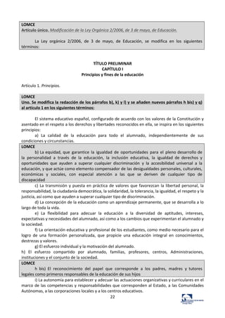 22	
  
LOMCE	
  
Artículo	
  único.	
  Modificación	
  de	
  la	
  Ley	
  Orgánica	
  2/2006,	
  de	
  3	
  de	
  mayo,	
  de	
  Educación.	
  
	
  
La	
   Ley	
   orgánica	
   2/2006,	
   de	
   3	
   de	
   mayo,	
   de	
   Educación,	
   se	
   modifica	
   en	
   los	
   siguientes	
  
términos:	
  
	
  
	
  
TÍTULO	
  PRELIMINAR	
  
CAPÍTULO	
  I	
  
Principios	
  y	
  fines	
  de	
  la	
  educación	
  
	
  
Artículo	
  1.	
  Principios.	
  	
  
	
  
LOMCE	
  
Uno.	
  Se	
  modifica	
  la	
  redacción	
  de	
  los	
  párrafos	
  b),	
  k)	
  y	
  l)	
  y	
  se	
  añaden	
  nuevos	
  párrafos	
  h	
  bis)	
  y	
  q)	
  
al	
  artículo	
  1	
  en	
  los	
  siguientes	
  términos:	
  
	
  
El	
  sistema	
  educativo	
  español,	
  configurado	
  de	
  acuerdo	
  con	
  los	
  valores	
  de	
  la	
  Constitución	
  y	
  
asentado	
  en	
  el	
  respeto	
  a	
  los	
  derechos	
  y	
  libertades	
  reconocidos	
  en	
  ella,	
  se	
  inspira	
  en	
  los	
  siguientes	
  
principios:	
  	
  
a)	
   La	
   calidad	
   de	
   la	
   educación	
   para	
   todo	
   el	
   alumnado,	
   independientemente	
   de	
   sus	
  
condiciones	
  y	
  circunstancias.	
  	
  
LOMCE	
  
b)	
  La	
  equidad,	
  que	
   garantice	
   la	
   igualdad	
   de	
   oportunidades	
   para	
   el	
   pleno	
  desarrollo	
  de	
  
la	
   personalidad	
   a	
   través	
   de	
   la	
   educación,	
   la	
   inclusión	
   educativa,	
   la	
   igualdad	
   de	
   derechos	
   y	
  
oportunidades	
   que	
   ayuden	
   a	
   superar	
   cualquier	
   discriminación	
   y	
   la	
   accesibilidad	
   universal	
   a	
   la	
  
educación,	
  y	
  que	
  actúe	
  como	
  elemento	
  compensador	
  de	
  las	
  desigualdades	
  personales,	
  culturales,	
  
económicas	
   y	
   sociales,	
   con	
   especial	
   atención	
   a	
   las	
   que	
   se	
   deriven	
   de	
   cualquier	
   tipo	
   de	
  
discapacidad	
  
c)	
  La	
  transmisión	
  y	
  puesta	
  en	
  práctica	
  de	
  valores	
  que	
  favorezcan	
  la	
  libertad	
  personal,	
  la	
  
responsabilidad,	
  la	
  ciudadanía	
  democrática,	
  la	
  solidaridad,	
  la	
  tolerancia,	
  la	
  igualdad,	
  el	
  respeto	
  y	
  la	
  
justicia,	
  así	
  como	
  que	
  ayuden	
  a	
  superar	
  cualquier	
  tipo	
  de	
  discriminación.	
  	
  
d)	
  La	
  concepción	
  de	
  la	
  educación	
  como	
  un	
  aprendizaje	
  permanente,	
  que	
  se	
  desarrolla	
  a	
  lo	
  
largo	
  de	
  toda	
  la	
  vida.	
  	
  
e)	
   La	
   flexibilidad	
   para	
   adecuar	
   la	
   educación	
   a	
   la	
   diversidad	
   de	
   aptitudes,	
   intereses,	
  
expectativas	
  y	
  necesidades	
  del	
  alumnado,	
  así	
  como	
  a	
  los	
  cambios	
  que	
  experimentan	
  el	
  alumnado	
  y	
  
la	
  sociedad.	
  	
  
f)	
  La	
  orientación	
  educativa	
  y	
  profesional	
  de	
  los	
  estudiantes,	
  como	
  medio	
  necesario	
  para	
  el	
  
logro	
   de	
   una	
   formación	
   personalizada,	
   que	
   propicie	
   una	
   educación	
   integral	
   en	
   conocimientos,	
  
destrezas	
  y	
  valores.	
  	
  
g)	
  El	
  esfuerzo	
  individual	
  y	
  la	
  motivación	
  del	
  alumnado.	
  	
  
h)	
   El	
   esfuerzo	
   compartido	
   por	
   alumnado,	
   familias,	
   profesores,	
   centros,	
   Administraciones,	
  
instituciones	
  y	
  el	
  conjunto	
  de	
  la	
  sociedad.	
  	
  
LOMCE	
  
h	
   bis)	
   El	
   reconocimiento	
   del	
   papel	
   que	
   corresponde	
   a	
   los	
   padres,	
   madres	
   y	
   tutores	
  
legales	
  como	
  primeros	
  responsables	
  de	
  la	
  educación	
  de	
  sus	
  hijos	
  
i)	
  La	
  autonomía	
  para	
  establecer	
  y	
  adecuar	
  las	
  actuaciones	
  organizativas	
  y	
  curriculares	
  en	
  el	
  
marco	
  de	
  las	
  competencias	
  y	
  responsabilidades	
  que	
  corresponden	
  al	
  Estado,	
  a	
  las	
  Comunidades	
  
Autónomas,	
  a	
  las	
  corporaciones	
  locales	
  y	
  a	
  los	
  centros	
  educativos.	
  	
  
 