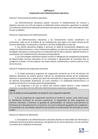 29	
  
CAPÍTULO	
  IV	
  
Cooperación	
  entre	
  Administraciones	
  educativas	
  
	
  
Artículo	
  7.	
  Concertación	
  de	
  políticas	
  educativas.	
  	
  
	
  
Las	
   Administraciones	
   educativas	
   podrán	
   concertar	
   el	
   establecimiento	
   de	
   criterios	
   y	
  
objetivos	
  comunes	
  con	
  el	
  fin	
  de	
  mejorar	
  la	
  calidad	
  del	
  sistema	
  educativo	
  y	
  garantizar	
  la	
  equidad.	
  
La	
  Conferencia	
  Sectorial	
  de	
  Educación	
  promoverá	
  este	
  tipo	
  de	
  acuerdos	
  y	
  será	
  informada	
  de	
  todos	
  
los	
  que	
  se	
  adopten.	
  	
  
	
  
Artículo	
  8.	
  Cooperación	
  entre	
  Administraciones.	
  	
  
	
  
1.	
   Las	
   Administraciones	
   educativas	
   y	
   las	
   Corporaciones	
   locales	
   coordinarán	
   sus	
  
actuaciones,	
  cada	
  una	
  en	
  el	
  ámbito	
  de	
  sus	
  competencias,	
  para	
  lograr	
  una	
  mayor	
  eficacia	
  de	
  los	
  
recursos	
  destinados	
  a	
  la	
  educación	
  y	
  contribuir	
  a	
  los	
  fines	
  establecidos	
  en	
  esta	
  Ley.	
  	
  
2.	
   Las	
   ofertas	
   educativas	
   dirigidas	
   a	
   personas	
   en	
   edad	
   de	
   escolarización	
   obligatoria	
   que	
  
realicen	
  las	
  Administraciones	
  u	
  otras	
  instituciones	
  públicas,	
  así	
  como	
  las	
  actuaciones	
  que	
  tuvieran	
  
finalidades	
  educativas	
  o	
  consecuencias	
  en	
  la	
  educación	
  de	
  los	
  niños	
  y	
  jóvenes,	
  deberán	
  hacerse	
  en	
  
coordinación	
  con	
  la	
  Administración	
  educativa	
  correspondiente.	
  	
  
3.	
  Las	
  Comunidades	
  Autónomas	
  podrán	
  convenir	
  la	
  delegación	
  de	
  competencias	
  de	
  gestión	
  
de	
   determinados	
   servicios	
   educativos	
   en	
   los	
   municipios	
   o	
   agrupaciones	
   de	
   municipios	
   que	
   se	
  
configuren	
  al	
  efecto,	
  a	
  fin	
  de	
  propiciar	
  una	
  mayor	
  eficacia,	
  coordinación	
  y	
  control	
  social	
  en	
  el	
  uso	
  
de	
  los	
  recursos.	
  	
  
	
  
Artículo	
  9.	
  Programas	
  de	
  cooperación	
  territorial.	
  	
  
	
  
1.	
   El	
   Estado	
   promoverá	
   programas	
   de	
   cooperación	
   territorial	
   con	
   el	
   fin	
   de	
   alcanzar	
   los	
  
objetivos	
   educativos	
   de	
   carácter	
   general,	
   reforzar	
   las	
   competencias	
   básicas	
   de	
   los	
   estudiantes,	
  
favorecer	
  el	
  conocimiento	
  y	
  aprecio	
  por	
  parte	
  del	
  alumnado	
  de	
  la	
  riqueza	
  cultural	
  y	
  lingüística	
  de	
  
las	
   distintas	
   Comunidades	
   Autónomas,	
   así	
   como	
   contribuir	
   a	
   la	
   solidaridad	
   interterritorial	
   y	
   al	
  
equilibrio	
  territorial	
  en	
  la	
  compensación	
  de	
  desigualdades.	
  	
  
2.	
   Los	
   programas	
   a	
   los	
   que	
   se	
   refiere	
   este	
   artículo	
   podrán	
   llevarse	
   a	
   cabo	
   mediante	
  
convenios	
  o	
  acuerdos	
  entre	
  las	
  diferentes	
  Administraciones	
  educativas	
  competentes.	
  	
  
LOMCE	
  
Seis.	
  Se	
  añade	
  un	
  nuevo	
  apartado	
  3	
  al	
  artículo	
  9,	
  con	
  la	
  siguiente	
  redacción:	
  
	
  
3.	
  En	
  los	
  programas	
  de	
  cooperación	
  territorial	
  se	
  tendrá	
  en	
  cuenta,	
  como	
  criterio	
  para	
  
la	
   distribución	
   territorial	
   de	
   recursos	
   económicos,	
   la	
   singularidad	
   de	
   estos	
   programas	
   en	
  
términos	
   orientados	
   a	
   favorecer	
   la	
   igualdad	
   de	
   oportunidades.	
   Se	
   valorará	
   especialmente	
   el	
  
fenómeno	
  de	
  la	
  despoblación	
  de	
  un	
  territorio,	
  así	
  como	
  la	
  dispersión	
  geográfica	
  de	
  la	
  población,	
  
la	
  insularidad	
  y	
  las	
  necesidades	
  específicas	
  que	
  presenta	
  la	
  escolarización	
  del	
  alumnado	
  de	
  zonas	
  
rurales.	
  
	
  
Artículo	
  10.	
  Difusión	
  de	
  información.	
  	
  
	
  
1.	
  Corresponde	
  a	
  las	
  Administraciones	
  educativas	
  facilitar	
  el	
  intercambio	
  de	
  información	
  y	
  
la	
  difusión	
  de	
  buenas	
  prácticas	
  educativas	
  o	
  de	
  gestión	
  de	
  los	
  centros	
  docentes,	
  a	
  fin	
  de	
  contribuir	
  
a	
  la	
  mejora	
  de	
  la	
  calidad	
  de	
  la	
  educación.	
  	
  
 