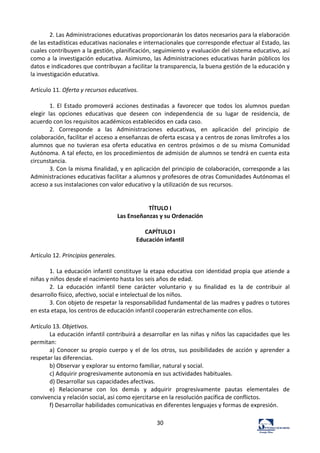 30	
  
2.	
  Las	
  Administraciones	
  educativas	
  proporcionarán	
  los	
  datos	
  necesarios	
  para	
  la	
  elaboración	
  
de	
  las	
  estadísticas	
  educativas	
  nacionales	
  e	
  internacionales	
  que	
  corresponde	
  efectuar	
  al	
  Estado,	
  las	
  
cuales	
  contribuyen	
  a	
  la	
  gestión,	
  planificación,	
  seguimiento	
  y	
  evaluación	
  del	
  sistema	
  educativo,	
  así	
  
como	
  a	
  la	
  investigación	
  educativa.	
  Asimismo,	
  las	
  Administraciones	
  educativas	
  harán	
  públicos	
  los	
  
datos	
  e	
  indicadores	
  que	
  contribuyan	
  a	
  facilitar	
  la	
  transparencia,	
  la	
  buena	
  gestión	
  de	
  la	
  educación	
  y	
  
la	
  investigación	
  educativa.	
  	
  
	
  
Artículo	
  11.	
  Oferta	
  y	
  recursos	
  educativos.	
  	
  
	
  
1.	
   El	
   Estado	
   promoverá	
   acciones	
   destinadas	
   a	
   favorecer	
   que	
   todos	
   los	
   alumnos	
   puedan	
  
elegir	
   las	
   opciones	
   educativas	
   que	
   deseen	
   con	
   independencia	
   de	
   su	
   lugar	
   de	
   residencia,	
   de	
  
acuerdo	
  con	
  los	
  requisitos	
  académicos	
  establecidos	
  en	
  cada	
  caso.	
  	
  
2.	
   Corresponde	
   a	
   las	
   Administraciones	
   educativas,	
   en	
   aplicación	
   del	
   principio	
   de	
  
colaboración,	
  facilitar	
  el	
  acceso	
  a	
  enseñanzas	
  de	
  oferta	
  escasa	
  y	
  a	
  centros	
  de	
  zonas	
  limítrofes	
  a	
  los	
  
alumnos	
  que	
  no	
  tuvieran	
  esa	
  oferta	
  educativa	
  en	
  centros	
  próximos	
  o	
  de	
  su	
  misma	
  Comunidad	
  
Autónoma.	
  A	
  tal	
  efecto,	
  en	
  los	
  procedimientos	
  de	
  admisión	
  de	
  alumnos	
  se	
  tendrá	
  en	
  cuenta	
  esta	
  
circunstancia.	
  	
  
3.	
  Con	
  la	
  misma	
  finalidad,	
  y	
  en	
  aplicación	
  del	
  principio	
  de	
  colaboración,	
  corresponde	
  a	
  las	
  
Administraciones	
  educativas	
  facilitar	
  a	
  alumnos	
  y	
  profesores	
  de	
  otras	
  Comunidades	
  Autónomas	
  el	
  
acceso	
  a	
  sus	
  instalaciones	
  con	
  valor	
  educativo	
  y	
  la	
  utilización	
  de	
  sus	
  recursos.	
  	
  
	
  
	
  
TÍTULO	
  I	
  
Las	
  Enseñanzas	
  y	
  su	
  Ordenación	
  
	
  
CAPÍTULO	
  I	
  
Educación	
  infantil	
  
	
  
Artículo	
  12.	
  Principios	
  generales.	
  	
  
	
  
1.	
  La	
  educación	
  infantil	
  constituye	
  la	
  etapa	
  educativa	
  con	
  identidad	
  propia	
  que	
  atiende	
  a	
  
niñas	
  y	
  niños	
  desde	
  el	
  nacimiento	
  hasta	
  los	
  seis	
  años	
  de	
  edad.	
  	
  
2.	
   La	
   educación	
   infantil	
   tiene	
   carácter	
   voluntario	
   y	
   su	
   finalidad	
   es	
   la	
   de	
   contribuir	
   al	
  
desarrollo	
  físico,	
  afectivo,	
  social	
  e	
  intelectual	
  de	
  los	
  niños.	
  	
  
3.	
  Con	
  objeto	
  de	
  respetar	
  la	
  responsabilidad	
  fundamental	
  de	
  las	
  madres	
  y	
  padres	
  o	
  tutores	
  
en	
  esta	
  etapa,	
  los	
  centros	
  de	
  educación	
  infantil	
  cooperarán	
  estrechamente	
  con	
  ellos.	
  	
  
	
  
Artículo	
  13.	
  Objetivos.	
  	
  
La	
  educación	
  infantil	
  contribuirá	
  a	
  desarrollar	
  en	
  las	
  niñas	
  y	
  niños	
  las	
  capacidades	
  que	
  les	
  
permitan:	
  	
  
a)	
  Conocer	
  su	
  propio	
  cuerpo	
  y	
  el	
  de	
  los	
  otros,	
  sus	
  posibilidades	
  de	
  acción	
  y	
  aprender	
  a	
  
respetar	
  las	
  diferencias.	
  	
  
b)	
  Observar	
  y	
  explorar	
  su	
  entorno	
  familiar,	
  natural	
  y	
  social.	
  	
  
c)	
  Adquirir	
  progresivamente	
  autonomía	
  en	
  sus	
  actividades	
  habituales.	
  	
  
d)	
  Desarrollar	
  sus	
  capacidades	
  afectivas.	
  	
  
e)	
   Relacionarse	
   con	
   los	
   demás	
   y	
   adquirir	
   progresivamente	
   pautas	
   elementales	
   de	
  
convivencia	
  y	
  relación	
  social,	
  así	
  como	
  ejercitarse	
  en	
  la	
  resolución	
  pacífica	
  de	
  conflictos.	
  	
  
f)	
  Desarrollar	
  habilidades	
  comunicativas	
  en	
  diferentes	
  lenguajes	
  y	
  formas	
  de	
  expresión.	
  	
  
 