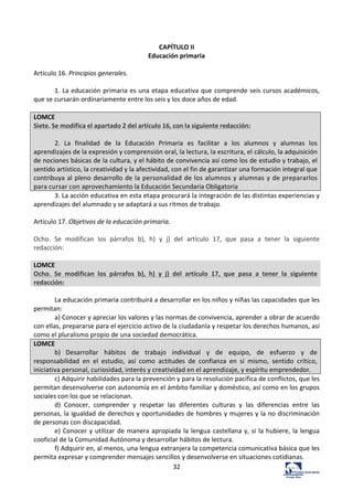 32	
  
	
  
CAPÍTULO	
  II	
  
Educación	
  primaria	
  
	
  
Artículo	
  16.	
  Principios	
  generales.	
  	
  
	
  
1.	
  La	
  educación	
  primaria	
  es	
  una	
  etapa	
  educativa	
  que	
  comprende	
  seis	
  cursos	
  académicos,	
  
que	
  se	
  cursarán	
  ordinariamente	
  entre	
  los	
  seis	
  y	
  los	
  doce	
  años	
  de	
  edad.	
  	
  
	
  
LOMCE	
  
Siete.	
  Se	
  modifica	
  el	
  apartado	
  2	
  del	
  artículo	
  16,	
  con	
  la	
  siguiente	
  redacción:	
  
	
  
2.	
   La	
   finalidad	
   de	
   la	
   Educación	
   Primaria	
   es	
   facilitar	
   a	
   los	
   alumnos	
   y	
   alumnas	
   los	
  
aprendizajes	
  de	
  la	
  expresión	
  y	
  comprensión	
  oral,	
  la	
  lectura,	
  la	
  escritura,	
  el	
  cálculo,	
  la	
  adquisición	
  
de	
  nociones	
  básicas	
  de	
  la	
  cultura,	
  y	
  el	
  hábito	
  de	
  convivencia	
  así	
  como	
  los	
  de	
  estudio	
  y	
  trabajo,	
  el	
  
sentido	
  artístico,	
  la	
  creatividad	
  y	
  la	
  afectividad,	
  con	
  el	
  fin	
  de	
  garantizar	
  una	
  formación	
  integral	
  que	
  
contribuya	
  al	
  pleno	
  desarrollo	
  de	
  la	
  personalidad	
  de	
  los	
  alumnos	
  y	
  alumnas	
  y	
  de	
  prepararlos	
  
para	
  cursar	
  con	
  aprovechamiento	
  la	
  Educación	
  Secundaria	
  Obligatoria	
  
3.	
  La	
  acción	
  educativa	
  en	
  esta	
  etapa	
  procurará	
  la	
  integración	
  de	
  las	
  distintas	
  experiencias	
  y	
  
aprendizajes	
  del	
  alumnado	
  y	
  se	
  adaptará	
  a	
  sus	
  ritmos	
  de	
  trabajo.	
  	
  
	
  
Artículo	
  17.	
  Objetivos	
  de	
  la	
  educación	
  primaria.	
  	
  
	
  
Ocho.	
   Se	
   modifican	
   los	
   párrafos	
   b),	
   h)	
   y	
   j)	
   del	
   artículo	
   17,	
   que	
   pasa	
   a	
   tener	
   la	
   siguiente	
  
redacción:	
  
	
  
LOMCE	
  
Ocho.	
   Se	
   modifican	
   los	
   párrafos	
   b),	
   h)	
   y	
   j)	
   del	
   artículo	
   17,	
   que	
   pasa	
   a	
   tener	
   la	
   siguiente	
  
redacción:	
  
	
  
La	
  educación	
  primaria	
  contribuirá	
  a	
  desarrollar	
  en	
  los	
  niños	
  y	
  niñas	
  las	
  capacidades	
  que	
  les	
  
permitan:	
  	
  
a)	
  Conocer	
  y	
  apreciar	
  los	
  valores	
  y	
  las	
  normas	
  de	
  convivencia,	
  aprender	
  a	
  obrar	
  de	
  acuerdo	
  
con	
  ellas,	
  prepararse	
  para	
  el	
  ejercicio	
  activo	
  de	
  la	
  ciudadanía	
  y	
  respetar	
  los	
  derechos	
  humanos,	
  así	
  
como	
  el	
  pluralismo	
  propio	
  de	
  una	
  sociedad	
  democrática.	
  	
  
LOMCE	
  
b)	
   Desarrollar	
   hábitos	
   de	
   trabajo	
   individual	
   y	
   de	
   equipo,	
   de	
   esfuerzo	
   y	
   de	
  
responsabilidad	
   en	
   el	
   estudio,	
   así	
   como	
   actitudes	
   de	
   confianza	
   en	
   sí	
   mismo,	
   sentido	
   crítico,	
  
iniciativa	
  personal,	
  curiosidad,	
  interés	
  y	
  creatividad	
  en	
  el	
  aprendizaje,	
  y	
  espíritu	
  emprendedor.	
  
c)	
  Adquirir	
  habilidades	
  para	
  la	
  prevención	
  y	
  para	
  la	
  resolución	
  pacífica	
  de	
  conflictos,	
  que	
  les	
  
permitan	
  desenvolverse	
  con	
  autonomía	
  en	
  el	
  ámbito	
  familiar	
  y	
  doméstico,	
  así	
  como	
  en	
  los	
  grupos	
  
sociales	
  con	
  los	
  que	
  se	
  relacionan.	
  	
  
d)	
   Conocer,	
   comprender	
   y	
   respetar	
   las	
   diferentes	
   culturas	
   y	
   las	
   diferencias	
   entre	
   las	
  
personas,	
  la	
  igualdad	
  de	
  derechos	
  y	
  oportunidades	
  de	
  hombres	
  y	
  mujeres	
  y	
  la	
  no	
  discriminación	
  
de	
  personas	
  con	
  discapacidad.	
  	
  
e)	
  Conocer	
  y	
  utilizar	
  de	
  manera	
  apropiada	
  la	
  lengua	
  castellana	
  y,	
  si	
  la	
  hubiere,	
  la	
  lengua	
  
cooficial	
  de	
  la	
  Comunidad	
  Autónoma	
  y	
  desarrollar	
  hábitos	
  de	
  lectura.	
  	
  
f)	
  Adquirir	
  en,	
  al	
  menos,	
  una	
  lengua	
  extranjera	
  la	
  competencia	
  comunicativa	
  básica	
  que	
  les	
  
permita	
  expresar	
  y	
  comprender	
  mensajes	
  sencillos	
  y	
  desenvolverse	
  en	
  situaciones	
  cotidianas.	
  	
  
 