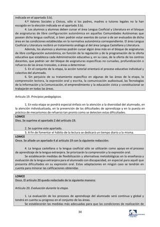 34	
  
indicada	
  en	
  el	
  apartado	
  3.b).	
  
4.º	
   Valores	
   Sociales	
   y	
   Cívicos,	
   sólo	
   si	
   los	
   padres,	
   madres	
   o	
   tutores	
   legales	
   no	
   la	
   han	
  
escogido	
  en	
  la	
  elección	
  indicada	
  en	
  el	
  apartado	
  3.b).	
  
4.	
  Los	
  alumnos	
  y	
  alumnas	
  deben	
  cursar	
  el	
  área	
  Lengua	
  Cooficial	
  y	
  Literatura	
  en	
  el	
  bloque	
  
de	
  asignaturas	
  de	
  libre	
  configuración	
  autonómica	
  en	
  aquellas	
   Comunidades	
  Autónomas	
   que	
  
posean	
  dicha	
  lengua	
  cooficial,	
  si	
  bien	
  podrán	
  estar	
  exentos	
  de	
  cursar	
  o	
  de	
  ser	
  evaluados	
  de	
  dicha	
  
área	
  en	
  las	
  condiciones	
  establecidas	
  en	
  la	
  normativa	
  autonómica	
  correspondiente.	
  El	
  área	
  Lengua	
  
Cooficial	
  y	
  Literatura	
  recibirá	
  un	
  tratamiento	
  análogo	
  al	
  del	
  área	
  Lengua	
  Castellana	
  y	
  Literatura.	
  
Además,	
  los	
  alumnos	
  y	
  alumnas	
  podrán	
  cursar	
  algún	
  área	
  más	
  en	
  el	
  bloque	
  de	
  asignaturas	
  
de	
  libre	
  configuración	
  autonómica,	
  en	
  función	
  de	
  la	
  regulación	
  y	
  de	
  la	
  programación	
  de	
  la	
  oferta	
  
educativa	
  que	
  establezca	
  cada	
  Administración	
  educativa	
  y,	
  en	
  su	
  caso,	
  de	
  la	
  oferta	
  de	
  los	
  centros	
  
docentes,	
  que	
  podrán	
  ser	
  del	
  bloque	
  de	
  asignaturas	
  específicas	
  no	
  cursadas,	
  profundización	
  o	
  
refuerzo	
  de	
  las	
  áreas	
  troncales,	
  o	
  áreas	
  a	
  determinar.	
  
5.	
  En	
  el	
  conjunto	
  de	
  la	
  etapa,	
  la	
  acción	
  tutorial	
  orientará	
  el	
  proceso	
  educativo	
  individual	
  y	
  
colectivo	
  del	
  alumnado.	
  
6.	
  Sin	
   perjuicio	
   de	
   su	
   tratamiento	
   específico	
   en	
   algunas	
   de	
   las	
   áreas	
   de	
   la	
  etapa,	
  la	
  
comprensión	
  lectora,	
  la	
  expresión	
  oral	
  y	
  escrita,	
  la	
  comunicación	
  audiovisual,	
  las	
  Tecnologías	
  
de	
  la	
  Información	
  y	
  la	
  Comunicación,	
  el	
  emprendimiento	
  y	
  la	
  educación	
  cívica	
  y	
  constitucional	
  se	
  
trabajarán	
  en	
  todas	
  las	
  áreas.	
  
	
  
Artículo	
  19.	
  Principios	
  pedagógicos.	
  	
  
	
  
1.	
  En	
  esta	
  etapa	
  se	
  pondrá	
  especial	
  énfasis	
  en	
  la	
  atención	
  a	
  la	
  diversidad	
  del	
  alumnado,	
  en	
  
la	
  atención	
  individualizada,	
  en	
  la	
  prevención	
  de	
  las	
  dificultades	
  de	
  aprendizaje	
  y	
  en	
  la	
  puesta	
  en	
  
práctica	
  de	
  mecanismos	
  de	
  refuerzo	
  tan	
  pronto	
  como	
  se	
  detecten	
  estas	
  dificultades.	
  	
  
LOMCE	
  
Diez.	
  Se	
  suprime	
  el	
  apartado	
  2	
  del	
  artículo	
  19.	
  
	
  
2.	
  Se	
  suprime	
  este	
  apartado.	
  
3.	
  A	
  fin	
  de	
  fomentar	
  el	
  hábito	
  de	
  la	
  lectura	
  se	
  dedicará	
  un	
  tiempo	
  diario	
  a	
  la	
  misma.	
  	
  
LOMCE	
  	
  
Once.	
  Se	
  añade	
  un	
  apartado	
  4	
  al	
  artículo	
  19	
  con	
  la	
  siguiente	
  redacción:	
  
	
  
4.	
  La	
  lengua	
  castellana	
  o	
  la	
  lengua	
  cooficial	
  sólo	
  se	
  utilizarán	
  como	
  apoyo	
  en	
  el	
  proceso	
  
de	
  aprendizaje	
  de	
  la	
  lengua	
  extranjera.	
  Se	
  priorizarán	
  la	
  comprensión	
  y	
  la	
  expresión	
  oral.	
  
Se	
  establecerán	
  medidas	
  de	
  flexibilización	
  y	
  alternativas	
  metodológicas	
  en	
  la	
  enseñanza	
  y	
  
evaluación	
  de	
  la	
  lengua	
  extranjera	
  para	
  el	
  alumnado	
  con	
  discapacidad,	
  en	
  especial	
  para	
  aquél	
  que	
  
presenta	
  dificultades	
  en	
  su	
  expresión	
  oral.	
  Estas	
   adaptaciones	
  en	
  ningún	
  caso	
  se	
  tendrán	
  en	
  
cuenta	
  para	
  minorar	
  las	
  calificaciones	
  obtenidas	
  
	
  
LOMCE	
  
Doce.	
  El	
  artículo	
  20	
  queda	
  redactado	
  de	
  la	
  siguiente	
  manera:	
  
	
  
Artículo	
  20.	
  Evaluación	
  durante	
  la	
  etapa.	
  
	
  
1.	
  La	
   evaluación	
   de	
   los	
   procesos	
   de	
   aprendizaje	
   del	
   alumnado	
   será	
   continua	
  y	
  global	
  y	
  
tendrá	
  en	
  cuenta	
  su	
  progreso	
  en	
  el	
  conjunto	
  de	
  las	
  áreas.	
  
Se	
  establecerán	
  las	
  medidas	
  más	
  adecuadas	
  para	
  que	
  las	
  condiciones	
  de	
  realización	
  de	
  
 
