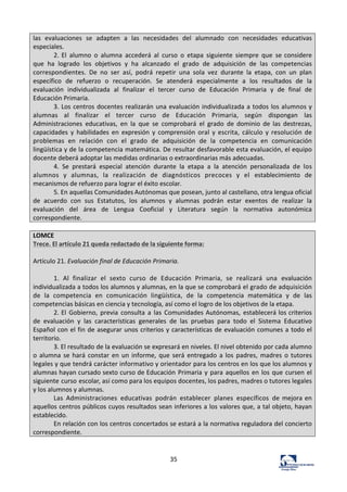35	
  
las	
   evaluaciones	
   se	
   adapten	
   a	
   las	
   necesidades	
   del	
   alumnado	
   con	
   necesidades	
   educativas	
  
especiales.	
  
2.	
  El	
   alumno	
   o	
   alumna	
   accederá	
   al	
   curso	
   o	
   etapa	
   siguiente	
   siempre	
   que	
   se	
  considere	
  
que	
   ha	
   logrado	
   los	
   objetivos	
   y	
   ha	
   alcanzado	
   el	
   grado	
   de	
   adquisición	
   de	
   las	
   competencias	
  
correspondientes.	
   De	
   no	
   ser	
   así,	
   podrá	
   repetir	
   una	
   sola	
   vez	
   durante	
   la	
   etapa,	
   con	
   un	
   plan	
  
específico	
   de	
   refuerzo	
   o	
   recuperación.	
   Se	
   atenderá	
   especialmente	
   a	
   los	
   resultados	
   de	
   la	
  
evaluación	
   individualizada	
   al	
   finalizar	
   el	
   tercer	
   curso	
   de	
   Educación	
   Primaria	
   y	
   de	
   final	
   de	
  
Educación	
  Primaria.	
  
3.	
  Los	
  centros	
  docentes	
  realizarán	
  una	
  evaluación	
  individualizada	
  a	
  todos	
  los	
  alumnos	
  y	
  
alumnas	
   al	
   finalizar	
   el	
   tercer	
   curso	
   de	
   Educación	
   Primaria,	
   según	
   dispongan	
   las	
  
Administraciones	
   educativas,	
   en	
   la	
   que	
   se	
   comprobará	
   el	
   grado	
   de	
   dominio	
   de	
   las	
   destrezas,	
  
capacidades	
   y	
   habilidades	
   en	
   expresión	
   y	
   comprensión	
   oral	
   y	
   escrita,	
   cálculo	
   y	
   resolución	
   de	
  
problemas	
   en	
   relación	
   con	
   el	
   grado	
   de	
   adquisición	
   de	
   la	
   competencia	
   en	
   comunicación	
  
lingüística	
  y	
  de	
  la	
  competencia	
  matemática.	
  De	
  resultar	
  desfavorable	
  esta	
  evaluación,	
  el	
  equipo	
  
docente	
  deberá	
  adoptar	
  las	
  medidas	
  ordinarias	
  o	
  extraordinarias	
  más	
  adecuadas.	
  
4.	
   Se	
   prestará	
   especial	
   atención	
   durante	
   la	
   etapa	
   a	
   la	
   atención	
   personalizada	
   de	
   los	
  
alumnos	
   y	
   alumnas,	
   la	
   realización	
   de	
   diagnósticos	
   precoces	
   y	
   el	
   establecimiento	
   de	
  
mecanismos	
  de	
  refuerzo	
  para	
  lograr	
  el	
  éxito	
  escolar.	
  
5.	
  En	
  aquellas	
  Comunidades	
  Autónomas	
  que	
  posean,	
  junto	
  al	
  castellano,	
  otra	
  lengua	
  oficial	
  
de	
   acuerdo	
   con	
   sus	
   Estatutos,	
   los	
   alumnos	
   y	
   alumnas	
   podrán	
   estar	
   exentos	
   de	
   realizar	
   la	
  
evaluación	
   del	
   área	
   de	
   Lengua	
   Cooficial	
   y	
   Literatura	
   según	
   la	
   normativa	
   autonómica	
  
correspondiente.	
  
	
  
LOMCE	
  
Trece.	
  El	
  artículo	
  21	
  queda	
  redactado	
  de	
  la	
  siguiente	
  forma:	
  
	
  
Artículo	
  21.	
  Evaluación	
  final	
  de	
  Educación	
  Primaria.	
  
	
  
1.	
   Al	
   finalizar	
   el	
   sexto	
   curso	
   de	
   Educación	
   Primaria,	
   se	
   realizará	
   una	
   evaluación	
  
individualizada	
  a	
  todos	
  los	
  alumnos	
  y	
  alumnas,	
  en	
  la	
  que	
  se	
  comprobará	
  el	
  grado	
  de	
  adquisición	
  
de	
   la	
   competencia	
   en	
   comunicación	
   lingüística,	
   de	
   la	
   competencia	
   matemática	
   y	
   de	
   las	
  
competencias	
  básicas	
  en	
  ciencia	
  y	
  tecnología,	
  así	
  como	
  el	
  logro	
  de	
  los	
  objetivos	
  de	
  la	
  etapa.	
  
2.	
  El	
   Gobierno,	
   previa	
   consulta	
   a	
   las	
   Comunidades	
  Autónomas,	
   establecerá	
  los	
  criterios	
  
de	
   evaluación	
   y	
   las	
   características	
   generales	
   de	
   las	
   pruebas	
   para	
   todo	
   el	
   Sistema	
   Educativo	
  
Español	
  con	
  el	
  fin	
  de	
  asegurar	
  unos	
  criterios	
  y	
  características	
  de	
  evaluación	
  comunes	
  a	
  todo	
  el	
  
territorio.	
  
3.	
  El	
  resultado	
  de	
  la	
  evaluación	
  se	
  expresará	
  en	
  niveles.	
  El	
  nivel	
  obtenido	
  por	
  cada	
  alumno	
  
o	
  alumna	
  se	
  hará	
  constar	
  en	
  un	
  informe,	
  que	
  será	
  entregado	
  a	
  los	
   padres,	
   madres	
   o	
   tutores	
  
legales	
  y	
  que	
  tendrá	
  carácter	
  informativo	
  y	
  orientador	
  para	
  los	
  centros	
  en	
  los	
  que	
  los	
  alumnos	
  y	
  
alumnas	
  hayan	
  cursado	
  sexto	
  curso	
  de	
  Educación	
  Primaria	
  y	
  para	
  aquellos	
  en	
  los	
  que	
  cursen	
  el	
  
siguiente	
  curso	
  escolar,	
  así	
  como	
  para	
  los	
  equipos	
  docentes,	
  los	
  padres,	
  madres	
  o	
  tutores	
  legales	
  
y	
  los	
  alumnos	
  y	
  alumnas.	
  
Las	
   Administraciones	
   educativas	
   podrán	
   establecer	
   planes	
   específicos	
   de	
  mejora	
  en	
  
aquellos	
  centros	
  públicos	
  cuyos	
  resultados	
  sean	
  inferiores	
  a	
  los	
  valores	
  que,	
  a	
  tal	
  objeto,	
  hayan	
  
establecido.	
  
En	
  relación	
  con	
  los	
  centros	
  concertados	
  se	
  estará	
  a	
  la	
  normativa	
  reguladora	
  del	
  concierto	
  
correspondiente.	
  
	
  
	
  
 