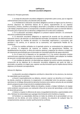 36	
  
CAPÍTULO	
  III	
  
Educación	
  secundaria	
  obligatoria	
  
	
  
Artículo	
  22.	
  Principios	
  generales.	
  	
  
	
  
1.	
  La	
  etapa	
  de	
  educación	
  secundaria	
  obligatoria	
  comprende	
  cuatro	
  cursos,	
  que	
  se	
  seguirán	
  
ordinariamente	
  entre	
  los	
  doce	
  y	
  los	
  dieciséis	
  años	
  de	
  edad.	
  	
  
2.	
  La	
  finalidad	
  de	
  la	
  educación	
  secundaria	
  obligatoria	
  consiste	
  en	
  lograr	
  que	
  los	
  alumnos	
  y	
  
alumnas	
   adquieran	
   los	
   elementos	
   básicos	
   de	
   la	
   cultura,	
   especialmente	
   en	
   sus	
   aspectos	
  
humanístico,	
  artístico,	
  científico	
  y	
  tecnológico;	
  desarrollar	
  y	
  consolidar	
  en	
  ellos	
  hábitos	
  de	
  estudio	
  
y	
  de	
  trabajo;	
  prepararles	
  para	
  su	
  incorporación	
  a	
  estudios	
  posteriores	
  y	
  para	
  su	
  inserción	
  laboral	
  y	
  
formarles	
  para	
  el	
  ejercicio	
  de	
  sus	
  derechos	
  y	
  obligaciones	
  en	
  la	
  vida	
  como	
  ciudadanos.	
  	
  
3.	
   En	
   la	
   educación	
   secundaria	
   obligatoria	
   se	
   prestará	
   especial	
   atención	
   a	
   la	
   orientación	
  
educativa	
  y	
  profesional	
  del	
  alumnado.	
  	
  
4.	
   La	
   educación	
   secundaria	
   obligatoria	
   se	
   organizará	
   de	
   acuerdo	
   con	
   los	
   principios	
   de	
  
educación	
  común	
  y	
  de	
  atención	
  a	
  la	
  diversidad	
  del	
  alumnado.	
  Corresponde	
  a	
  las	
  Administraciones	
  
educativas	
   regular	
   las	
   medidas	
   de	
   atención	
   a	
   la	
   diversidad,	
   organizativas	
   y	
   curriculares,	
   que	
  
permitan	
   a	
   los	
   centros,	
   en	
   el	
   ejercicio	
   de	
   su	
   autonomía,	
   una	
   organización	
   flexible	
   de	
   las	
  
enseñanzas.	
  	
  
5.	
  Entre	
  las	
  medidas	
  señaladas	
  en	
  el	
  apartado	
  anterior	
  se	
  contemplarán	
  las	
  adaptaciones	
  
del	
   currículo,	
   la	
   integración	
   de	
   materias	
   en	
   ámbitos,	
   los	
   agrupamientos	
   flexibles,	
   los	
  
desdoblamientos	
  de	
  grupos,	
  la	
  oferta	
  de	
  materias	
  optativas,	
  programas	
  de	
  refuerzo	
  y	
  programas	
  
de	
  tratamiento	
  personalizado	
  para	
  el	
  alumnado	
  con	
  necesidad	
  específica	
  de	
  apoyo	
  educativo.	
  	
  
6.	
   En	
   el	
   marco	
   de	
   lo	
   dispuesto	
   en	
   los	
   apartados	
   4	
   y	
   5,	
   los	
   centros	
   educativos	
   tendrán	
  
autonomía	
  para	
  organizar	
  los	
  grupos	
  y	
  las	
  materias	
  de	
  manera	
  flexible	
  y	
  para	
  adoptar	
  las	
  medidas	
  
de	
  atención	
  a	
  la	
  diversidad	
  adecuadas	
  a	
  las	
  características	
  de	
  su	
  alumnado.	
  	
  
7.	
  Las	
  medidas	
  de	
  atención	
  a	
  la	
  diversidad	
  que	
  adopten	
  los	
  centros	
  estarán	
  orientadas	
  a	
  la	
  
consecución	
   de	
   los	
   objetivos	
   de	
   la	
   educación	
   secundaria	
   obligatoria	
   por	
   parte	
   de	
   todo	
   su	
  
alumnado	
  y	
  no	
  podrán,	
  en	
  ningún	
  caso,	
  suponer	
  una	
  discriminación	
  que	
  les	
  impida	
  alcanzar	
  dichos	
  
objetivos	
  y	
  la	
  titulación	
  correspondiente.	
  	
  
	
  
Artículo	
  23.	
  Objetivos.	
  	
  
	
  
La	
  educación	
  secundaria	
  obligatoria	
  contribuirá	
  a	
  desarrollar	
  en	
  los	
  alumnos	
  y	
  las	
  alumnas	
  
las	
  capacidades	
  que	
  les	
  permitan:	
  	
  
a)	
  Asumir	
  responsablemente	
  sus	
  deberes,	
  conocer	
  y	
  ejercer	
  sus	
  derechos	
  en	
  el	
  respeto	
  a	
  
los	
   demás,	
   practicar	
   la	
   tolerancia,	
   la	
   cooperación	
   y	
   la	
   solidaridad	
   entre	
   las	
   personas	
   y	
   grupos,	
  
ejercitarse	
  en	
  el	
  diálogo	
  afianzando	
  los	
  derechos	
  humanos	
  como	
  valores	
  comunes	
  de	
  una	
  sociedad	
  
plural	
  y	
  prepararse	
  para	
  el	
  ejercicio	
  de	
  la	
  ciudadanía	
  democrática.	
  	
  
b)	
  Desarrollar	
  y	
  consolidar	
  hábitos	
  de	
  disciplina,	
  estudio	
  y	
  trabajo	
  individual	
  y	
  en	
  equipo	
  
como	
  condición	
  necesaria	
  para	
  una	
  realización	
  eficaz	
  de	
  las	
  tareas	
  del	
  aprendizaje	
  y	
  como	
  medio	
  
de	
  desarrollo	
  personal.	
  	
  
c)	
  Valorar	
  y	
  respetar	
  la	
  diferencia	
  de	
  sexos	
  y	
  la	
  igualdad	
  de	
  derechos	
  y	
  oportunidades	
  entre	
  
ellos.	
  Rechazar	
  los	
  estereotipos	
  que	
  supongan	
  discriminación	
  entre	
  hombres	
  y	
  mujeres.	
  	
  
d)	
  Fortalecer	
  sus	
  capacidades	
  afectivas	
  en	
  todos	
  los	
  ámbitos	
  de	
  la	
  personalidad	
  y	
  en	
  sus	
  
relaciones	
   con	
   los	
   demás,	
   así	
   como	
   rechazar	
   la	
   violencia,	
   los	
   prejuicios	
   de	
   cualquier	
   tipo,	
   los	
  
comportamientos	
  sexistas	
  y	
  resolver	
  pacíficamente	
  los	
  conflictos.	
  	
  
 