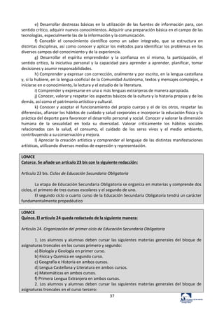 37	
  
e)	
  Desarrollar	
  destrezas	
  básicas	
  en	
  la	
  utilización	
  de	
  las	
  fuentes	
  de	
  información	
  para,	
  con	
  
sentido	
  crítico,	
  adquirir	
  nuevos	
  conocimientos.	
  Adquirir	
  una	
  preparación	
  básica	
  en	
  el	
  campo	
  de	
  las	
  
tecnologías,	
  especialmente	
  las	
  de	
  la	
  información	
  y	
  la	
  comunicación.	
  	
  
f)	
   Concebir	
   el	
   conocimiento	
   científico	
   como	
   un	
   saber	
   integrado,	
   que	
   se	
   estructura	
   en	
  
distintas	
  disciplinas,	
  así	
  como	
  conocer	
  y	
  aplicar	
  los	
  métodos	
  para	
  identificar	
  los	
  problemas	
  en	
  los	
  
diversos	
  campos	
  del	
  conocimiento	
  y	
  de	
  la	
  experiencia.	
  	
  
g)	
   Desarrollar	
   el	
   espíritu	
   emprendedor	
   y	
   la	
   confianza	
   en	
   sí	
   mismo,	
   la	
   participación,	
   el	
  
sentido	
  crítico,	
  la	
  iniciativa	
  personal	
  y	
  la	
  capacidad	
  para	
  aprender	
  a	
  aprender,	
  planificar,	
  tomar	
  
decisiones	
  y	
  asumir	
  responsabilidades.	
  	
  
h)	
  Comprender	
  y	
  expresar	
  con	
  corrección,	
  oralmente	
  y	
  por	
  escrito,	
  en	
  la	
  lengua	
  castellana	
  
y,	
  si	
  la	
  hubiere,	
  en	
  la	
  lengua	
  cooficial	
  de	
  la	
  Comunidad	
  Autónoma,	
  textos	
  y	
  mensajes	
  complejos,	
  e	
  
iniciarse	
  en	
  e	
  conocimiento,	
  la	
  lectura	
  y	
  el	
  estudio	
  de	
  la	
  literatura.	
  	
  
i)	
  Comprender	
  y	
  expresarse	
  en	
  una	
  o	
  más	
  lenguas	
  extranjeras	
  de	
  manera	
  apropiada.	
  	
  
j)	
  Conocer,	
  valorar	
  y	
  respetar	
  los	
  aspectos	
  básicos	
  de	
  la	
  cultura	
  y	
  la	
  historia	
  propias	
  y	
  de	
  los	
  
demás,	
  así	
  como	
  el	
  patrimonio	
  artístico	
  y	
  cultural.	
  	
  
k)	
  Conocer	
  y	
  aceptar	
  el	
  funcionamiento	
  del	
  propio	
  cuerpo	
  y	
  el	
  de	
  los	
  otros,	
  respetar	
  las	
  
diferencias,	
  afianzar	
  los	
  hábitos	
  de	
  cuidado	
  y	
  salud	
  corporales	
  e	
  incorporar	
  la	
  educación	
  física	
  y	
  la	
  
práctica	
  del	
  deporte	
  para	
  favorecer	
  el	
  desarrollo	
  personal	
  y	
  social.	
  Conocer	
  y	
  valorar	
  la	
  dimensión	
  
humana	
   de	
   la	
   sexualidad	
   en	
   toda	
   su	
   diversidad.	
   Valorar	
   críticamente	
   los	
   hábitos	
   sociales	
  
relacionados	
   con	
   la	
   salud,	
   el	
   consumo,	
   el	
   cuidado	
   de	
   los	
   seres	
   vivos	
   y	
   el	
   medio	
   ambiente,	
  
contribuyendo	
  a	
  su	
  conservación	
  y	
  mejora.	
  	
  
l)	
  Apreciar	
  la	
  creación	
  artística	
  y	
  comprender	
  el	
  lenguaje	
  de	
  las	
  distintas	
  manifestaciones	
  
artísticas,	
  utilizando	
  diversos	
  medios	
  de	
  expresión	
  y	
  representación.	
  	
  
	
  
LOMCE	
  
Catorce.	
  Se	
  añade	
  un	
  artículo	
  23	
  bis	
  con	
  la	
  siguiente	
  redacción:	
  
	
  
Artículo	
  23	
  bis.	
  Ciclos	
  de	
  Educación	
  Secundaria	
  Obligatoria	
  
	
  
La	
  etapa	
  de	
  Educación	
  Secundaria	
  Obligatoria	
  se	
  organiza	
  en	
  materias	
  y	
  comprende	
  dos	
  
ciclos,	
  el	
  primero	
  de	
  tres	
  cursos	
  escolares	
  y	
  el	
  segundo	
  de	
  uno.	
  
El	
  segundo	
  ciclo	
  o	
  cuarto	
  curso	
  de	
  la	
  Educación	
  Secundaria	
  Obligatoria	
  tendrá	
  un	
  carácter	
  
fundamentalmente	
  propedéutico	
  
	
  
LOMCE	
  
Quince.	
  El	
  artículo	
  24	
  queda	
  redactado	
  de	
  la	
  siguiente	
  manera:	
  
	
  
Artículo	
  24.	
  Organización	
  del	
  primer	
  ciclo	
  de	
  Educación	
  Secundaria	
  Obligatoria	
  
	
  
1.	
  Los	
  alumnos	
  y	
  alumnas	
  deben	
  cursar	
  las	
  siguientes	
  materias	
  generales	
  del	
  bloque	
  de	
  
asignaturas	
  troncales	
  en	
  los	
  cursos	
  primero	
  y	
  segundo:	
  
a)	
  Biología	
  y	
  Geología	
  en	
  primer	
  curso.	
  	
  
b)	
  Física	
  y	
  Química	
  en	
  segundo	
  curso.	
  
c)	
  Geografía	
  e	
  Historia	
  en	
  ambos	
  cursos.	
  
d)	
  Lengua	
  Castellana	
  y	
  Literatura	
  en	
  ambos	
  cursos.	
  	
  
e)	
  Matemáticas	
  en	
  ambos	
  cursos.	
  
f)	
  Primera	
  Lengua	
  Extranjera	
  en	
  ambos	
  cursos.	
  
2.	
  Los	
  alumnos	
  y	
  alumnas	
  deben	
  cursar	
  las	
  siguientes	
  materias	
  generales	
  del	
  bloque	
  de	
  
asignaturas	
  troncales	
  en	
  el	
  curso	
  tercero:	
  
 