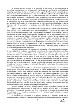 4	
  
El	
   segundo	
   principio	
   consiste	
   en	
   la	
   necesidad	
   de	
   que	
   todos	
   los	
   componentes	
   de	
   la	
  
comunidad	
   educativa	
   colaboren	
   para	
   conseguir	
   ese	
   objetivo	
   tan	
   ambicioso.	
   La	
   combinación	
   de	
  
calidad	
   y	
   equidad	
   que	
   implica	
   el	
   principio	
   anterior	
   exige	
   ineludiblemente	
   la	
   realización	
   de	
   un	
  
esfuerzo	
   compartido.	
   Con	
   frecuencia	
   se	
   viene	
   insistiendo	
   en	
   el	
   esfuerzo	
   de	
   los	
   estudiantes.	
   Se	
  
trata	
  de	
  un	
  principio	
  fundamental,	
  que	
  no	
  debe	
  ser	
  ignorado,	
  pues	
  sin	
  un	
  esfuerzo	
  personal,	
  fruto	
  
de	
  una	
  actitud	
  responsable	
  y	
  comprometida	
  con	
  la	
  propia	
  formación,	
  es	
  muy	
  difícil	
  conseguir	
  el	
  
pleno	
  desarrollo	
  de	
  las	
  capacidades	
  individuales.	
  Pero	
  la	
  responsabilidad	
  del	
  éxito	
  escolar	
  de	
  todo	
  
el	
  alumnado	
  no	
  sólo	
  recae	
  sobre	
  el	
  alumnado	
  individualmente	
  considerado,	
  sino	
  también	
  sobre	
  
sus	
   familias,	
   el	
   profesorado,	
   los	
   centros	
   docentes,	
   las	
   Administraciones	
   educativas	
   y,	
   en	
   última	
  
instancia,	
   sobre	
   la	
   sociedad	
   en	
   su	
   conjunto,	
   responsable	
   última	
   de	
   la	
   calidad	
   del	
   sistema	
  
educativo.	
  	
  
El	
  principio	
  del	
  esfuerzo,	
  que	
  resulta	
  indispensable	
  para	
  lograr	
  una	
  educación	
  de	
  calidad,	
  
debe	
  aplicarse	
  a	
  todos	
  los	
  miembros	
  de	
  la	
  comunidad	
  educativa.	
  Cada	
  uno	
  de	
  ellos	
  tendrá	
  que	
  
realizar	
  una	
  contribución	
  específica.	
  Las	
  familias	
  habrán	
  de	
  colaborar	
  estrechamente	
  y	
  deberán	
  
comprometerse	
  con	
  el	
  trabajo	
  cotidiano	
  de	
  sus	
  hijos	
  y	
  con	
  la	
  vida	
  de	
  los	
  centros	
  docentes.	
  Los	
  
centros	
   y	
   el	
   profesorado	
   deberán	
   esforzarse	
   por	
   construir	
   entornos	
   de	
   aprendizaje	
   ricos,	
  
motivadores	
   y	
   exigentes.	
   Las	
   Administraciones	
   educativas	
   tendrán	
   que	
   facilitar	
   a	
   todos	
   los	
  
componentes	
  de	
  la	
  comunidad	
  escolar	
  el	
  cumplimiento	
  de	
  sus	
  funciones,	
  proporcionándoles	
  los	
  
recursos	
  que	
  necesitan	
  y	
  reclamándoles	
  al	
  mismo	
  tiempo	
  su	
  compromiso	
  y	
  esfuerzo.	
  La	
  sociedad,	
  
en	
  suma,	
  habrá	
  de	
  apoyar	
  al	
  sistema	
  educativo	
  y	
  crear	
  un	
  entorno	
  favorable	
  para	
  la	
  formación	
  
personal	
  a	
  lo	
  largo	
  de	
  toda	
  la	
  vida.	
  Solamente	
  el	
  compromiso	
  y	
  el	
  esfuerzo	
  compartido	
  permitirán	
  
la	
  consecución	
  de	
  objetivos	
  tan	
  ambiciosos.	
  	
  
Una	
  de	
  las	
  consecuencias	
  más	
  relevantes	
  del	
  principio	
  del	
  esfuerzo	
  compartido	
  consiste	
  en	
  
la	
  necesidad	
  de	
  llevar	
  a	
  cabo	
  una	
  escolarización	
  equitativa	
  del	
  alumnado.	
  La	
  Constitución	
  española	
  
reconoció	
   la	
   existencia	
   de	
   una	
   doble	
   red	
   de	
   centros	
   escolares,	
   públicos	
   y	
   privados,	
   y	
   la	
   Ley	
  
Orgánica	
   del	
   Derecho	
   a	
   la	
   Educación	
   dispuso	
   un	
   sistema	
   de	
   conciertos	
   para	
   conseguir	
   una	
  
prestación	
   efectiva	
   del	
   servicio	
   público	
   y	
   social	
   de	
   la	
   educación,	
   de	
   manera	
   gratuita,	
   en	
  
condiciones	
  de	
  igualdad	
  y	
  en	
  el	
  marco	
  de	
  la	
  programación	
  general	
  de	
  la	
  enseñanza.	
  Ese	
  modelo,	
  
que	
   respeta	
   el	
   derecho	
   a	
   la	
   educación	
   y	
   a	
   la	
   libertad	
   de	
   enseñanza,	
   ha	
   venido	
   funcionando	
  
satisfactoriamente,	
  en	
  líneas	
  generales,	
  aunque	
  con	
  el	
  paso	
  del	
  tiempo	
  se	
  han	
  manifestado	
  nuevas	
  
necesidades.	
  Una	
  de	
  las	
  principales	
  se	
  refiere	
  a	
  la	
  distribución	
  equitativa	
  del	
  alumnado	
  entre	
  los	
  
distintos	
  centros	
  docentes.	
  	
  
Con	
  la	
  ampliación	
  de	
  la	
  edad	
  de	
  escolarización	
  obligatoria	
  y	
  el	
  acceso	
  a	
  la	
  educación	
  de	
  
nuevos	
  grupos	
  estudiantiles,	
  las	
  condiciones	
  en	
  que	
  los	
  centros	
  desarrollan	
  su	
  tarea	
  se	
  han	
  hecho	
  
más	
   complejas.	
   Resulta,	
   pues,	
   necesario	
   atender	
   a	
   la	
   diversidad	
   del	
   alumnado	
   y	
   contribuir	
   de	
  
manera	
   equitativa	
   a	
   los	
   nuevos	
   retos	
   y	
   las	
   dificultades	
   que	
   esa	
   diversidad	
   genera.	
   Se	
   trata,	
   en	
  
última	
   instancia,	
   de	
   que	
   todos	
   los	
   centros,	
   tanto	
   los	
   de	
   titularidad	
   pública	
   como	
   los	
   privados	
  
concertados,	
   asuman	
   su	
   compromiso	
   social	
   con	
   la	
   educación	
   y	
   realicen	
   una	
   escolarización	
   sin	
  
exclusiones,	
   acentuando	
   así	
   el	
   carácter	
   complementario	
   de	
   ambas	
   redes	
   escolares,	
   aunque	
   sin	
  
perder	
  su	
  singularidad.	
  A	
  cambio,	
  todos	
  los	
  centros	
  sostenidos	
  con	
  fondos	
  públicos	
  deberán	
  recibir	
  
los	
   recursos	
   materiales	
   y	
   humanos	
   necesarios	
   para	
   cumplir	
   sus	
   tareas.	
   Para	
   prestar	
   el	
   servicio	
  
público	
  de	
  la	
  educación,	
  la	
  sociedad	
  debe	
  dotarlos	
  adecuadamente.	
  	
  
El	
   tercer	
   principio	
   que	
   inspira	
   esta	
   Ley	
   consiste	
   en	
   un	
   compromiso	
   decidido	
   con	
   los	
  
objetivos	
   educativos	
   planteados	
   por	
   la	
   Unión	
   Europea	
   para	
   los	
   próximos	
   años.	
   El	
   proceso	
   de	
  
construcción	
   europea	
   está	
   llevando	
   a	
   una	
   cierta	
   convergencia	
   de	
   los	
   sistemas	
   de	
   educación	
   y	
  
formación,	
  que	
  se	
  ha	
  traducido	
  en	
  el	
  establecimiento	
  de	
  unos	
  objetivos	
  educativos	
  comunes	
  para	
  
este	
  inicio	
  del	
  siglo	
  XXI.	
  	
  
La	
   pretensión	
   de	
   convertirse	
   en	
   la	
   próxima	
   década	
   en	
   la	
   economía	
   basada	
   en	
   el	
  
conocimiento	
  más	
  competitiva	
  y	
  dinámica,	
  capaz	
  de	
  lograr	
  un	
  crecimiento	
  económico	
  sostenido,	
  
 