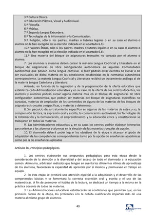 40	
  
3.º	
  Cultura	
  Clásica.	
  
4.º	
  Educación	
  Plástica,	
  Visual	
  y	
  Audiovisual.	
  
5.º	
  Filosofía.	
  
6.º	
  Música.	
  
7.º	
  Segunda	
  Lengua	
  Extranjera.	
  
8.º	
  Tecnologías	
  de	
  la	
  Información	
  y	
  la	
  Comunicación.	
  
9.º	
   Religión,	
   sólo	
   si	
   los	
   padres,	
   madres	
   o	
   tutores	
   legales	
   o	
   en	
   su	
   caso	
   el	
  alumno	
  o	
  
alumna	
  no	
  la	
  han	
  escogido	
  en	
  la	
  elección	
  indicada	
  en	
  el	
  apartado	
  6.b).	
  
10.º	
  Valores	
  Éticos,	
  sólo	
  si	
  los	
  padres,	
  madres	
  o	
  tutores	
  legales	
  o	
  en	
  su	
  caso	
  el	
  alumno	
  o	
  
alumna	
  no	
  la	
  han	
  escogido	
  en	
  la	
  elección	
  indicada	
  en	
  el	
  apartado	
  6.b).	
  
11.º	
   Una	
   materia	
   del	
   bloque	
   de	
   asignaturas	
   troncales	
   no	
   cursada	
   por	
   el	
   alumno	
   o	
  
alumna.	
  
7.	
  Los	
  alumnos	
  y	
  alumnas	
  deben	
  cursar	
  la	
  materia	
  Lengua	
  Cooficial	
  y	
  Literatura	
  en	
  el	
  
bloque	
   de	
   asignaturas	
   de	
   libre	
   configuración	
   autonómica	
   en	
   aquellas	
   Comunidades	
  
Autónomas	
   que	
   posean	
   dicha	
   lengua	
   cooficial,	
   si	
   bien	
  podrán	
  estar	
  exentos	
  de	
  cursar	
  o	
  de	
  
ser	
   evaluados	
   de	
   dicha	
   materia	
   en	
   las	
   condiciones	
   establecidas	
   en	
   la	
   normativa	
   autonómica	
  
correspondiente.	
  La	
  materia	
  Lengua	
  Cooficial	
  y	
  Literatura	
  recibirá	
  un	
  tratamiento	
  análogo	
  al	
  de	
  
la	
  materia	
  Lengua	
  Castellana	
  y	
  Literatura.	
  
Además,	
   en	
   función	
   de	
   la	
   regulación	
   y	
   de	
   la	
   programación	
   de	
   la	
   oferta	
   educativa	
   que	
  
establezca	
  cada	
  Administración	
  educativa	
  y	
  en	
  su	
  caso	
  de	
  la	
  oferta	
  de	
  los	
  centros	
  docentes,	
  los	
  
alumnos	
   y	
   alumnas	
   podrán	
   cursar	
   alguna	
   materia	
   más	
   en	
   el	
   bloque	
   de	
   asignaturas	
   de	
   libre	
  
configuración	
   autonómica,	
   que	
   podrán	
   ser	
   materias	
   del	
   bloque	
   de	
   asignaturas	
   específicas	
   no	
  
cursadas,	
  materias	
  de	
  ampliación	
  de	
  los	
  contenidos	
  de	
  alguna	
  de	
  las	
  materias	
  de	
  los	
  bloques	
  de	
  
asignaturas	
  troncales	
  o	
  específicas,	
  o	
  materias	
  a	
  determinar.	
  
8.	
  Sin	
  perjuicio	
  de	
  su	
  tratamiento	
  específico	
  en	
  algunas	
  de	
  las	
  materias	
  de	
  este	
  curso,	
  la	
  
comprensión	
  lectora,	
  la	
  expresión	
  oral	
  y	
  escrita,	
  la	
  comunicación	
  audiovisual,	
  las	
  Tecnologías	
  de	
  
la	
  Información	
  y	
  la	
  Comunicación,	
  el	
  emprendimiento	
   y	
   la	
   educación	
   cívica	
   y	
   constitucional	
   se	
  
trabajarán	
  en	
  todas	
  las	
  materias.	
  
9.	
   Las	
  Administraciones	
  educativas	
  y,	
  en	
  su	
  caso,	
  los	
  centros	
  podrán	
  elaborar	
  itinerarios	
  
para	
  orientar	
  a	
  los	
  alumnos	
  y	
  alumnas	
  en	
  la	
  elección	
  de	
  las	
  materias	
  troncales	
  de	
  opción.	
  
10.	
  El	
   alumnado	
   deberá	
   poder	
   lograr	
   los	
   objetivos	
   de	
   la	
   etapa	
   y	
   alcanzar	
   el	
  grado	
  de	
  
adquisición	
  de	
  las	
  competencias	
  correspondientes	
  tanto	
  por	
  la	
  opción	
  de	
  enseñanzas	
  académicas	
  
como	
  por	
  la	
  de	
  enseñanzas	
  aplicadas	
  
	
  
Artículo	
  26.	
  Principios	
  pedagógicos.	
  	
  
	
  
1.	
   Los	
   centros	
   elaborarán	
   sus	
   propuestas	
   pedagógicas	
   para	
   esta	
   etapa	
   desde	
   la	
  
consideración	
   de	
   la	
   atención	
   a	
   la	
   diversidad	
   y	
   del	
   acceso	
   de	
   todo	
   el	
   alumnado	
   a	
   la	
   educación	
  
común.	
  Asimismo,	
  arbitrarán	
  métodos	
  que	
  tengan	
  en	
  cuenta	
  los	
  diferentes	
  ritmos	
  de	
  aprendizaje	
  
de	
  los	
  alumnos,	
  favorezcan	
  la	
  capacidad	
  de	
  aprender	
  por	
  sí	
  mismos	
  y	
  promuevan	
  el	
  trabajo	
  en	
  
equipo.	
  	
  
2.	
  En	
  esta	
  etapa	
  se	
  prestará	
  una	
  atención	
  especial	
  a	
  la	
  adquisición	
  y	
  el	
  desarrollo	
  de	
  las	
  
competencias	
   básicas	
   y	
   se	
   fomentará	
   la	
   correcta	
   expresión	
   oral	
   y	
   escrita	
   y	
   el	
   uso	
   de	
   las	
  
matemáticas.	
  A	
  fin	
  de	
  promover	
  el	
  hábito	
  de	
  la	
  lectura,	
  se	
  dedicará	
  un	
  tiempo	
  a	
  la	
  misma	
  en	
  la	
  
práctica	
  docente	
  de	
  todas	
  las	
  materias.	
  	
  
3.	
  Las	
  Administraciones	
  educativas	
  establecerán	
  las	
  condiciones	
  que	
  permitan	
  que,	
  en	
  los	
  
primeros	
   cursos	
   de	
   la	
   etapa,	
   los	
   profesores	
   con	
   la	
   debida	
   cualificación	
   impartan	
   más	
   de	
   una	
  
materia	
  al	
  mismo	
  grupo	
  de	
  alumnos.	
  	
  
 