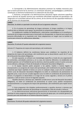 41	
  
4.	
  Corresponde	
  a	
  las	
  Administraciones	
  educativas	
  promover	
  las	
  medidas	
  necesarias	
  para	
  
que	
  la	
  tutoría	
  personal	
  de	
  los	
  alumnos	
  y	
  la	
  orientación	
  educativa,	
  psicopedagógica	
  y	
  profesional,	
  
constituyan	
  un	
  elemento	
  fundamental	
  en	
  la	
  ordenación	
  de	
  esta	
  etapa.	
  	
  
5.	
  Asimismo,	
  corresponde	
  a	
  las	
  Administraciones	
  educativas	
  regular	
  soluciones	
  específicas	
  
para	
  la	
  atención	
  de	
  aquellos	
  alumnos	
  que	
  manifiesten	
  dificultades	
  especiales	
  de	
  aprendizaje	
  o	
  de	
  
integración	
  en	
  la	
  actividad	
  ordinaria	
  de	
  los	
  centros,	
  de	
  los	
  alumnos	
  de	
  alta	
  capacidad	
  intelectual	
  y	
  
de	
  los	
  alumnos	
  con	
  discapacidad.	
  	
  
LOMCE	
  
Diecisiete.	
  Se	
  añade	
  un	
  apartado	
  6	
  al	
  artículo	
  26	
  con	
  la	
  siguiente	
  redacción:	
  
	
  
6.	
   En	
   el	
   proceso	
   de	
   aprendizaje	
   de	
   lengua	
   extranjera,	
   la	
   lengua	
   castellana	
   o	
   la	
   lengua	
  
cooficial	
  sólo	
  se	
  utilizarán	
  como	
  apoyo.	
  Se	
  priorizarán	
  la	
  comprensión	
  y	
  expresión	
  oral.	
  
Se	
  establecerán	
  medidas	
  de	
  flexibilización	
  y	
  alternativas	
  metodológicas	
  en	
  la	
  enseñanza	
  y	
  
evaluación	
  de	
  la	
  lengua	
  extranjera	
  para	
  el	
  alumnado	
  con	
  discapacidad,	
  en	
  especial	
  para	
  aquél	
  que	
  
presenta	
  dificultades	
  en	
  su	
  expresión	
  oral.	
  Estas	
   adaptaciones	
  en	
  ningún	
  caso	
  se	
  tendrán	
  en	
  
cuenta	
  para	
  minorar	
  las	
  calificaciones	
  obtenidas.	
  
	
  
LOMCE	
  
Dieciocho.	
  El	
  artículo	
  27	
  queda	
  redactado	
  de	
  la	
  siguiente	
  manera:	
  
	
  
Artículo	
  27.	
  Programas	
  de	
  mejora	
  del	
  aprendizaje	
  y	
  del	
  rendimiento.	
  
	
  
1.	
   El	
   Gobierno	
   definirá	
   las	
   condiciones	
   básicas	
   para	
   establecer	
   los	
   requisitos	
   de	
   los	
  
programas	
  de	
  mejora	
  del	
  aprendizaje	
  y	
  del	
  rendimiento	
  que	
  se	
  desarrollarán	
  a	
  partir	
  de	
  2.º	
  curso	
  
de	
  la	
  Educación	
  Secundaria	
  Obligatoria.	
  
En	
  este	
  supuesto,	
  se	
  utilizará	
  una	
  metodología	
  específica	
  a	
  través	
  de	
  una	
  organización	
  
de	
  contenidos,	
  actividades	
  prácticas	
  y,	
  en	
  su	
  caso,	
  de	
  materias	
  diferente	
  a	
  la	
  establecida	
  con	
  
carácter	
  general,	
  con	
  la	
  finalidad	
  de	
  que	
  los	
  alumnos	
  y	
  alumnas	
  puedan	
  cursar	
  el	
  cuarto	
  curso	
  por	
  
la	
  vía	
  ordinaria	
  y	
  obtengan	
  el	
  título	
  de	
  Graduado	
  en	
  Educación	
  Secundaria	
  Obligatoria.	
  
2.	
   El	
   equipo	
   docente	
   podrá	
   proponer	
   a	
   los	
   padres,	
   madres	
   o	
   tutores	
   legales	
   la	
  
incorporación	
  a	
  un	
  programa	
  de	
  mejora	
  del	
  aprendizaje	
  y	
  del	
  rendimiento	
  de	
  aquellos	
  alumnos	
  
y	
  alumnas	
  que	
  hayan	
  repetido	
  al	
  menos	
  un	
  curso	
  en	
  cualquier	
  etapa,	
  y	
  que	
  una	
  vez	
  cursado	
  el	
  
primer	
   curso	
   de	
   Educación	
   Secundaria	
   Obligatoria	
   no	
   estén	
   en	
   condiciones	
   de	
   promocionar	
   al	
  
segundo	
  curso,	
  o	
  que	
  una	
  vez	
  cursado	
  segundo	
  curso	
  no	
  estén	
  en	
  condiciones	
  de	
  promocionar	
  al	
  
tercero.	
   El	
   programa	
   se	
   desarrollará	
   a	
   lo	
   largo	
   de	
   los	
   cursos	
   segundo	
   y	
   tercero	
   en	
   el	
   primer	
  
supuesto,	
  o	
  sólo	
  en	
  tercer	
  curso	
  en	
  el	
  segundo	
  supuesto.	
  
Aquellos	
  alumnos	
  y	
  alumnas	
  que,	
  habiendo	
  cursado	
  tercer	
  curso	
  de	
  Educación	
  Secundaria	
  
Obligatoria,	
   no	
   estén	
   en	
   condiciones	
   de	
   promocionar	
   al	
   cuarto	
   curso,	
   podrán	
   incorporarse	
  
excepcionalmente	
  a	
  un	
  programa	
  de	
  mejora	
  del	
  aprendizaje	
  y	
  del	
  rendimiento	
  para	
  repetir	
  tercer	
  
curso.	
  
3.	
  Estos	
  programas	
  irán	
  dirigidos	
  preferentemente	
  a	
  aquellos	
  alumnos	
  y	
  alumnas	
  que	
  
presenten	
  dificultades	
  relevantes	
  de	
  aprendizaje	
  no	
  imputables	
  a	
  falta	
  de	
  estudio	
  o	
  esfuerzo.	
  
4.	
  Las	
  Administraciones	
  educativas	
  garantizarán	
  al	
  alumnado	
  con	
  discapacidad	
  que	
  
participe	
  en	
  estos	
  programas	
  la	
  disposición	
  de	
  los	
  recursos	
  de	
  apoyo	
  que,	
  con	
  carácter	
  general,	
  se	
  
prevean	
  para	
  este	
  alumnado	
  en	
  el	
  Sistema	
  Educativo	
  Español.	
  
	
  
LOMCE	
  
Diecinueve.	
  El	
  artículo	
  28	
  queda	
  redactado	
  de	
  la	
  siguiente	
  manera:	
  
	
  
 
