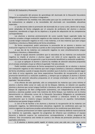 42	
  
Artículo	
  28.	
  Evaluación	
  y	
  Promoción.	
  
	
  
1.	
  La	
   evaluación	
   del	
   proceso	
   de	
   aprendizaje	
   del	
   alumnado	
   de	
   la	
   Educación	
  Secundaria	
  
Obligatoria	
  será	
  continua,	
  formativa	
  e	
  integradora.	
  
Se	
  establecerán	
  las	
  medidas	
  más	
  adecuadas	
  para	
  que	
  las	
  condiciones	
  de	
  realización	
  de	
  
las	
   evaluaciones	
   se	
   adapten	
   a	
   las	
   necesidades	
   del	
   alumnado	
   con	
   necesidades	
   educativas	
  
especiales.	
  
2.	
  Las	
  decisiones	
  sobre	
  la	
  promoción	
  del	
  alumnado	
  de	
  un	
  curso	
  a	
  otro,	
  dentro	
  de	
  la	
  etapa,	
  
serán	
   adoptadas	
   de	
   forma	
   colegiada	
   por	
   el	
   conjunto	
   de	
   profesores	
   del	
   alumno	
   o	
   alumna	
  
respectivo,	
  atendiendo	
  al	
  logro	
  de	
  los	
  objetivos	
  y	
  al	
  grado	
  de	
  adquisición	
  de	
  las	
  competencias	
  
correspondientes	
  
Los	
   alumnos	
   y	
   alumnas	
   promocionarán	
   de	
   curso	
   cuando	
   hayan	
   superado	
   todas	
   las	
  
materias	
  cursadas	
  o	
  tengan	
  evaluación	
  negativa	
  en	
  dos	
  materias	
  como	
  máximo,	
  y	
  repetirán	
  curso	
  
cuando	
  tengan	
  evaluación	
  negativa	
  en	
  tres	
  o	
  más	
  materias,	
  o	
  en	
  dos	
  materias	
  que	
  sean	
  Lengua	
  
Castellana	
  y	
  Literatura	
  y	
  Matemáticas	
  de	
  forma	
  simultánea.	
  
De	
   forma	
   excepcional,	
   podrá	
   autorizarse	
   la	
   promoción	
   de	
   un	
   alumno	
   o	
   alumna	
   con	
  
evaluación	
  negativa	
  en	
  tres	
  materias	
  cuando	
  se	
  den	
  conjuntamente	
  las	
  siguientes	
  condiciones:	
  
a)	
   que	
   dos	
   de	
   las	
   materias	
   con	
   evaluación	
   negativa	
   no	
   sean	
   simultáneamente	
   Lengua	
  
Castellana	
  y	
  Literatura,	
  y	
  Matemáticas,	
  
b)	
  que	
   el	
   equipo	
   docente	
   considere	
   que	
   la	
   naturaleza	
   de	
   las	
   materias	
   con	
  evaluación	
  
negativa	
   no	
   impide	
   al	
   alumno	
   o	
   alumna	
   seguir	
   con	
   éxito	
   el	
   curso	
   siguiente,	
   que	
   tiene	
  
expectativas	
  favorables	
  de	
  recuperación	
  y	
  que	
  la	
  promoción	
  beneficiará	
  su	
  evolución	
  académica,	
  
c)	
  y	
  que	
  se	
  apliquen	
  al	
  alumno	
  o	
  alumna	
  las	
  medidas	
  de	
  atención	
  educativa	
  propuestas	
  
en	
  el	
  consejo	
  orientador	
  al	
  que	
  se	
  refiere	
  el	
  apartado	
  7	
  de	
  este	
  artículo.	
  
Podrá	
  también	
  autorizarse	
  de	
  forma	
  excepcional	
  la	
  promoción	
  de	
  un	
  alumno	
  o	
  alumna	
  
con	
  evaluación	
  negativa	
  en	
  dos	
  materias	
  que	
  sean	
  Lengua	
  Castellana	
  y	
  Literatura	
  y	
  Matemáticas	
  
de	
  forma	
  simultánea	
  cuando	
  el	
  equipo	
  docente	
  considere	
  que	
  el	
  alumno	
  o	
  alumna	
  puede	
  seguir	
  
con	
   éxito	
   el	
   curso	
   siguiente,	
   que	
   tiene	
   expectativas	
   favorables	
   de	
   recuperación	
   y	
   que	
   la	
  
promoción	
  beneficiará	
  su	
  evolución	
  académica,	
  y	
  siempre	
  que	
  se	
  apliquen	
  al	
  alumno	
  o	
  alumna	
  
las	
   medidas	
   de	
   atención	
   educativa	
   propuestas	
   en	
   el	
   consejo	
   orientador	
   al	
   que	
   se	
   refiere	
   el	
  
apartado	
  7	
  de	
  este	
  artículo.	
  
A	
  los	
  efectos	
  de	
  este	
  apartado,	
  sólo	
  se	
  computarán	
  las	
  materias	
  que	
  como	
  mínimo	
  el	
  
alumno	
   o	
   alumna	
   debe	
   cursar	
   en	
   cada	
   uno	
   de	
   los	
   bloques.	
  Además,	
   en	
  relación	
  con	
  aquellos	
  
alumnos	
  y	
  alumnas	
  que	
  cursen	
  Lengua	
  Cooficial	
  y	
  Literatura,	
  sólo	
  se	
  computará	
  una	
  materia	
  en	
  el	
  
bloque	
   de	
   asignaturas	
   de	
   libre	
   configuración	
   autonómica,	
   con	
   independencia	
   de	
   que	
   dichos	
  
alumnos	
  y	
  alumnas	
  puedan	
  cursar	
  más	
  materias	
  de	
  dicho	
  bloque.	
  Las	
  materias	
  con	
  la	
  misma	
  
denominación	
   en	
   diferentes	
   cursos	
   de	
   la	
   Educación	
   Secundaria	
   Obligatoria	
   se	
   considerarán	
  
como	
   materias	
   distintas.	
   La	
   materia	
   Lengua	
   Cooficial	
   y	
   Literatura	
   tendrá	
   la	
   misma	
  
consideración	
   que	
   la	
   materia	
   Lengua	
   Castellana	
   y	
   Literatura	
   en	
   aquellas	
   Comunidades	
  
Autónomas	
  que	
  posean	
  lengua	
  cooficial.	
  
3.	
  Con	
  el	
  fin	
  de	
  facilitar	
  a	
  los	
  alumnos	
  y	
  alumnas	
  la	
  recuperación	
  de	
  las	
  materias	
   con	
  
evaluación	
   negativa,	
   las	
   Administraciones	
   educativas	
   regularán	
   las	
   condiciones	
   para	
   que	
   los	
  
centros	
  organicen	
  las	
  oportunas	
  pruebas	
  extraordinarias	
  en	
  las	
  condiciones	
  que	
  determinen.	
  
4.	
  Quienes	
  promocionen	
  sin	
  haber	
  superado	
  todas	
  las	
  materias	
  deberán	
  matricularse	
  de	
  
las	
   materias	
   no	
   superadas,	
   seguirán	
   los	
   programas	
   de	
   refuerzo	
   que	
   establezca	
   el	
   equipo	
  
docente	
   y	
   deberán	
   superar	
   las	
   evaluaciones	
   correspondientes	
   a	
   dichos	
   programas	
   de	
  
refuerzo.	
   Esta	
   circunstancia	
   será	
   tenida	
  en	
  cuenta	
  a	
  los	
  efectos	
  de	
  promoción	
  previstos	
  en	
  los	
  
apartados	
  anteriores.	
  
5.	
   El	
   alumno	
   o	
   alumna	
   podrá	
   repetir	
   el	
   mismo	
   curso	
   una	
   sola	
   vez	
   y	
   dos	
   veces	
   como	
  
 