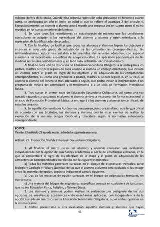43	
  
máximo	
  dentro	
  de	
  la	
  etapa.	
  Cuando	
  esta	
  segunda	
  repetición	
  deba	
  producirse	
  en	
  tercero	
  o	
  cuarto	
  
curso,	
   se	
   prolongará	
   un	
   año	
   el	
   límite	
   de	
   edad	
   al	
   que	
   se	
   refiere	
   el	
   apartado	
   2	
   del	
   artículo	
   4.	
  
Excepcionalmente,	
  un	
  alumno	
  o	
  alumna	
  podrá	
  repetir	
  una	
  segunda	
  vez	
  en	
  cuarto	
  curso	
  si	
  no	
  ha	
  
repetido	
  en	
  los	
  cursos	
  anteriores	
  de	
  la	
  etapa.	
  
6.	
   En	
   todo	
   caso,	
   las	
   repeticiones	
   se	
   establecerán	
   de	
   manera	
   que	
   las	
   condiciones	
  
curriculares	
   se	
   adapten	
   a	
   las	
   necesidades	
   del	
   alumno	
   o	
   alumna	
   y	
   estén	
   orientadas	
   a	
   la	
  
superación	
  de	
  las	
  dificultades	
  detectadas.	
  
7.	
  Con	
   la	
   finalidad	
  de	
   facilitar	
   que	
   todos	
   los	
   alumnos	
  y	
   alumnas	
  logren	
  los	
  objetivos	
  y	
  
alcancen	
   el	
   adecuado	
   grado	
   de	
   adquisición	
   de	
   las	
   competencias	
   correspondientes,	
   las	
  
Administraciones	
   educativas	
   establecerán	
   medidas	
   de	
   refuerzo	
   educativo,	
   con	
   especial	
  
atención	
   a	
   las	
   necesidades	
   específicas	
   de	
   apoyo	
   educativo.	
   La	
   aplicación	
   personalizada	
   de	
   las	
  
medidas	
  se	
  revisará	
  periódicamente	
  y,	
  en	
  todo	
  caso,	
  al	
  finalizar	
  el	
  curso	
  académico.	
  
Al	
  final	
  de	
  cada	
  uno	
  de	
  los	
  cursos	
  de	
  Educación	
  Secundaria	
  Obligatoria	
  se	
  entregará	
  a	
  los	
  
padres,	
  madres	
  o	
  tutores	
  legales	
  de	
  cada	
  alumno	
  o	
  alumna	
  un	
  consejo	
  orientador,	
  que	
  incluirá	
  
un	
   informe	
   sobre	
   el	
   grado	
   de	
   logro	
   de	
   los	
   objetivos	
   y	
   de	
   adquisición	
   de	
   las	
   competencias	
  
correspondientes,	
  así	
  como	
  una	
  propuesta	
  a	
  padres,	
  madres	
  o	
  tutores	
  legales	
  o,	
  en	
  su	
  caso,	
  al	
  
alumno	
  o	
  alumna	
  del	
  itinerario	
  más	
  adecuado	
  a	
  seguir,	
  que	
  podrá	
  incluir	
  la	
  incorporación	
  a	
  un	
  
programa	
   de	
   mejora	
   del	
   aprendizaje	
   y	
   el	
   rendimiento	
   o	
   a	
   un	
   ciclo	
   de	
   Formación	
   Profesional	
  
Básica.	
  
8.	
   Tras	
   cursar	
   el	
   primer	
   ciclo	
   de	
   Educación	
   Secundaria	
   Obligatoria,	
   así	
   como	
   una	
   vez	
  
cursado	
  segundo	
  curso	
  cuando	
  el	
  alumno	
  o	
  alumna	
  se	
  vaya	
  a	
  incorporar	
  de	
  forma	
  excepcional	
  a	
  
un	
  ciclo	
  de	
  Formación	
  Profesional	
  Básica,	
  se	
  entregará	
  a	
  los	
  alumnos	
  y	
  alumnas	
  un	
  certificado	
  de	
  
estudios	
  cursados.	
  
9.	
  En	
  aquellas	
  Comunidades	
  Autónomas	
  que	
  posean,	
  junto	
  al	
  castellano,	
  otra	
  lengua	
  oficial	
  
de	
   acuerdo	
   con	
   sus	
   Estatutos,	
   los	
   alumnos	
   y	
   alumnas	
   podrán	
   estar	
   exentos	
   de	
   realizar	
   la	
  
evaluación	
   de	
   la	
   materia	
   Lengua	
   Cooficial	
   y	
   Literatura	
   según	
   la	
   normativa	
   autonómica	
  
correspondiente.	
  
	
  
LOMCE	
  
Veinte.	
  El	
  artículo	
  29	
  queda	
  redactado	
  de	
  la	
  siguiente	
  manera:	
  
	
  
Artículo	
  29.	
  Evaluación	
  final	
  de	
  Educación	
  Secundaria	
  Obligatoria.	
  
	
  
1.	
   Al	
   finalizar	
   el	
   cuarto	
   curso,	
   los	
   alumnos	
   y	
   alumnas	
   realizarán	
   una	
   evaluación	
  
individualizada	
  por	
  la	
  opción	
  de	
  enseñanzas	
  académicas	
  o	
  por	
  la	
  de	
  enseñanzas	
  aplicadas,	
  en	
  la	
  
que	
   se	
   comprobará	
   el	
   logro	
   de	
   los	
   objetivos	
   de	
   la	
   etapa	
   y	
   el	
   grado	
   de	
   adquisición	
   de	
   las	
  
competencias	
  correspondientes	
  en	
  relación	
  con	
  las	
  siguientes	
  materias:	
  
a)	
  Todas	
  las	
  materias	
  generales	
  cursadas	
  en	
  el	
  bloque	
  de	
  asignaturas	
  troncales,	
  salvo	
  
Biología	
  y	
  Geología	
  y	
  Física	
  y	
  Química,	
  de	
  las	
  que	
  el	
  alumno	
  o	
  alumna	
  será	
  evaluado	
  si	
  las	
  escoge	
  
entre	
  las	
  materias	
  de	
  opción,	
  según	
  se	
  indica	
  en	
  el	
  párrafo	
  siguiente.	
  
b)	
   Dos	
   de	
   las	
   materias	
   de	
   opción	
   cursadas	
   en	
   el	
   bloque	
   de	
   asignaturas	
   troncales,	
   en	
  
cuarto	
  curso.	
  
c)	
  Una	
  materia	
  del	
  bloque	
  de	
  asignaturas	
  específicas	
  cursada	
  en	
  cualquiera	
  de	
  los	
  cursos,	
  
que	
  no	
  sea	
  Educación	
  Física,	
  Religión,	
  o	
  Valores	
  Éticos.	
  
2.	
   Los	
   alumnos	
   y	
   alumnas	
   podrán	
   realizar	
   la	
   evaluación	
   por	
   cualquiera	
   de	
   las	
   dos	
  
opciones	
   de	
   enseñanzas	
   académicas	
   o	
   de	
   enseñanzas	
   aplicadas,	
   con	
   independencia	
   de	
   la	
  
opción	
  cursada	
  en	
  cuarto	
  curso	
  de	
  Educación	
  Secundaria	
  Obligatoria,	
  o	
  por	
  ambas	
  opciones	
  en	
  
la	
  misma	
  ocasión.	
  
3.	
   Podrán	
   presentarse	
   a	
   esta	
   evaluación	
   aquellos	
   alumnos	
   y	
   alumnas	
   que	
   hayan	
  
 