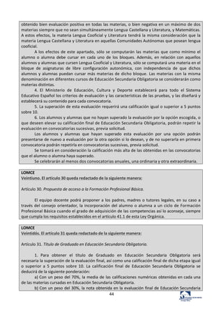 44	
  
obtenido	
  bien	
  evaluación	
  positiva	
  en	
  todas	
  las	
  materias,	
  o	
  bien	
  negativa	
  en	
  un	
  máximo	
  de	
  dos	
  
materias	
  siempre	
  que	
  no	
  sean	
  simultáneamente	
  Lengua	
  Castellana	
  y	
  Literatura,	
  y	
  Matemáticas.	
  
A	
  estos	
  efectos,	
  la	
  materia	
  Lengua	
  Cooficial	
  y	
  Literatura	
  tendrá	
  la	
  misma	
  consideración	
  que	
  la	
  
materia	
  Lengua	
  Castellana	
  y	
  Literatura	
  en	
  aquellas	
  Comunidades	
  Autónomas	
  que	
  posean	
  lengua	
  
cooficial.	
  
A	
  los	
  efectos	
  de	
  este	
  apartado,	
  sólo	
  se	
  computarán	
  las	
  materias	
  que	
  como	
  mínimo	
  el	
  
alumno	
   o	
   alumna	
   debe	
   cursar	
   en	
   cada	
   uno	
   de	
   los	
   bloques.	
  Además,	
   en	
  relación	
  con	
  aquellos	
  
alumnos	
  y	
  alumnas	
  que	
  cursen	
  Lengua	
  Cooficial	
  y	
  Literatura,	
  sólo	
  se	
  computará	
  una	
  materia	
  en	
  el	
  
bloque	
   de	
   asignaturas	
   de	
   libre	
   configuración	
   autonómica,	
   con	
   independencia	
   de	
   que	
   dichos	
  
alumnos	
  y	
  alumnas	
  puedan	
  cursar	
  más	
  materias	
  de	
  dicho	
  bloque.	
  Las	
  materias	
  con	
  la	
  misma	
  
denominación	
  en	
  diferentes	
  cursos	
  de	
  Educación	
  Secundaria	
  Obligatoria	
  se	
  considerarán	
  como	
  
materias	
  distintas.	
  
4.	
   El	
   Ministerio	
   de	
   Educación,	
   Cultura	
   y	
   Deporte	
   establecerá	
   para	
   todo	
   el	
   Sistema	
  
Educativo	
  Español	
  los	
  criterios	
  de	
  evaluación	
  y	
  las	
  características	
  de	
  las	
  pruebas,	
  y	
  las	
  diseñará	
  y	
  
establecerá	
  su	
  contenido	
  para	
  cada	
  convocatoria.	
  
5.	
  La	
  superación	
  de	
  esta	
  evaluación	
  requerirá	
  una	
  calificación	
  igual	
  o	
  superior	
  a	
  5	
  puntos	
  
sobre	
  10.	
  
6.	
  Los	
  alumnos	
  y	
  alumnas	
  que	
  no	
  hayan	
  superado	
  la	
  evaluación	
  por	
  la	
  opción	
  escogida,	
  o	
  
que	
  deseen	
  elevar	
  su	
  calificación	
  final	
  de	
  Educación	
  Secundaria	
  Obligatoria,	
  podrán	
  repetir	
  la	
  
evaluación	
  en	
  convocatorias	
  sucesivas,	
  previa	
  solicitud.	
  
Los	
   alumnos	
   y	
   alumnas	
   que	
   hayan	
   superado	
   esta	
   evaluación	
   por	
   una	
   opción	
   podrán	
  
presentarse	
  de	
  nuevo	
  a	
  evaluación	
  por	
  la	
  otra	
  opción	
  si	
  lo	
  desean,	
  y	
  de	
  no	
  superarla	
  en	
  primera	
  
convocatoria	
  podrán	
  repetirla	
  en	
  convocatorias	
  sucesivas,	
  previa	
  solicitud.	
  
Se	
  tomará	
  en	
  consideración	
  la	
  calificación	
  más	
  alta	
  de	
  las	
  obtenidas	
  en	
  las	
  convocatorias	
  
que	
  el	
  alumno	
  o	
  alumna	
  haya	
  superado.	
  
Se	
  celebrarán	
  al	
  menos	
  dos	
  convocatorias	
  anuales,	
  una	
  ordinaria	
  y	
  otra	
  extraordinaria.	
  
	
  
LOMCE	
  
Veintiuno.	
  El	
  artículo	
  30	
  queda	
  redactado	
  de	
  la	
  siguiente	
  manera:	
  
	
  
Artículo	
  30.	
  Propuesta	
  de	
  acceso	
  a	
  la	
  Formación	
  Profesional	
  Básica.	
  
	
  
El	
  equipo	
  docente	
  podrá	
  proponer	
  a	
  los	
  padres,	
  madres	
  o	
  tutores	
  legales,	
  en	
  su	
  caso	
  a	
  
través	
  del	
  consejo	
  orientador,	
  la	
  incorporación	
  del	
  alumno	
  o	
  alumna	
  a	
  un	
  ciclo	
  de	
  Formación	
  
Profesional	
  Básica	
  cuando	
  el	
  grado	
  de	
  adquisición	
  de	
  las	
  competencias	
  así	
  lo	
  aconseje,	
  siempre	
  
que	
  cumpla	
  los	
  requisitos	
  establecidos	
  en	
  el	
  artículo	
  41.1	
  de	
  esta	
  Ley	
  Orgánica.	
  
	
  
LOMCE	
  
Veintidós.	
  El	
  artículo	
  31	
  queda	
  redactado	
  de	
  la	
  siguiente	
  manera:	
  
	
  
Artículo	
  31.	
  Título	
  de	
  Graduado	
  en	
  Educación	
  Secundaria	
  Obligatoria.	
  
	
  
1.	
   Para	
   obtener	
   el	
   título	
   de	
   Graduado	
   en	
   Educación	
   Secundaria	
   Obligatoria	
   será	
  
necesaria	
  la	
  superación	
  de	
  la	
  evaluación	
  final,	
  así	
  como	
  una	
  calificación	
  final	
  de	
  dicha	
  etapa	
  igual	
  
o	
   superior	
   a	
   5	
   puntos	
   sobre	
   10.	
   La	
   calificación	
   final	
   de	
   Educación	
   Secundaria	
   Obligatoria	
   se	
  
deducirá	
  de	
  la	
  siguiente	
  ponderación:	
  
a)	
  Con	
  un	
  peso	
  del	
  70%,	
  la	
  media	
  de	
  las	
  calificaciones	
  numéricas	
  obtenidas	
  en	
  cada	
  una	
  
de	
  las	
  materias	
  cursadas	
  en	
  Educación	
  Secundaria	
  Obligatoria.	
  
b)	
  Con	
  un	
  peso	
  del	
  30%,	
  la	
  nota	
  obtenida	
  en	
  la	
  evaluación	
  final	
  de	
  Educación	
  Secundaria	
  
 