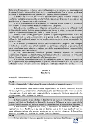 45	
  
Obligatoria.	
  En	
  caso	
  de	
  que	
  el	
  alumno	
  o	
  alumna	
  haya	
  superado	
  la	
  evaluación	
  por	
  las	
  dos	
  opciones	
  
de	
  evaluación	
  final,	
  a	
  que	
  se	
  refiere	
  el	
  artículo	
  29.1,	
  para	
  la	
  calificación	
  final	
  se	
  tomará	
  la	
  más	
  alta	
  
de	
  las	
  que	
  se	
  obtengan	
  teniendo	
  en	
  cuenta	
  la	
  nota	
  obtenida	
  en	
  ambas	
  opciones.	
  
2.	
  El	
  título	
  de	
  Graduado	
  en	
  Educación	
  Secundaria	
  Obligatoria	
  permitirá	
   acceder	
  a	
  las	
  
enseñanzas	
  postobligatorias	
  recogidas	
  en	
  el	
  artículo	
  3.4	
  de	
  esta	
  Ley	
  Orgánica,	
  de	
  acuerdo	
  con	
  los	
  
requisitos	
  que	
  se	
  establecen	
  para	
  cada	
  enseñanza.	
  
3.	
  En	
   el	
   título	
   deberá	
   constar	
   la	
   opción	
   u	
   opciones	
   por	
   las	
   que	
   se	
   realizó	
   la	
  evaluación	
  
final,	
  así	
  como	
  la	
  calificación	
  final	
  de	
  Educación	
  Secundaria	
  Obligatoria.	
  
Se	
  hará	
  constar	
  en	
  el	
  título,	
  por	
  diligencia	
  o	
  anexo	
  al	
  mismo,	
  la	
  nueva	
  calificación	
  final	
  
de	
  Educación	
  Secundaria	
  Obligatoria	
  cuando	
  el	
  alumno	
  o	
  alumna	
  se	
  hubiera	
  presentado	
  de	
  nuevo	
  
a	
  evaluación	
  por	
  la	
  misma	
  opción	
  para	
  elevar	
  su	
  calificación	
  final.	
  
También	
  se	
  hará	
  constar,	
  por	
  diligencia	
  o	
  anexo,	
  la	
  superación	
  por	
  el	
  alumno	
  o	
  alumna	
  de	
  
la	
   evaluación	
   final	
   por	
   una	
   opción	
   diferente	
   a	
   la	
   que	
   ya	
   conste	
   en	
   el	
   título,	
   en	
   cuyo	
   caso	
   la	
  
calificación	
  final	
  será	
  la	
  más	
  alta	
  de	
  las	
  que	
  se	
  obtengan	
  teniendo	
  en	
  cuenta	
  los	
  resultados	
  de	
  
ambas	
  opciones	
  
4.	
  Los	
  alumnos	
  y	
  alumnas	
  que	
  cursen	
  la	
  Educación	
  Secundaria	
  Obligatoria	
  y	
  no	
  obtengan	
  
el	
   título	
   al	
   que	
   se	
   refiere	
   este	
   artículo	
   recibirán	
   una	
   certificación	
   oficial	
   en	
   la	
   que	
   constará	
   el	
  
número	
  de	
  años	
  cursados,	
  así	
  como	
  el	
  grado	
  de	
  logro	
  de	
  los	
  objetivos	
  de	
  la	
  etapa	
  y	
  de	
  adquisición	
  
de	
  las	
  competencias	
  correspondientes.	
  
5.	
   Las	
   Administraciones	
   educativas	
   podrán	
   establecer	
   medidas	
   de	
   atención	
  
personalizada	
  dirigidas	
  a	
  aquellos	
  alumnos	
  y	
  alumnas	
  que	
  habiéndose	
  presentado	
  a	
  la	
  evaluación	
  
final	
  de	
  Educación	
  Secundaria	
  Obligatoria	
  no	
  la	
  hayan	
  superado.	
  
6.	
  En	
  caso	
  de	
  que	
  se	
  obtenga	
  el	
  título	
  de	
  Graduado	
  en	
  Educación	
  Secundaria	
  Obligatoria	
  
por	
  la	
  superación	
  de	
  la	
  prueba	
  regulada	
  en	
  el	
  apartado	
  2	
  del	
  artículo	
  68	
  de	
  esta	
  Ley	
  Orgánica,	
  la	
  
calificación	
  final	
  de	
  Educación	
  Secundaria	
  Obligatoria	
  será	
  la	
  obtenida	
  en	
  dicha	
  prueba.	
  
	
  
	
  
CAPÍTULO	
  IV	
  
Bachillerato	
  
	
  
Artículo	
  32.	
  Principios	
  generales.	
  
	
  
LOMCE	
  
Veintitrés.	
  	
  Los	
  apartados	
  2	
  y	
  4	
  del	
  artículo	
  32	
  quedan	
  redactados	
  de	
  la	
  siguiente	
  manera:	
  
	
  
1.	
   El	
   bachillerato	
   tiene	
   como	
   finalidad	
   proporcionar	
   a	
   los	
   alumnos	
   formación,	
   madurez	
  
intelectual	
  y	
  humana,	
  conocimientos	
  y	
  habilidades	
  que	
  les	
  permitan	
  desarrollar	
  funciones	
  sociales	
  
e	
   incorporarse	
   a	
   la	
   vida	
   activa	
   con	
   responsabilidad	
   y	
   competencia.	
   Asimismo,	
   capacitará	
   a	
   los	
  
alumnos	
  para	
  acceder	
  a	
  la	
  educación	
  superior.	
  	
  
LOMCE	
  
2.	
   Podrán	
   acceder	
   a	
   los	
   estudios	
   de	
   Bachillerato	
   los	
   alumnos	
   y	
   alumnas	
   que	
   estén	
   en	
  
posesión	
   del	
   título	
   de	
   Graduado	
   en	
   Educación	
   Secundaria	
   Obligatoria	
   y	
   hayan	
   superado	
   la	
  
evaluación	
  final	
  de	
  Educación	
  Secundaria	
  Obligatoria	
  por	
  la	
  opción	
  de	
  enseñanzas	
  académicas.	
  
3.	
   El	
   bachillerato	
   comprende	
   dos	
   cursos,	
   se	
   desarrollará	
   en	
   modalidades	
   diferentes,	
   se	
  
organizará	
   de	
   modo	
   flexible	
   y,	
   en	
   su	
   caso,	
   en	
   distintas	
   vías,	
   a	
   fin	
   de	
   que	
   pueda	
   ofrecer	
   una	
  
preparación	
  especializada	
  a	
  los	
  alumnos	
  acorde	
  con	
  sus	
  perspectivas	
  e	
  intereses	
  de	
  formación	
  o	
  
permita	
  la	
  incorporación	
  a	
  la	
  vida	
  activa	
  una	
  vez	
  finalizado	
  el	
  mismo.	
  	
  
LOMCE	
  
4.	
   Los	
   alumnos	
   y	
   alumnas	
   podrán	
   permanecer	
   cursando	
   Bachillerato	
   en	
   régimen	
  
 