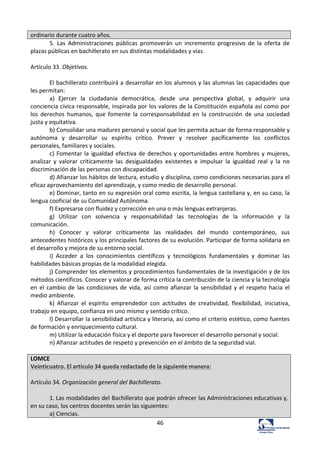46	
  
ordinario	
  durante	
  cuatro	
  años.	
  
5.	
   Las	
   Administraciones	
   públicas	
   promoverán	
   un	
   incremento	
   progresivo	
   de	
   la	
   oferta	
   de	
  
plazas	
  públicas	
  en	
  bachillerato	
  en	
  sus	
  distintas	
  modalidades	
  y	
  vías.	
  	
  
	
  
Artículo	
  33.	
  Objetivos.	
  	
  
	
  
El	
  bachillerato	
  contribuirá	
  a	
  desarrollar	
  en	
  los	
  alumnos	
  y	
  las	
  alumnas	
  las	
  capacidades	
  que	
  
les	
  permitan:	
  	
  
a)	
   Ejercer	
   la	
   ciudadanía	
   democrática,	
   desde	
   una	
   perspectiva	
   global,	
   y	
   adquirir	
   una	
  
conciencia	
  cívica	
  responsable,	
  inspirada	
  por	
  los	
  valores	
  de	
  la	
  Constitución	
  española	
  así	
  como	
  por	
  
los	
   derechos	
   humanos,	
   que	
   fomente	
   la	
   corresponsabilidad	
   en	
   la	
   construcción	
   de	
   una	
   sociedad	
  
justa	
  y	
  equitativa.	
  	
  
b)	
  Consolidar	
  una	
  madurez	
  personal	
  y	
  social	
  que	
  les	
  permita	
  actuar	
  de	
  forma	
  responsable	
  y	
  
autónoma	
   y	
   desarrollar	
   su	
   espíritu	
   crítico.	
   Prever	
   y	
   resolver	
   pacíficamente	
   los	
   conflictos	
  
personales,	
  familiares	
  y	
  sociales.	
  	
  
c)	
  Fomentar	
  la	
  igualdad	
  efectiva	
  de	
  derechos	
  y	
  oportunidades	
  entre	
  hombres	
  y	
  mujeres,	
  
analizar	
   y	
   valorar	
   críticamente	
   las	
   desigualdades	
   existentes	
   e	
   impulsar	
   la	
   igualdad	
   real	
   y	
   la	
   no	
  
discriminación	
  de	
  las	
  personas	
  con	
  discapacidad.	
  	
  
d)	
  Afianzar	
  los	
  hábitos	
  de	
  lectura,	
  estudio	
  y	
  disciplina,	
  como	
  condiciones	
  necesarias	
  para	
  el	
  
eficaz	
  aprovechamiento	
  del	
  aprendizaje,	
  y	
  como	
  medio	
  de	
  desarrollo	
  personal.	
  	
  
e)	
  Dominar,	
  tanto	
  en	
  su	
  expresión	
  oral	
  como	
  escrita,	
  la	
  lengua	
  castellana	
  y,	
  en	
  su	
  caso,	
  la	
  
lengua	
  cooficial	
  de	
  su	
  Comunidad	
  Autónoma.	
  	
  
f)	
  Expresarse	
  con	
  fluidez	
  y	
  corrección	
  en	
  una	
  o	
  más	
  lenguas	
  extranjeras.	
  	
  
g)	
   Utilizar	
   con	
   solvencia	
   y	
   responsabilidad	
   las	
   tecnologías	
   de	
   la	
   información	
   y	
   la	
  
comunicación.	
  	
  
h)	
   Conocer	
   y	
   valorar	
   críticamente	
   las	
   realidades	
   del	
   mundo	
   contemporáneo,	
   sus	
  
antecedentes	
  históricos	
  y	
  los	
  principales	
  factores	
  de	
  su	
  evolución.	
  Participar	
  de	
  forma	
  solidaria	
  en	
  
el	
  desarrollo	
  y	
  mejora	
  de	
  su	
  entorno	
  social.	
  	
  
i)	
   Acceder	
   a	
   los	
   conocimientos	
   científicos	
   y	
   tecnológicos	
   fundamentales	
   y	
   dominar	
   las	
  
habilidades	
  básicas	
  propias	
  de	
  la	
  modalidad	
  elegida.	
  	
  
j)	
  Comprender	
  los	
  elementos	
  y	
  procedimientos	
  fundamentales	
  de	
  la	
  investigación	
  y	
  de	
  los	
  
métodos	
  científicos.	
  Conocer	
  y	
  valorar	
  de	
  forma	
  crítica	
  la	
  contribución	
  de	
  la	
  ciencia	
  y	
  la	
  tecnología	
  
en	
  el	
  cambio	
  de	
  las	
  condiciones	
  de	
  vida,	
  así	
  como	
  afianzar	
  la	
  sensibilidad	
  y	
  el	
  respeto	
  hacia	
  el	
  
medio	
  ambiente.	
  	
  
k)	
   Afianzar	
   el	
   espíritu	
   emprendedor	
   con	
   actitudes	
   de	
   creatividad,	
   flexibilidad,	
   iniciativa,	
  
trabajo	
  en	
  equipo,	
  confianza	
  en	
  uno	
  mismo	
  y	
  sentido	
  crítico.	
  	
  
l)	
  Desarrollar	
  la	
  sensibilidad	
  artística	
  y	
  literaria,	
  así	
  como	
  el	
  criterio	
  estético,	
  como	
  fuentes	
  
de	
  formación	
  y	
  enriquecimiento	
  cultural.	
  	
  
m)	
  Utilizar	
  la	
  educación	
  física	
  y	
  el	
  deporte	
  para	
  favorecer	
  el	
  desarrollo	
  personal	
  y	
  social.	
  	
  
n)	
  Afianzar	
  actitudes	
  de	
  respeto	
  y	
  prevención	
  en	
  el	
  ámbito	
  de	
  la	
  seguridad	
  vial.	
  	
  
	
  
LOMCE	
  
Veinticuatro.	
  El	
  artículo	
  34	
  queda	
  redactado	
  de	
  la	
  siguiente	
  manera:	
  
	
  
Artículo	
  34.	
  Organización	
  general	
  del	
  Bachillerato.	
  
	
  
1.	
  Las	
  modalidades	
  del	
  Bachillerato	
  que	
  podrán	
  ofrecer	
  las	
  Administraciones	
  educativas	
  y,	
  
en	
  su	
  caso,	
  los	
  centros	
  docentes	
  serán	
  las	
  siguientes:	
  
a)	
  Ciencias.	
  
 