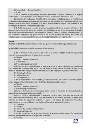 47	
  
b)	
  Humanidades	
  y	
  Ciencias	
  Sociales.	
  	
  
c)	
  Artes.	
  
2.	
  En	
   el	
   proceso	
   de	
   aprendizaje	
   de	
   lengua	
   extranjera,	
   la	
   lengua	
   castellana	
   o	
  la	
  lengua	
  
cooficial	
  sólo	
  se	
  utilizarán	
  como	
  apoyo.	
  Se	
  priorizarán	
  la	
  comprensión	
  y	
  expresión	
  oral.	
  
Se	
  establecerán	
  medidas	
  de	
  flexibilización	
  y	
  alternativas	
  metodológicas	
  en	
  la	
  enseñanza	
  y	
  
evaluación	
  de	
  la	
  lengua	
  extranjera	
  para	
  el	
  alumnado	
  con	
  discapacidad,	
  en	
  especial	
  para	
  aquél	
  que	
  
presenta	
  dificultades	
  en	
  su	
  expresión	
  oral.	
  Estas	
   adaptaciones	
  en	
  ningún	
  caso	
  se	
  tendrán	
  en	
  
cuenta	
  para	
  minorar	
  las	
  calificaciones	
  obtenidas.	
  
3.	
  El	
   Gobierno,	
   previa	
   consulta	
   a	
   las	
   Comunidades	
  Autónomas,	
   regulará	
   el	
  régimen	
  de	
  
reconocimiento	
   recíproco	
   entre	
   los	
   estudios	
   de	
   Bachillerato	
   y	
   los	
   ciclos	
   formativos	
   de	
   grado	
  
medio	
  de	
  Formación	
  Profesional,	
  las	
  Enseñanzas	
  de	
  Artes	
  Plásticas	
  y	
  Diseño	
  de	
  grado	
  medio,	
  y	
  
las	
   Enseñanzas	
   Deportivas	
   de	
   grado	
   medio,	
   a	
   fin	
   de	
   que	
   puedan	
   ser	
   tenidos	
   en	
   cuenta	
   los	
  
estudios	
  superados,	
  aun	
  cuando	
  no	
  se	
  haya	
  alcanzado	
  la	
  titulación	
  correspondiente.	
  
	
  
LOMCE	
  
Veinticinco.	
  Se	
  añade	
  un	
  nuevo	
  artículo	
  34	
  bis,	
  que	
  queda	
  redactado	
  de	
  la	
  siguiente	
  manera:	
  
	
  
Artículo	
  34	
  bis.	
  Organización	
  del	
  primer	
  curso	
  de	
  Bachillerato.	
  
	
  
1.	
   En	
   la	
   modalidad	
   de	
   Ciencias,	
   los	
   alumnos	
   y	
   alumnas	
   deben	
   cursar	
   las	
   siguientes	
  
materias	
  generales	
  del	
  bloque	
  de	
  asignaturas	
  troncales:	
  
a)	
  Filosofía.	
  
b)	
  Lengua	
  Castellana	
  y	
  Literatura	
  I.	
  	
  
c)	
  Matemáticas	
  I.	
  
d)	
  Primera	
  Lengua	
  Extranjera	
  I.	
  
e)	
  En	
  función	
  de	
  la	
  regulación	
  y	
  de	
  la	
  programación	
  de	
  la	
  oferta	
  educativa	
  que	
  establezca	
  
cada	
  Administración	
  educativa	
  y,	
  en	
  su	
  caso,	
  de	
  la	
  oferta	
  de	
  los	
  centros	
  docentes,	
  al	
  menos	
  dos	
  
materias	
  más	
  de	
  entre	
  las	
  siguientes	
  materias	
  de	
  opción	
  del	
  bloque	
  de	
  asignaturas	
  troncales:	
  
1.º	
  Biología	
  y	
  Geología.	
  
2.º	
  Dibujo	
  Técnico	
  I.	
  
3.º	
  Física	
  y	
  Química.	
  
2.	
  En	
  la	
  modalidad	
  de	
  Humanidades	
  y	
  Ciencias	
  Sociales,	
  los	
  alumnos	
  y	
  alumnas	
  deben	
  
cursar	
  las	
  siguientes	
  materias	
  generales	
  del	
  bloque	
  de	
  asignaturas	
  troncales:	
  
a)	
  Filosofía.	
  
b)	
  Lengua	
  Castellana	
  y	
  Literatura	
  I.	
  	
  
c)	
  	
  Primera	
  Lengua	
  Extranjera	
  I.	
  
d)	
   Para	
   el	
   itinerario	
   de	
   Humanidades,	
   Latín	
   I.	
   Para	
   el	
   itinerario	
   de	
   Ciencias	
   Sociales,	
  
Matemáticas	
  Aplicadas	
  a	
  las	
  Ciencias	
  Sociales	
  I.	
  
e)	
  En	
  función	
  de	
  la	
  regulación	
  y	
  de	
  la	
  programación	
  de	
  la	
  oferta	
  educativa	
  que	
  establezca	
  
cada	
  Administración	
  educativa	
  y,	
  en	
  su	
  caso,	
  de	
  la	
  oferta	
  de	
  los	
  centros	
  docentes,	
  al	
  menos	
  dos	
  
materias	
   de	
   entre	
   las	
   siguientes	
   materias	
   de	
   opción	
   del	
   bloque	
   de	
   asignaturas	
   troncales,	
  
organizadas,	
  en	
  su	
  caso,	
  en	
  bloques	
  que	
  faciliten	
  el	
  tránsito	
  a	
  la	
  educación	
  superior:	
  
1.º	
  Economía.	
  
2.º	
  Griego	
  I.	
  
3.º	
  Historia	
  del	
  Mundo	
  Contemporáneo.	
  
4.º	
  Literatura	
  Universal.	
  
3.	
   En	
   la	
   modalidad	
   de	
   Artes,	
   los	
   alumnos	
   y	
   alumnas	
   deben	
   cursar	
   las	
   siguientes	
  
materias	
  generales	
  del	
  bloque	
  de	
  asignaturas	
  troncales:	
  
a)	
  Filosofía.	
  
 