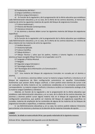 48	
  
b)	
  Fundamentos	
  del	
  Arte	
  I.	
  
c)	
  Lengua	
  Castellana	
  y	
  Literatura	
  I.	
  
d)	
  Primera	
  Lengua	
  Extranjera	
  I.	
  
e)	
  	
  	
   En	
  función	
  de	
  la	
  regulación	
  y	
  de	
  la	
  programación	
  de	
  la	
  oferta	
  educativa	
  que	
  establezca	
  
cada	
  Administración	
  educativa	
  y,	
  en	
  su	
  caso,	
  de	
  la	
  oferta	
  de	
  los	
  centros	
  docentes,	
  al	
  menos	
  dos	
  
materias	
  de	
  entre	
  las	
  siguientes	
  materias	
  de	
  opción	
  del	
  bloque	
  de	
  asignaturas	
  troncales:	
  
1.º	
  Cultura	
  Audiovisual	
  I.	
  
2.º	
  Historia	
  del	
  Mundo	
  Contemporáneo.	
  
3.º	
  Literatura	
  Universal.	
  
4.	
  Los	
  alumnos	
  y	
  alumnas	
  deben	
  cursar	
  las	
  siguientes	
  materias	
  del	
  bloque	
  de	
  asignaturas	
  
específicas:	
  
a)	
  Educación	
  Física.	
  
b)	
  En	
  función	
  de	
  la	
  regulación	
  y	
  de	
  la	
  programación	
  de	
  la	
  oferta	
  educativa	
  que	
  establezca	
  
cada	
  Administración	
  educativa	
  y,	
  en	
  su	
  caso,	
  de	
  la	
  oferta	
  de	
  los	
  centros	
  docentes,	
  un	
  mínimo	
  de	
  
dos	
  y	
  máximo	
  de	
  tres	
  materias	
  de	
  entre	
  las	
  siguientes:	
  
1.º	
  Análisis	
  Musical	
  I.	
  
2.º	
  Anatomía	
  Aplicada.	
  
3.º	
  Cultura	
  Científica.	
  
4.º	
  Dibujo	
  Artístico	
  I.	
  
5.º	
  Dibujo	
   Técnico	
   I,	
   salvo	
   que	
   los	
   padres,	
   madres	
   o	
   tutores	
   legales	
   o	
   el	
  alumno	
  o	
  
alumna	
  ya	
  hayan	
  escogido	
  Dibujo	
  Técnico	
  I	
  en	
  el	
  apartado	
  1.e).2.º).	
  
6.º	
  Lenguaje	
  y	
  Práctica	
  Musical.	
  
7.º	
  Religión.	
  
8.º	
  Segunda	
  Lengua	
  Extranjera	
  I.	
  
9.º	
  Tecnología	
  Industrial	
  I.	
  
10.º	
  Tecnologías	
  de	
  la	
  Información	
  y	
  la	
  Comunicación	
  I.	
  
11.º	
  Volumen.	
  
12.º	
   	
   Una	
   materia	
   del	
   bloque	
   de	
   asignaturas	
   troncales	
   no	
   cursada	
   por	
   el	
   alumno	
   o	
  
alumna.	
  
5.	
  	
   Los	
  alumnos	
  y	
  alumnas	
  deben	
  cursar	
  la	
  materia	
  Lengua	
  Cooficial	
  y	
  Literatura	
  en	
  el	
  
bloque	
   de	
   asignaturas	
   de	
   libre	
   configuración	
   autonómica	
   en	
   aquellas	
   Comunidades	
  
Autónomas	
   que	
   posean	
   dicha	
   lengua	
   cooficial,	
   si	
   bien	
  podrán	
  estar	
  exentos	
  de	
  cursar	
  o	
  de	
  
ser	
   evaluados	
   de	
   dicha	
   materia	
   en	
   las	
   condiciones	
   establecidas	
   en	
   la	
   normativa	
   autonómica	
  
correspondiente.	
  La	
  materia	
  Lengua	
  Cooficial	
  y	
  Literatura	
  recibirá	
  un	
  tratamiento	
  análogo	
  al	
  de	
  
la	
  materia	
  Lengua	
  Castellana	
  y	
  Literatura.	
  
Además,	
   en	
   función	
   de	
   la	
   regulación	
   y	
   de	
   la	
   programación	
   de	
   la	
   oferta	
   educativa	
   que	
  
establezca	
  cada	
  Administración	
  educativa	
  y,	
  en	
  su	
  caso,	
  de	
  la	
  oferta	
  de	
  los	
  centros	
  docentes,	
  los	
  
alumnos	
   y	
   alumnas	
   podrán	
   cursar	
   alguna	
   materia	
   más	
   en	
   el	
   bloque	
   de	
   asignaturas	
   de	
   libre	
  
configuración	
   autonómica,	
   que	
   podrán	
   ser	
   materias	
   del	
   bloque	
   de	
   asignaturas	
   específicas	
   no	
  
cursadas,	
  materias	
  de	
  ampliación	
  de	
  los	
  contenidos	
  de	
  alguna	
  de	
  las	
  materias	
  de	
  los	
  bloques	
  de	
  
asignaturas	
  troncales	
  o	
  específicas,	
  o	
  materias	
  a	
  determinar.	
  
6.	
   Las	
  Administraciones	
  educativas	
  y,	
  en	
  su	
  caso,	
  los	
  centros	
  podrán	
  elaborar	
  itinerarios	
  
para	
  orientar	
  a	
  los	
  alumnos	
  y	
  alumnas	
  en	
  la	
  elección	
  de	
  las	
  materias	
  troncales	
  de	
  opción.	
  
	
  
LOMCE	
  
Veintiséis.	
  Se	
  añade	
  un	
  nuevo	
  artículo	
  34	
  ter,	
  que	
  queda	
  redactado	
  de	
  la	
  siguiente	
  manera:	
  
	
  
Artículo	
  34	
  ter.	
  Organización	
  del	
  segundo	
  curso	
  de	
  Bachillerato.	
  
	
  
 