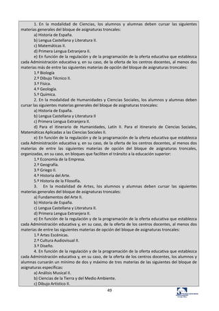 49	
  
1.	
   En	
   la	
   modalidad	
   de	
   Ciencias,	
   los	
   alumnos	
   y	
   alumnas	
   deben	
   cursar	
   las	
   siguientes	
  
materias	
  generales	
  del	
  bloque	
  de	
  asignaturas	
  troncales:	
  
a)	
  Historia	
  de	
  España.	
  
b)	
  Lengua	
  Castellana	
  y	
  Literatura	
  II.	
  	
  
c)	
  Matemáticas	
  II.	
  
d)	
  Primera	
  Lengua	
  Extranjera	
  II.	
  
e)	
  En	
  función	
  de	
  la	
  regulación	
  y	
  de	
  la	
  programación	
  de	
  la	
  oferta	
  educativa	
  que	
  establezca	
  
cada	
  Administración	
  educativa	
  y,	
  en	
  su	
  caso,	
  de	
  la	
  oferta	
  de	
  los	
  centros	
  docentes,	
  al	
  menos	
  dos	
  
materias	
  más	
  de	
  entre	
  las	
  siguientes	
  materias	
  de	
  opción	
  del	
  bloque	
  de	
  asignaturas	
  troncales:	
  
1.º	
  Biología	
  
2.º	
  Dibujo	
  Técnico	
  II.	
  
3.º	
  Física.	
  
4.º	
  Geología.	
  
5.º	
  Química.	
  
2.	
  En	
  la	
  modalidad	
  de	
  Humanidades	
  y	
  Ciencias	
  Sociales,	
  los	
  alumnos	
  y	
  alumnas	
  deben	
  
cursar	
  las	
  siguientes	
  materias	
  generales	
  del	
  bloque	
  de	
  asignaturas	
  troncales:	
  
a)	
  Historia	
  de	
  España.	
  
b)	
  Lengua	
  Castellana	
  y	
  Literatura	
  II	
  
c)	
  Primera	
  Lengua	
  Extranjera	
  II.	
  
d)	
   Para	
   el	
   itinerario	
   de	
   Humanidades,	
   Latín	
   II.	
   Para	
   el	
   itinerario	
   de	
   Ciencias	
   Sociales,	
  
Matemáticas	
  Aplicadas	
  a	
  las	
  Ciencias	
  Sociales	
  II.	
  
e)	
  En	
  función	
  de	
  la	
  regulación	
  y	
  de	
  la	
  programación	
  de	
  la	
  oferta	
  educativa	
  que	
  establezca	
  
cada	
  Administración	
  educativa	
  y,	
  en	
  su	
  caso,	
  de	
  la	
  oferta	
  de	
  los	
  centros	
  docentes,	
  al	
  menos	
  dos	
  
materias	
   de	
   entre	
   las	
   siguientes	
   materias	
   de	
   opción	
   del	
   bloque	
   de	
   asignaturas	
   troncales,	
  
organizadas,	
  en	
  su	
  caso,	
  en	
  bloques	
  que	
  faciliten	
  el	
  tránsito	
  a	
  la	
  educación	
  superior:	
  
1.º	
  Economía	
  de	
  la	
  Empresa.	
  
2.º	
  Geografía.	
  
3.º	
  Griego	
  II.	
  
4.º	
  Historia	
  del	
  Arte.	
  
5.º	
  Historia	
  de	
  la	
  Filosofía.	
  
3.	
   	
   	
   En	
   la	
   modalidad	
   de	
   Artes,	
   los	
   alumnos	
   y	
   alumnas	
   deben	
   cursar	
   las	
   siguientes	
  
materias	
  generales	
  del	
  bloque	
  de	
  asignaturas	
  troncales:	
  
a)	
  Fundamentos	
  del	
  Arte	
  II.	
  	
  
b)	
  Historia	
  de	
  España.	
  
c)	
  	
  Lengua	
  Castellana	
  y	
  Literatura	
  II.	
  	
  
d)	
  Primera	
  Lengua	
  Extranjera	
  II.	
  
e)	
  En	
  función	
  de	
  la	
  regulación	
  y	
  de	
  la	
  programación	
  de	
  la	
  oferta	
  educativa	
  que	
  establezca	
  
cada	
  Administración	
  educativa	
  y,	
  en	
  su	
  caso,	
  de	
  la	
  oferta	
  de	
  los	
  centros	
  docentes,	
  al	
  menos	
  dos	
  
materias	
  de	
  entre	
  las	
  siguientes	
  materias	
  de	
  opción	
  del	
  bloque	
  de	
  asignaturas	
  troncales:	
  
1.º	
  Artes	
  Escénicas.	
  
2.º	
  Cultura	
  Audiovisual	
  II.	
  
3.º	
  Diseño.	
  
4.	
  En	
  función	
  de	
  la	
  regulación	
  y	
  de	
  la	
  programación	
  de	
  la	
  oferta	
  educativa	
  que	
  establezca	
  
cada	
  Administración	
  educativa	
  y,	
  en	
  su	
  caso,	
  de	
  la	
  oferta	
  de	
  los	
  centros	
  docentes,	
  los	
  alumnos	
  y	
  
alumnas	
  cursarán	
  un	
  mínimo	
  de	
  dos	
  y	
  máximo	
  de	
  tres	
  materias	
  de	
  las	
  siguientes	
  del	
  bloque	
  de	
  
asignaturas	
  específicas:	
  
a)	
  Análisis	
  Musical	
  II.	
  
b)	
  Ciencias	
  de	
  la	
  Tierra	
  y	
  del	
  Medio	
  Ambiente.	
  	
  
c)	
  Dibujo	
  Artístico	
  II.	
  
 