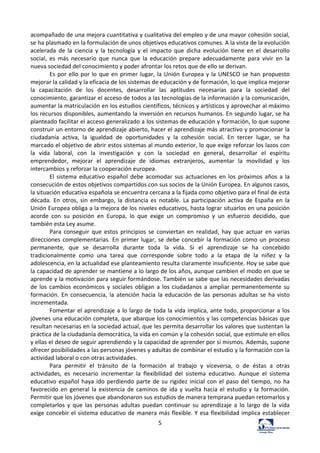 5	
  
acompañado	
  de	
  una	
  mejora	
  cuantitativa	
  y	
  cualitativa	
  del	
  empleo	
  y	
  de	
  una	
  mayor	
  cohesión	
  social,	
  
se	
  ha	
  plasmado	
  en	
  la	
  formulación	
  de	
  unos	
  objetivos	
  educativos	
  comunes.	
  A	
  la	
  vista	
  de	
  la	
  evolución	
  
acelerada	
   de	
   la	
   ciencia	
   y	
   la	
   tecnología	
   y	
   el	
   impacto	
   que	
   dicha	
   evolución	
   tiene	
   en	
   el	
   desarrollo	
  
social,	
   es	
   más	
   necesario	
   que	
   nunca	
   que	
   la	
   educación	
   prepare	
   adecuadamente	
   para	
   vivir	
   en	
   la	
  
nueva	
  sociedad	
  del	
  conocimiento	
  y	
  poder	
  afrontar	
  los	
  retos	
  que	
  de	
  ello	
  se	
  derivan.	
  	
  
Es	
  por	
  ello	
  por	
  lo	
  que	
  en	
  primer	
  lugar,	
  la	
  Unión	
  Europea	
  y	
  la	
  UNESCO	
  se	
  han	
  propuesto	
  
mejorar	
  la	
  calidad	
  y	
  la	
  eficacia	
  de	
  los	
  sistemas	
  de	
  educación	
  y	
  de	
  formación,	
  lo	
  que	
  implica	
  mejorar	
  
la	
   capacitación	
   de	
   los	
   docentes,	
   desarrollar	
   las	
   aptitudes	
   necesarias	
   para	
   la	
   sociedad	
   del	
  
conocimiento,	
  garantizar	
  el	
  acceso	
  de	
  todos	
  a	
  las	
  tecnologías	
  de	
  la	
  información	
  y	
  la	
  comunicación,	
  
aumentar	
  la	
  matriculación	
  en	
  los	
  estudios	
  científicos,	
  técnicos	
  y	
  artísticos	
  y	
  aprovechar	
  al	
  máximo	
  
los	
  recursos	
  disponibles,	
  aumentando	
  la	
  inversión	
  en	
  recursos	
  humanos.	
  En	
  segundo	
  lugar,	
  se	
  ha	
  
planteado	
  facilitar	
  el	
  acceso	
  generalizado	
  a	
  los	
  sistemas	
  de	
  educación	
  y	
  formación,	
  lo	
  que	
  supone	
  
construir	
  un	
  entorno	
  de	
  aprendizaje	
  abierto,	
  hacer	
  el	
  aprendizaje	
  más	
  atractivo	
  y	
  promocionar	
  la	
  
ciudadanía	
   activa,	
   la	
   igualdad	
   de	
   oportunidades	
   y	
   la	
   cohesión	
   social.	
   En	
   tercer	
   lugar,	
   se	
   ha	
  
marcado	
  el	
  objetivo	
  de	
  abrir	
  estos	
  sistemas	
  al	
  mundo	
  exterior,	
  lo	
  que	
  exige	
  reforzar	
  los	
  lazos	
  con	
  
la	
   vida	
   laboral,	
   con	
   la	
   investigación	
   y	
   con	
   la	
   sociedad	
   en	
   general,	
   desarrollar	
   el	
   espíritu	
  
emprendedor,	
   mejorar	
   el	
   aprendizaje	
   de	
   idiomas	
   extranjeros,	
   aumentar	
   la	
   movilidad	
   y	
   los	
  
intercambios	
  y	
  reforzar	
  la	
  cooperación	
  europea.	
  	
  
El	
  sistema	
  educativo	
  español	
  debe	
  acomodar	
  sus	
  actuaciones	
  en	
  los	
  próximos	
  años	
  a	
  la	
  
consecución	
  de	
  estos	
  objetivos	
  compartidos	
  con	
  sus	
  socios	
  de	
  la	
  Unión	
  Europea.	
  En	
  algunos	
  casos,	
  
la	
  situación	
  educativa	
  española	
  se	
  encuentra	
  cercana	
  a	
  la	
  fijada	
  como	
  objetivo	
  para	
  el	
  final	
  de	
  esta	
  
década.	
   En	
   otros,	
   sin	
   embargo,	
   la	
   distancia	
   es	
   notable.	
   La	
   participación	
   activa	
   de	
   España	
   en	
   la	
  
Unión	
  Europea	
  obliga	
  a	
  la	
  mejora	
  de	
  los	
  niveles	
  educativos,	
  hasta	
  lograr	
  situarlos	
  en	
  una	
  posición	
  
acorde	
   con	
   su	
   posición	
   en	
   Europa,	
   lo	
   que	
   exige	
   un	
   compromiso	
   y	
   un	
   esfuerzo	
   decidido,	
   que	
  
también	
  esta	
  Ley	
  asume.	
  	
  
Para	
   conseguir	
   que	
   estos	
   principios	
   se	
   conviertan	
   en	
   realidad,	
   hay	
   que	
   actuar	
   en	
   varias	
  
direcciones	
  complementarias.	
  En	
  primer	
  lugar,	
  se	
  debe	
  concebir	
  la	
  formación	
  como	
  un	
  proceso	
  
permanente,	
   que	
   se	
   desarrolla	
   durante	
   toda	
   la	
   vida.	
   Si	
   el	
   aprendizaje	
   se	
   ha	
   concebido	
  
tradicionalmente	
   como	
   una	
   tarea	
   que	
   corresponde	
   sobre	
   todo	
   a	
   la	
   etapa	
   de	
   la	
   niñez	
   y	
   la	
  
adolescencia,	
  en	
  la	
  actualidad	
  ese	
  planteamiento	
  resulta	
  claramente	
  insuficiente.	
  Hoy	
  se	
  sabe	
  que	
  
la	
  capacidad	
  de	
  aprender	
  se	
  mantiene	
  a	
  lo	
  largo	
  de	
  los	
  años,	
  aunque	
  cambien	
  el	
  modo	
  en	
  que	
  se	
  
aprende	
  y	
  la	
  motivación	
  para	
  seguir	
  formándose.	
  También	
  se	
  sabe	
  que	
  las	
  necesidades	
  derivadas	
  
de	
  los	
  cambios	
  económicos	
  y	
  sociales	
  obligan	
  a	
  los	
  ciudadanos	
  a	
  ampliar	
  permanentemente	
  su	
  
formación.	
  En	
  consecuencia,	
  la	
  atención	
  hacia	
  la	
  educación	
  de	
  las	
  personas	
  adultas	
  se	
  ha	
  visto	
  
incrementada.	
  	
  
Fomentar	
  el	
  aprendizaje	
  a	
  lo	
  largo	
  de	
  toda	
  la	
  vida	
  implica,	
  ante	
  todo,	
  proporcionar	
  a	
  los	
  
jóvenes	
  una	
  educación	
  completa,	
  que	
  abarque	
  los	
  conocimientos	
  y	
  las	
  competencias	
  básicas	
  que	
  
resultan	
  necesarias	
  en	
  la	
  sociedad	
  actual,	
  que	
  les	
  permita	
  desarrollar	
  los	
  valores	
  que	
  sustentan	
  la	
  
práctica	
  de	
  la	
  ciudadanía	
  democrática,	
  la	
  vida	
  en	
  común	
  y	
  la	
  cohesión	
  social,	
  que	
  estimule	
  en	
  ellos	
  
y	
  ellas	
  el	
  deseo	
  de	
  seguir	
  aprendiendo	
  y	
  la	
  capacidad	
  de	
  aprender	
  por	
  sí	
  mismos.	
  Además,	
  supone	
  
ofrecer	
  posibilidades	
  a	
  las	
  personas	
  jóvenes	
  y	
  adultas	
  de	
  combinar	
  el	
  estudio	
  y	
  la	
  formación	
  con	
  la	
  
actividad	
  laboral	
  o	
  con	
  otras	
  actividades.	
  	
  
Para	
   permitir	
   el	
   tránsito	
   de	
   la	
   formación	
   al	
   trabajo	
   y	
   viceversa,	
   o	
   de	
   éstas	
   a	
   otras	
  
actividades,	
   es	
   necesario	
   incrementar	
   la	
   flexibilidad	
   del	
   sistema	
   educativo.	
   Aunque	
   el	
   sistema	
  
educativo	
  español	
  haya	
  ido	
  perdiendo	
  parte	
  de	
  su	
  rigidez	
  inicial	
  con	
  el	
  paso	
  del	
  tiempo,	
  no	
  ha	
  
favorecido	
  en	
  general	
  la	
  existencia	
  de	
  caminos	
  de	
  ida	
  y	
  vuelta	
  hacia	
  el	
  estudio	
  y	
  la	
  formación.	
  
Permitir	
  que	
  los	
  jóvenes	
  que	
  abandonaron	
  sus	
  estudios	
  de	
  manera	
  temprana	
  puedan	
  retomarlos	
  y	
  
completarlos	
   y	
   que	
   las	
   personas	
   adultas	
   puedan	
   continuar	
   su	
   aprendizaje	
   a	
   lo	
   largo	
   de	
   la	
   vida	
  
exige	
  concebir	
  el	
  sistema	
  educativo	
  de	
  manera	
  más	
  flexible.	
  Y	
  esa	
  flexibilidad	
  implica	
  establecer	
  
 