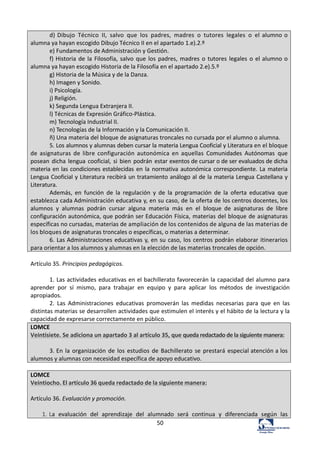 50	
  
d)	
  Dibujo	
   Técnico	
   II,	
   salvo	
   que	
   los	
   padres,	
   madres	
   o	
   tutores	
   legales	
   o	
   el	
  alumno	
  o	
  
alumna	
  ya	
  hayan	
  escogido	
  Dibujo	
  Técnico	
  II	
  en	
  el	
  apartado	
  1.e).2.º	
  
e)	
  Fundamentos	
  de	
  Administración	
  y	
  Gestión.	
  
f)	
  Historia	
  de	
  la	
  Filosofía,	
  salvo	
  que	
  los	
  padres,	
  madres	
  o	
  tutores	
  legales	
  o	
  el	
  alumno	
  o	
  
alumna	
  ya	
  hayan	
  escogido	
  Historia	
  de	
  la	
  Filosofía	
  en	
  el	
  apartado	
  2.e).5.º	
  
g)	
  Historia	
  de	
  la	
  Música	
  y	
  de	
  la	
  Danza.	
  	
  
h)	
  Imagen	
  y	
  Sonido.	
  
i)	
  Psicología.	
  	
  
j)	
  Religión.	
  
k)	
  Segunda	
  Lengua	
  Extranjera	
  II.	
  
l)	
  Técnicas	
  de	
  Expresión	
  Gráfico-­‐Plástica.	
  	
  
m)	
  Tecnología	
  Industrial	
  II.	
  
n)	
  Tecnologías	
  de	
  la	
  Información	
  y	
  la	
  Comunicación	
  II.	
  
ñ)	
  Una	
  materia	
  del	
  bloque	
  de	
  asignaturas	
  troncales	
  no	
  cursada	
  por	
  el	
  alumno	
  o	
  alumna.	
  
5.	
  Los	
  alumnos	
  y	
  alumnas	
  deben	
  cursar	
  la	
  materia	
  Lengua	
  Cooficial	
  y	
  Literatura	
  en	
  el	
  bloque	
  
de	
   asignaturas	
   de	
   libre	
   configuración	
   autonómica	
   en	
   aquellas	
   Comunidades	
   Autónomas	
   que	
  
posean	
  dicha	
  lengua	
  cooficial,	
  si	
  bien	
  podrán	
  estar	
  exentos	
  de	
  cursar	
  o	
  de	
  ser	
  evaluados	
  de	
  dicha	
  
materia	
  en	
  las	
  condiciones	
  establecidas	
  en	
  la	
  normativa	
  autonómica	
  correspondiente.	
  La	
  materia	
  
Lengua	
  Cooficial	
  y	
  Literatura	
  recibirá	
  un	
  tratamiento	
  análogo	
  al	
  de	
  la	
  materia	
  Lengua	
  Castellana	
  y	
  
Literatura.	
  
Además,	
   en	
   función	
   de	
   la	
   regulación	
   y	
   de	
   la	
   programación	
   de	
   la	
   oferta	
   educativa	
   que	
  
establezca	
  cada	
  Administración	
  educativa	
  y,	
  en	
  su	
  caso,	
  de	
  la	
  oferta	
  de	
  los	
  centros	
  docentes,	
  los	
  
alumnos	
   y	
   alumnas	
   podrán	
   cursar	
   alguna	
   materia	
   más	
   en	
   el	
   bloque	
   de	
   asignaturas	
   de	
   libre	
  
configuración	
  autonómica,	
  que	
  podrán	
  ser	
  Educación	
  Física,	
  materias	
  del	
  bloque	
  de	
  asignaturas	
  
específicas	
  no	
  cursadas,	
  materias	
  de	
  ampliación	
  de	
  los	
  contenidos	
  de	
  alguna	
  de	
  las	
  materias	
  de	
  
los	
  bloques	
  de	
  asignaturas	
  troncales	
  o	
  específicas,	
  o	
  materias	
  a	
  determinar.	
  
6.	
  Las	
  Administraciones	
  educativas	
  y,	
  en	
  su	
  caso,	
  los	
  centros	
  podrán	
  elaborar	
  itinerarios	
  
para	
  orientar	
  a	
  los	
  alumnos	
  y	
  alumnas	
  en	
  la	
  elección	
  de	
  las	
  materias	
  troncales	
  de	
  opción.	
  
	
  
Artículo	
  35.	
  Principios	
  pedagógicos.	
  	
  
	
  
1.	
  Las	
  actividades	
  educativas	
  en	
  el	
  bachillerato	
  favorecerán	
  la	
  capacidad	
  del	
  alumno	
  para	
  
aprender	
   por	
   sí	
   mismo,	
   para	
   trabajar	
   en	
   equipo	
   y	
   para	
   aplicar	
   los	
   métodos	
   de	
   investigación	
  
apropiados.	
  	
  
2.	
   Las	
   Administraciones	
   educativas	
   promoverán	
   las	
   medidas	
   necesarias	
   para	
   que	
   en	
   las	
  
distintas	
  materias	
  se	
  desarrollen	
  actividades	
  que	
  estimulen	
  el	
  interés	
  y	
  el	
  hábito	
  de	
  la	
  lectura	
  y	
  la	
  
capacidad	
  de	
  expresarse	
  correctamente	
  en	
  público.	
  	
  
LOMCE	
  	
  
Veintisiete.	
  Se	
  adiciona	
  un	
  apartado	
  3	
  al	
  artículo	
  35,	
  que	
  queda	
  redactado	
  de	
  la	
  siguiente	
  manera:	
  
	
  
3.	
  En	
  la	
  organización	
  de	
  los	
  estudios	
  de	
  Bachillerato	
  se	
  prestará	
  especial	
  atención	
  a	
  los	
  
alumnos	
  y	
  alumnas	
  con	
  necesidad	
  específica	
  de	
  apoyo	
  educativo.	
  
	
  
LOMCE	
  
Veintiocho.	
  El	
  artículo	
  36	
  queda	
  redactado	
  de	
  la	
  siguiente	
  manera:	
  
	
  
Artículo	
  36.	
  Evaluación	
  y	
  promoción.	
  
	
  
1.	
  La	
   evaluación	
   del	
   aprendizaje	
   del	
   alumnado	
   será	
   continua	
   y	
   diferenciada	
   según	
   las	
  
 