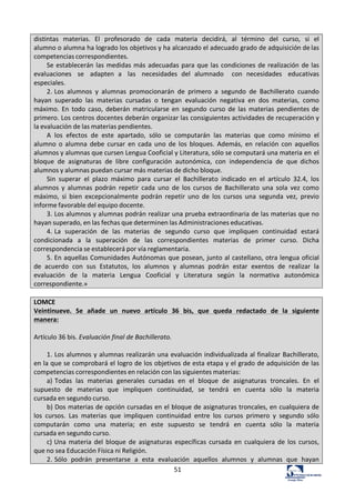 51	
  
distintas	
   materias.	
   El	
   profesorado	
   de	
   cada	
   materia	
   decidirá,	
   al	
   término	
   del	
   curso,	
   si	
   el	
  
alumno	
  o	
  alumna	
  ha	
  logrado	
  los	
  objetivos	
  y	
  ha	
  alcanzado	
  el	
  adecuado	
  grado	
  de	
  adquisición	
  de	
  las	
  
competencias	
  correspondientes.	
  
Se	
  establecerán	
  las	
  medidas	
  más	
  adecuadas	
  para	
  que	
  las	
  condiciones	
  de	
  realización	
  de	
  las	
  
evaluaciones	
   se	
   adapten	
   a	
   las	
   necesidades	
   del	
   alumnado	
   	
   con	
   necesidades	
   educativas	
  
especiales.	
  
2.	
  Los	
   alumnos	
   y	
   alumnas	
   promocionarán	
   de	
   primero	
   a	
   segundo	
   de	
   Bachillerato	
   cuando	
  
hayan	
   superado	
   las	
   materias	
   cursadas	
   o	
   tengan	
   evaluación	
   negativa	
   en	
   dos	
   materias,	
   como	
  
máximo.	
  En	
   todo	
  caso,	
   deberán	
   matricularse	
  en	
   segundo	
   curso	
  de	
   las	
   materias	
   pendientes	
  de	
  
primero.	
  Los	
  centros	
  docentes	
  deberán	
  organizar	
  las	
  consiguientes	
  actividades	
  de	
  recuperación	
  y	
  
la	
  evaluación	
  de	
  las	
  materias	
  pendientes.	
  
A	
   los	
   efectos	
   de	
   este	
   apartado,	
   sólo	
   se	
   computarán	
   las	
   materias	
   que	
   como	
   mínimo	
   el	
  
alumno	
   o	
   alumna	
   debe	
   cursar	
   en	
   cada	
   uno	
   de	
   los	
   bloques.	
   Además,	
   en	
   relación	
   con	
   aquellos	
  
alumnos	
  y	
  alumnas	
  que	
  cursen	
  Lengua	
  Cooficial	
  y	
  Literatura,	
  sólo	
  se	
  computará	
  una	
  materia	
  en	
  el	
  
bloque	
   de	
   asignaturas	
   de	
   libre	
   configuración	
   autonómica,	
   con	
   independencia	
   de	
   que	
   dichos	
  
alumnos	
  y	
  alumnas	
  puedan	
  cursar	
  más	
  materias	
  de	
  dicho	
  bloque.	
  
Sin	
   superar	
   el	
   plazo	
   máximo	
   para	
   cursar	
   el	
   Bachillerato	
   indicado	
   en	
   el	
   artículo	
   32.4,	
   los	
  
alumnos	
   y	
   alumnas	
   podrán	
   repetir	
   cada	
   uno	
   de	
   los	
   cursos	
   de	
   Bachillerato	
   una	
   sola	
   vez	
   como	
  
máximo,	
   si	
   bien	
   excepcionalmente	
   podrán	
   repetir	
   uno	
   de	
   los	
   cursos	
   una	
   segunda	
   vez,	
   previo	
  
informe	
  favorable	
  del	
  equipo	
  docente.	
  
3.	
  Los	
  alumnos	
  y	
  alumnas	
  podrán	
  realizar	
  una	
  prueba	
  extraordinaria	
  de	
  las	
  materias	
  que	
  no	
  
hayan	
  superado,	
  en	
  las	
  fechas	
  que	
  determinen	
  las	
  Administraciones	
  educativas.	
  
4.	
  La	
   superación	
   de	
   las	
   materias	
   de	
   segundo	
   curso	
   que	
   impliquen	
   continuidad	
   estará	
  
condicionada	
   a	
   la	
   superación	
   de	
   las	
   correspondientes	
   materias	
   de	
   primer	
   curso.	
   Dicha	
  
correspondencia	
  se	
  establecerá	
  por	
  vía	
  reglamentaria.	
  
5.	
  En	
  aquellas	
  Comunidades	
  Autónomas	
  que	
  posean,	
  junto	
  al	
  castellano,	
  otra	
  lengua	
  oficial	
  
de	
   acuerdo	
   con	
   sus	
   Estatutos,	
   los	
   alumnos	
   y	
   alumnas	
   podrán	
   estar	
   exentos	
   de	
   realizar	
   la	
  
evaluación	
   de	
   la	
   materia	
   Lengua	
   Cooficial	
   y	
   Literatura	
   según	
   la	
   normativa	
   autonómica	
  
correspondiente.»	
  
	
  
LOMCE	
  
Veintinueve.	
   Se	
   añade	
   un	
   nuevo	
   artículo	
   36	
   bis,	
   que	
   queda	
   redactado	
   de	
   la	
   siguiente	
  
manera:	
  
	
  
Artículo	
  36	
  bis.	
  Evaluación	
  final	
  de	
  Bachillerato.	
  
	
  
1.	
  Los	
  alumnos	
  y	
  alumnas	
  realizarán	
  una	
  evaluación	
  individualizada	
  al	
  finalizar	
  Bachillerato,	
  
en	
  la	
  que	
  se	
  comprobará	
  el	
  logro	
  de	
  los	
  objetivos	
  de	
  esta	
  etapa	
  y	
  el	
  grado	
  de	
  adquisición	
  de	
  las	
  
competencias	
  correspondientes	
  en	
  relación	
  con	
  las	
  siguientes	
  materias:	
  
a)	
  Todas	
   las	
   materias	
   generales	
   cursadas	
   en	
   el	
   bloque	
   de	
   asignaturas	
   troncales.	
   En	
   el	
  
supuesto	
   de	
   materias	
   que	
   impliquen	
   continuidad,	
   se	
   tendrá	
   en	
   cuenta	
   sólo	
   la	
   materia	
  
cursada	
  en	
  segundo	
  curso.	
  
b)	
  Dos	
  materias	
  de	
  opción	
  cursadas	
  en	
  el	
  bloque	
  de	
  asignaturas	
  troncales,	
  en	
  cualquiera	
  de	
  
los	
   cursos.	
   Las	
   materias	
   que	
   impliquen	
   continuidad	
   entre	
   los	
   cursos	
   primero	
   y	
   segundo	
   sólo	
  
computarán	
   como	
   una	
   materia;	
   en	
   este	
   supuesto	
   se	
   tendrá	
   en	
   cuenta	
   sólo	
   la	
   materia	
  
cursada	
  en	
  segundo	
  curso.	
  
c)	
  Una	
  materia	
   del	
   bloque	
  de	
   asignaturas	
  específicas	
  cursada	
   en	
   cualquiera	
  de	
  los	
   cursos,	
  
que	
  no	
  sea	
  Educación	
  Física	
  ni	
  Religión.	
  
2.	
  Sólo	
   podrán	
   presentarse	
   a	
   esta	
   evaluación	
   aquellos	
   alumnos	
   y	
   alumnas	
   que	
   hayan	
  
 