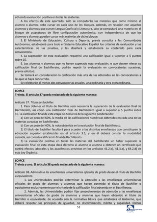 52	
  
obtenido	
  evaluación	
  positiva	
  en	
  todas	
  las	
  materias.	
  
A	
   los	
   efectos	
   de	
   este	
   apartado,	
   sólo	
   se	
   computarán	
   las	
   materias	
   que	
   como	
   mínimo	
   el	
  
alumno	
   o	
   alumna	
   debe	
   cursar	
   en	
   cada	
   uno	
   de	
   los	
   bloques.	
   Además,	
   en	
   relación	
   con	
   aquellos	
  
alumnos	
  y	
  alumnas	
  que	
  cursen	
  Lengua	
  Cooficial	
  y	
  Literatura,	
  sólo	
  se	
  computará	
  una	
  materia	
  en	
  el	
  
bloque	
   de	
   asignaturas	
   de	
   libre	
   configuración	
   autonómica,	
   con	
   independencia	
   de	
   que	
   los	
  
alumnos	
  y	
  alumnas	
  puedan	
  cursar	
  más	
  materias	
  de	
  dicho	
  bloque.	
  
3.	
  El	
   Ministerio	
   de	
   Educación,	
   Cultura	
   y	
   Deporte,	
   previa	
   consulta	
   a	
   las	
   Comunidades	
  
Autónomas,	
  establecerá	
  para	
  todo	
  el	
  Sistema	
  Educativo	
  Español	
  los	
  criterios	
  de	
  evaluación	
  y	
  las	
  
características	
   de	
   las	
   pruebas,	
   y	
   las	
   diseñará	
   y	
   establecerá	
   su	
   contenido	
   para	
   cada	
  
convocatoria.	
  
4.	
  La	
   superación	
   de	
   esta	
   evaluación	
   requerirá	
   una	
   calificación	
   igual	
   o	
  superior	
   a	
   5	
   puntos	
  
sobre	
  10.	
  
5.	
  Los	
  alumnos	
  y	
  alumnas	
  que	
  no	
  hayan	
  superado	
  esta	
  evaluación,	
  o	
  que	
  deseen	
  elevar	
  su	
  
calificación	
   final	
   de	
   Bachillerato,	
   podrán	
   repetir	
   la	
   evaluación	
   en	
   convocatorias	
   sucesivas,	
  
previa	
  solicitud.	
  
Se	
  tomará	
  en	
  consideración	
  la	
  calificación	
  más	
  alta	
  de	
  las	
  obtenidas	
  en	
  las	
  convocatorias	
  a	
  
las	
  que	
  se	
  haya	
  concurrido.	
  
Se	
  celebrarán	
  al	
  menos	
  dos	
  convocatorias	
  anuales,	
  una	
  ordinaria	
  y	
  otra	
  extraordinaria.	
  
	
  
LOMCE	
  
Treinta.	
  El	
  artículo	
  37	
  queda	
  redactado	
  de	
  la	
  siguiente	
  manera:	
  
	
  
Artículo	
  37.	
  Título	
  de	
  Bachiller.	
  
1.	
  Para	
  obtener	
  el	
  título	
  de	
  Bachiller	
  será	
  necesaria	
  la	
  superación	
  de	
  la	
  evaluación	
  final	
  de	
  
Bachillerato,	
   así	
   como	
   una	
   calificación	
   final	
   de	
   Bachillerato	
   igual	
   o	
   superior	
   a	
   5	
   puntos	
  sobre	
  
10.	
  La	
  calificación	
  final	
  de	
  esta	
  etapa	
  se	
  deducirá	
  de	
  la	
  siguiente	
  ponderación:	
  
a)	
  Con	
  un	
  peso	
  del	
  60%,	
  la	
  media	
  de	
  las	
  calificaciones	
  numéricas	
  obtenidas	
  en	
  cada	
  una	
  de	
  las	
  
materias	
  cursadas	
  en	
  Bachillerato.	
  
b)	
  Con	
  un	
  peso	
  del	
  40%,	
  la	
  nota	
  obtenida	
  en	
  la	
  evaluación	
  final	
  de	
  Bachillerato.	
  
2)	
  El	
  título	
  de	
  Bachiller	
  facultará	
  para	
  acceder	
  a	
  las	
  distintas	
  enseñanzas	
  que	
  constituyen	
  la	
  
educación	
   superior	
   establecidas	
   en	
   el	
   artículo	
   3.5,	
   y	
   en	
   él	
   deberá	
   constar	
   la	
   modalidad	
  
cursada,	
  así	
  como	
  la	
  calificación	
  final	
  de	
  Bachillerato.	
  
3)	
   La	
   evaluación	
   positiva	
   en	
   todas	
   las	
   materias	
   del	
   Bachillerato	
   sin	
   haber	
   superado	
   la	
  
evaluación	
  final	
   de	
  esta	
  etapa	
  dará	
  derecho	
  al	
   alumno	
  o	
  alumna	
  a	
  obtener	
  un	
  certificado	
  que	
  
surtirá	
  efectos	
  laborales	
  y	
  los	
  académicos	
  previstos	
  en	
  los	
  artículos	
  41.2.b),	
  41.3.a),	
  y	
  64.2.d)	
  de	
  
esta	
  Ley	
  Orgánica.	
  
	
  
LOMCE	
  
Treinta	
  y	
  uno.	
  El	
  artículo	
  38	
  queda	
  redactado	
  de	
  la	
  siguiente	
  manera:	
  
	
  
Artículo	
  38.	
  Admisión	
  a	
  las	
  enseñanzas	
  universitarias	
  oficiales	
  de	
  grado	
  desde	
  el	
  título	
  de	
  Bachiller	
  
o	
  equivalente.	
  
1.	
  Las	
   Universidades	
   podrán	
   determinar	
   la	
   admisión	
   a	
   las	
   enseñanzas	
   universitarias	
  
oficiales	
   de	
   grado	
   de	
   alumnos	
   y	
   alumnas	
   que	
   hayan	
   obtenido	
   el	
   título	
   de	
   Bachiller	
   o	
  
equivalente	
  exclusivamente	
  por	
  el	
  criterio	
  de	
  la	
  calificación	
  final	
  obtenida	
  en	
  el	
  Bachillerato.	
  
2.	
  Además,	
  las	
  Universidades	
  podrán	
  fijar	
  procedimientos	
  de	
  admisión	
  a	
  las	
  enseñanzas	
  
universitarias	
   oficiales	
   de	
   grado	
   de	
   alumnos	
   y	
   alumnas	
   que	
   hayan	
   obtenido	
   el	
   título	
   de	
  
Bachiller	
   o	
   equivalente,	
   de	
   acuerdo	
   con	
   la	
   normativa	
   básica	
   que	
   establezca	
   el	
   Gobierno,	
   que	
  
deberá	
   respetar	
   los	
   principios	
   de	
   igualdad,	
   no	
   discriminación,	
   mérito	
   y	
   capacidad.	
   Dichos	
  
 
