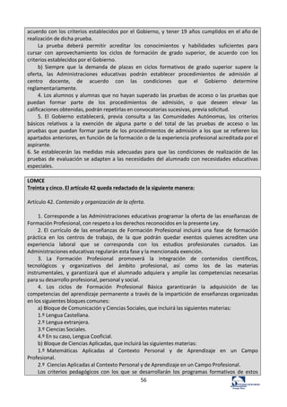 56	
  
acuerdo	
  con	
  los	
  criterios	
  establecidos	
  por	
  el	
  Gobierno,	
  y	
  tener	
  19	
  años	
  cumplidos	
  en	
  el	
  año	
  de	
  
realización	
  de	
  dicha	
  prueba.	
  
La	
   prueba	
   deberá	
   permitir	
   acreditar	
   los	
   conocimientos	
   y	
   habilidades	
   suficientes	
   para	
  
cursar	
   con	
   aprovechamiento	
   los	
   ciclos	
   de	
   formación	
   de	
   grado	
   superior,	
   de	
   acuerdo	
   con	
   los	
  
criterios	
  establecidos	
  por	
  el	
  Gobierno.	
  
b)	
   Siempre	
   que	
   la	
   demanda	
   de	
   plazas	
   en	
   ciclos	
   formativos	
   de	
   grado	
   superior	
   supere	
   la	
  
oferta,	
   las	
   Administraciones	
   educativas	
   podrán	
   establecer	
   procedimientos	
   de	
   admisión	
   al	
  
centro	
   docente,	
   de	
   acuerdo	
   con	
   las	
   condiciones	
   que	
   el	
   Gobierno	
   determine	
  
reglamentariamente.	
  
4.	
  Los	
  alumnos	
  y	
  alumnas	
  que	
  no	
  hayan	
  superado	
  las	
  pruebas	
  de	
  acceso	
  o	
  las	
  pruebas	
  que	
  
puedan	
   formar	
   parte	
   de	
   los	
   procedimientos	
   de	
   admisión,	
   o	
   que	
   deseen	
   elevar	
   las	
  
calificaciones	
  obtenidas,	
  podrán	
  repetirlas	
  en	
  convocatorias	
  sucesivas,	
  previa	
  solicitud.	
  
5.	
   El	
   Gobierno	
   establecerá,	
   previa	
   consulta	
   a	
   las	
   Comunidades	
   Autónomas,	
   los	
   criterios	
  
básicos	
   relativos	
   a	
   la	
   exención	
   de	
   alguna	
   parte	
   o	
   del	
   total	
   de	
   las	
   pruebas	
   de	
   acceso	
   o	
   las	
  
pruebas	
  que	
  puedan	
  formar	
  parte	
  de	
  los	
  procedimientos	
  de	
  admisión	
  a	
  los	
  que	
  se	
  refieren	
  los	
  
apartados	
  anteriores,	
  en	
  función	
  de	
  la	
  formación	
  o	
  de	
  la	
  experiencia	
  profesional	
  acreditada	
  por	
  el	
  
aspirante.	
  
6.	
  Se	
   establecerán	
   las	
   medidas	
   más	
   adecuadas	
   para	
   que	
   las	
   condiciones	
   de	
   realización	
  de	
   las	
  
pruebas	
   de	
  evaluación	
  se	
  adapten	
  a	
  las	
  necesidades	
  del	
  alumnado	
  con	
  necesidades	
  educativas	
  
especiales.	
  
	
  
LOMCE	
  
Treinta	
  y	
  cinco.	
  El	
  artículo	
  42	
  queda	
  redactado	
  de	
  la	
  siguiente	
  manera:	
  
	
  
Artículo	
  42.	
  Contenido	
  y	
  organización	
  de	
  la	
  oferta.	
  
	
  
1.	
  Corresponde	
  a	
  las	
  Administraciones	
  educativas	
  programar	
  la	
  oferta	
  de	
  las	
  enseñanzas	
  de	
  
Formación	
  Profesional,	
  con	
  respeto	
  a	
  los	
  derechos	
  reconocidos	
  en	
  la	
  presente	
  Ley.	
  
2.	
  El	
   currículo	
  de	
  las	
  enseñanzas	
  de	
  Formación	
   Profesional	
   incluirá	
   una	
   fase	
   de	
  formación	
  
práctica	
   en	
   los	
   centros	
   de	
   trabajo,	
   de	
   la	
   que	
   podrán	
   quedar	
   exentos	
   quienes	
  acrediten	
  una	
  
experiencia	
   laboral	
   que	
   se	
   corresponda	
   con	
   los	
   estudios	
   profesionales	
   cursados.	
   Las	
  
Administraciones	
  educativas	
  regularán	
  esta	
  fase	
  y	
  la	
  mencionada	
  exención.	
  
3.	
   La	
   Formación	
   Profesional	
   promoverá	
   la	
   integración	
   de	
   contenidos	
   científicos,	
  
tecnológicos	
   y	
   organizativos	
   del	
   ámbito	
   profesional,	
   así	
   como	
   los	
   de	
   las	
   materias	
  
instrumentales,	
   y	
   garantizará	
   que	
   el	
   alumnado	
   adquiera	
   y	
   amplíe	
   las	
   competencias	
  necesarias	
  
para	
  su	
  desarrollo	
  profesional,	
  personal	
  y	
  social.	
  
4.	
   Los	
   ciclos	
   de	
   Formación	
   Profesional	
   Básica	
   garantizarán	
   la	
   adquisición	
   de	
   las	
  
competencias	
  del	
  aprendizaje	
  permanente	
  a	
  través	
  de	
  la	
  impartición	
  de	
  enseñanzas	
  organizadas	
  
en	
  los	
  siguientes	
  bloques	
  comunes:	
  
a)	
  Bloque	
  de	
  Comunicación	
  y	
  Ciencias	
  Sociales,	
  que	
  incluirá	
  las	
  siguientes	
  materias:	
  
1.º	
  Lengua	
  Castellana.	
  
2.º	
  Lengua	
  extranjera.	
  
3.º	
  Ciencias	
  Sociales.	
  
4.º	
  En	
  su	
  caso,	
  Lengua	
  Cooficial.	
  
b)	
  Bloque	
  de	
  Ciencias	
  Aplicadas,	
  que	
  incluirá	
  las	
  siguientes	
  materias:	
  
1.º	
   Matemáticas	
   	
   Aplicadas	
   	
   al	
   	
   Contexto	
   	
   Personal	
   	
   y	
   	
   de	
   	
   Aprendizaje	
   	
   en	
   	
   un	
   	
   Campo	
  
Profesional.	
  
2.º	
  	
  Ciencias	
  Aplicadas	
  al	
  Contexto	
  Personal	
  y	
  de	
  Aprendizaje	
  en	
  un	
  Campo	
  Profesional.	
  
Los	
   criterios	
   pedagógicos	
   con	
   los	
   que	
   se	
   desarrollarán	
   los	
   programas	
   formativos	
   de	
   estos	
  
 