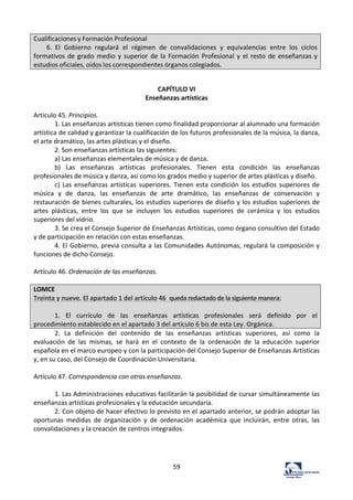 59	
  
Cualificaciones	
  y	
  Formación	
  Profesional	
  
6.	
   El	
   Gobierno	
   regulará	
   el	
   régimen	
   de	
   convalidaciones	
   y	
   equivalencias	
   entre	
   los	
   ciclos	
  
formativos	
  de	
  grado	
  medio	
  y	
  superior	
  de	
  la	
  Formación	
  Profesional	
   y	
  el	
  resto	
  de	
   enseñanzas	
  y	
  
estudios	
  oficiales,	
  oídos	
  los	
  correspondientes	
  órganos	
  colegiados.	
  
	
  
CAPÍTULO	
  VI	
  
Enseñanzas	
  artísticas	
  
	
  
Artículo	
  45.	
  Principios.	
  	
  
1.	
  Las	
  enseñanzas	
  artísticas	
  tienen	
  como	
  finalidad	
  proporcionar	
  al	
  alumnado	
  una	
  formación	
  
artística	
  de	
  calidad	
  y	
  garantizar	
  la	
  cualificación	
  de	
  los	
  futuros	
  profesionales	
  de	
  la	
  música,	
  la	
  danza,	
  
el	
  arte	
  dramático,	
  las	
  artes	
  plásticas	
  y	
  el	
  diseño.	
  	
  
2.	
  Son	
  enseñanzas	
  artísticas	
  las	
  siguientes:	
  	
  
a)	
  Las	
  enseñanzas	
  elementales	
  de	
  música	
  y	
  de	
  danza.	
  	
  
b)	
   Las	
   enseñanzas	
   artísticas	
   profesionales.	
   Tienen	
   esta	
   condición	
   las	
   enseñanzas	
  
profesionales	
  de	
  música	
  y	
  danza,	
  así	
  como	
  los	
  grados	
  medio	
  y	
  superior	
  de	
  artes	
  plásticas	
  y	
  diseño.	
  	
  
c)	
  Las	
  enseñanzas	
  artísticas	
  superiores.	
  Tienen	
  esta	
  condición	
  los	
  estudios	
  superiores	
  de	
  
música	
   y	
   de	
   danza,	
   las	
   enseñanzas	
   de	
   arte	
   dramático,	
   las	
   enseñanzas	
   de	
   conservación	
   y	
  
restauración	
  de	
  bienes	
  culturales,	
  los	
  estudios	
  superiores	
  de	
  diseño	
  y	
  los	
  estudios	
  superiores	
  de	
  
artes	
   plásticas,	
   entre	
   los	
   que	
   se	
   incluyen	
   los	
   estudios	
   superiores	
   de	
   cerámica	
   y	
   los	
   estudios	
  
superiores	
  del	
  vidrio.	
  	
  
3.	
  Se	
  crea	
  el	
  Consejo	
  Superior	
  de	
  Enseñanzas	
  Artísticas,	
  como	
  órgano	
  consultivo	
  del	
  Estado	
  
y	
  de	
  participación	
  en	
  relación	
  con	
  estas	
  enseñanzas.	
  	
  
4.	
  El	
  Gobierno,	
  previa	
  consulta	
  a	
  las	
  Comunidades	
  Autónomas,	
  regulará	
  la	
  composición	
  y	
  
funciones	
  de	
  dicho	
  Consejo.	
  	
  
	
  
Artículo	
  46.	
  Ordenación	
  de	
  las	
  enseñanzas.	
  	
  
	
  
LOMCE	
  	
  
Treinta	
  y	
  nueve.	
  El	
  apartado	
  1	
  del	
  artículo	
  46	
  	
  queda	
  redactado	
  de	
  la	
  siguiente	
  manera:	
  
	
  
1.	
   El	
   currículo	
   de	
   las	
   enseñanzas	
   artísticas	
   profesionales	
   será	
   definido	
   por	
   el	
  
procedimiento	
  establecido	
  en	
  el	
  apartado	
  3	
  del	
  artículo	
  6	
  bis	
  de	
  esta	
  Ley.	
  Orgánica.	
  
2.	
   La	
   definición	
   del	
   contenido	
   de	
   las	
   enseñanzas	
   artísticas	
   superiores,	
   así	
   como	
   la	
  
evaluación	
   de	
   las	
   mismas,	
   se	
   hará	
   en	
   el	
   contexto	
   de	
   la	
   ordenación	
   de	
   la	
   educación	
   superior	
  
española	
  en	
  el	
  marco	
  europeo	
  y	
  con	
  la	
  participación	
  del	
  Consejo	
  Superior	
  de	
  Enseñanzas	
  Artísticas	
  
y,	
  en	
  su	
  caso,	
  del	
  Consejo	
  de	
  Coordinación	
  Universitaria.	
  	
  
	
  
Artículo	
  47.	
  Correspondencia	
  con	
  otras	
  enseñanzas.	
  	
  
	
  
1.	
  Las	
  Administraciones	
  educativas	
  facilitarán	
  la	
  posibilidad	
  de	
  cursar	
  simultáneamente	
  las	
  
enseñanzas	
  artísticas	
  profesionales	
  y	
  la	
  educación	
  secundaria.	
  	
  
2.	
  Con	
  objeto	
  de	
  hacer	
  efectivo	
  lo	
  previsto	
  en	
  el	
  apartado	
  anterior,	
  se	
  podrán	
  adoptar	
  las	
  
oportunas	
   medidas	
   de	
   organización	
   y	
   de	
   ordenación	
   académica	
   que	
   incluirán,	
   entre	
   otras,	
   las	
  
convalidaciones	
  y	
  la	
  creación	
  de	
  centros	
  integrados.	
  	
  
	
  
	
  
	
  
 
