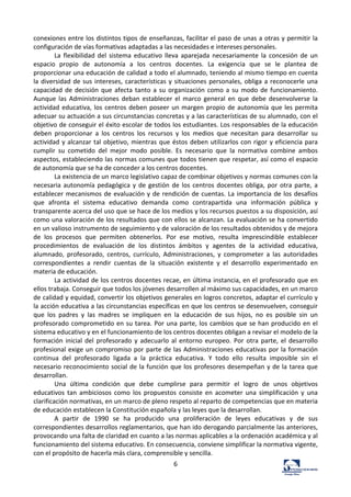 6	
  
conexiones	
  entre	
  los	
  distintos	
  tipos	
  de	
  enseñanzas,	
  facilitar	
  el	
  paso	
  de	
  unas	
  a	
  otras	
  y	
  permitir	
  la	
  
configuración	
  de	
  vías	
  formativas	
  adaptadas	
  a	
  las	
  necesidades	
  e	
  intereses	
  personales.	
  	
  
La	
   flexibilidad	
   del	
   sistema	
   educativo	
   lleva	
   aparejada	
   necesariamente	
   la	
   concesión	
   de	
   un	
  
espacio	
   propio	
   de	
   autonomía	
   a	
   los	
   centros	
   docentes.	
   La	
   exigencia	
   que	
   se	
   le	
   plantea	
   de	
  
proporcionar	
  una	
  educación	
  de	
  calidad	
  a	
  todo	
  el	
  alumnado,	
  teniendo	
  al	
  mismo	
  tiempo	
  en	
  cuenta	
  
la	
  diversidad	
  de	
  sus	
  intereses,	
  características	
  y	
  situaciones	
  personales,	
  obliga	
  a	
  reconocerle	
  una	
  
capacidad	
  de	
  decisión	
  que	
  afecta	
  tanto	
  a	
  su	
  organización	
  como	
  a	
  su	
  modo	
  de	
  funcionamiento.	
  
Aunque	
   las	
   Administraciones	
   deban	
   establecer	
   el	
   marco	
   general	
   en	
   que	
   debe	
   desenvolverse	
   la	
  
actividad	
  educativa,	
  los	
  centros	
  deben	
  poseer	
  un	
  margen	
  propio	
  de	
  autonomía	
  que	
  les	
  permita	
  
adecuar	
  su	
  actuación	
  a	
  sus	
  circunstancias	
  concretas	
  y	
  a	
  las	
  características	
  de	
  su	
  alumnado,	
  con	
  el	
  
objetivo	
  de	
  conseguir	
  el	
  éxito	
  escolar	
  de	
  todos	
  los	
  estudiantes.	
  Los	
  responsables	
  de	
  la	
  educación	
  
deben	
   proporcionar	
   a	
   los	
   centros	
   los	
   recursos	
   y	
   los	
   medios	
   que	
   necesitan	
   para	
   desarrollar	
   su	
  
actividad	
  y	
  alcanzar	
  tal	
  objetivo,	
  mientras	
  que	
  éstos	
  deben	
  utilizarlos	
  con	
  rigor	
  y	
  eficiencia	
  para	
  
cumplir	
   su	
   cometido	
   del	
   mejor	
   modo	
   posible.	
   Es	
   necesario	
   que	
   la	
   normativa	
   combine	
   ambos	
  
aspectos,	
  estableciendo	
  las	
  normas	
  comunes	
  que	
  todos	
  tienen	
  que	
  respetar,	
  así	
  como	
  el	
  espacio	
  
de	
  autonomía	
  que	
  se	
  ha	
  de	
  conceder	
  a	
  los	
  centros	
  docentes.	
  	
  
La	
  existencia	
  de	
  un	
  marco	
  legislativo	
  capaz	
  de	
  combinar	
  objetivos	
  y	
  normas	
  comunes	
  con	
  la	
  
necesaria	
  autonomía	
  pedagógica	
  y	
  de	
  gestión	
  de	
  los	
  centros	
  docentes	
  obliga,	
  por	
  otra	
  parte,	
  a	
  
establecer	
  mecanismos	
  de	
  evaluación	
  y	
  de	
  rendición	
  de	
  cuentas.	
  La	
  importancia	
  de	
  los	
  desafíos	
  
que	
   afronta	
   el	
   sistema	
   educativo	
   demanda	
   como	
   contrapartida	
   una	
   información	
   pública	
   y	
  
transparente	
  acerca	
  del	
  uso	
  que	
  se	
  hace	
  de	
  los	
  medios	
  y	
  los	
  recursos	
  puestos	
  a	
  su	
  disposición,	
  así	
  
como	
  una	
  valoración	
  de	
  los	
  resultados	
  que	
  con	
  ellos	
  se	
  alcanzan.	
  La	
  evaluación	
  se	
  ha	
  convertido	
  
en	
  un	
  valioso	
  instrumento	
  de	
  seguimiento	
  y	
  de	
  valoración	
  de	
  los	
  resultados	
  obtenidos	
  y	
  de	
  mejora	
  
de	
   los	
   procesos	
   que	
   permiten	
   obtenerlos.	
   Por	
   ese	
   motivo,	
   resulta	
   imprescindible	
   establecer	
  
procedimientos	
   de	
   evaluación	
   de	
   los	
   distintos	
   ámbitos	
   y	
   agentes	
   de	
   la	
   actividad	
   educativa,	
  
alumnado,	
   profesorado,	
   centros,	
   currículo,	
   Administraciones,	
   y	
   comprometer	
   a	
   las	
   autoridades	
  
correspondientes	
   a	
   rendir	
   cuentas	
   de	
   la	
   situación	
   existente	
   y	
   el	
   desarrollo	
   experimentado	
   en	
  
materia	
  de	
  educación.	
  	
  
La	
  actividad	
  de	
  los	
  centros	
  docentes	
  recae,	
  en	
  última	
  instancia,	
  en	
  el	
  profesorado	
  que	
  en	
  
ellos	
  trabaja.	
  Conseguir	
  que	
  todos	
  los	
  jóvenes	
  desarrollen	
  al	
  máximo	
  sus	
  capacidades,	
  en	
  un	
  marco	
  
de	
  calidad	
  y	
  equidad,	
  convertir	
  los	
  objetivos	
  generales	
  en	
  logros	
  concretos,	
  adaptar	
  el	
  currículo	
  y	
  
la	
  acción	
  educativa	
  a	
  las	
  circunstancias	
  específicas	
  en	
  que	
  los	
  centros	
  se	
  desenvuelven,	
  conseguir	
  
que	
   los	
   padres	
   y	
   las	
   madres	
   se	
   impliquen	
   en	
   la	
   educación	
   de	
   sus	
   hijos,	
   no	
   es	
   posible	
   sin	
   un	
  
profesorado	
  comprometido	
  en	
  su	
  tarea.	
  Por	
  una	
  parte,	
  los	
  cambios	
  que	
  se	
  han	
  producido	
  en	
  el	
  
sistema	
  educativo	
  y	
  en	
  el	
  funcionamiento	
  de	
  los	
  centros	
  docentes	
  obligan	
  a	
  revisar	
  el	
  modelo	
  de	
  la	
  
formación	
  inicial	
  del	
  profesorado	
  y	
  adecuarlo	
  al	
  entorno	
  europeo.	
  Por	
  otra	
  parte,	
  el	
  desarrollo	
  
profesional	
  exige	
  un	
  compromiso	
  por	
  parte	
  de	
  las	
  Administraciones	
  educativas	
  por	
  la	
  formación	
  
continua	
   del	
   profesorado	
   ligada	
   a	
   la	
   práctica	
   educativa.	
   Y	
   todo	
   ello	
   resulta	
   imposible	
   sin	
   el	
  
necesario	
  reconocimiento	
  social	
  de	
  la	
  función	
  que	
  los	
  profesores	
  desempeñan	
  y	
  de	
  la	
  tarea	
  que	
  
desarrollan.	
  	
  
Una	
   última	
   condición	
   que	
   debe	
   cumplirse	
   para	
   permitir	
   el	
   logro	
   de	
   unos	
   objetivos	
  
educativos	
   tan	
   ambiciosos	
   como	
   los	
   propuestos	
   consiste	
   en	
   acometer	
   una	
   simplificación	
   y	
   una	
  
clarificación	
  normativas,	
  en	
  un	
  marco	
  de	
  pleno	
  respeto	
  al	
  reparto	
  de	
  competencias	
  que	
  en	
  materia	
  
de	
  educación	
  establecen	
  la	
  Constitución	
  española	
  y	
  las	
  leyes	
  que	
  la	
  desarrollan.	
  	
  
A	
   partir	
   de	
   1990	
   se	
   ha	
   producido	
   una	
   proliferación	
   de	
   leyes	
   educativas	
   y	
   de	
   sus	
  
correspondientes	
  desarrollos	
  reglamentarios,	
  que	
  han	
  ido	
  derogando	
  parcialmente	
  las	
  anteriores,	
  
provocando	
  una	
  falta	
  de	
  claridad	
  en	
  cuanto	
  a	
  las	
  normas	
  aplicables	
  a	
  la	
  ordenación	
  académica	
  y	
  al	
  
funcionamiento	
  del	
  sistema	
  educativo.	
  En	
  consecuencia,	
  conviene	
  simplificar	
  la	
  normativa	
  vigente,	
  
con	
  el	
  propósito	
  de	
  hacerla	
  más	
  clara,	
  comprensible	
  y	
  sencilla.	
  	
  
 