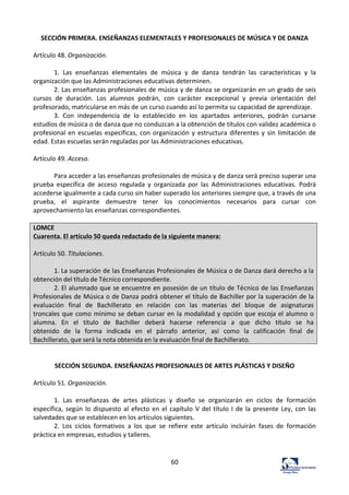 60	
  
SECCIÓN	
  PRIMERA.	
  ENSEÑANZAS	
  ELEMENTALES	
  Y	
  PROFESIONALES	
  DE	
  MÚSICA	
  Y	
  DE	
  DANZA	
  
	
  
Artículo	
  48.	
  Organización.	
  	
  
	
  
1.	
   Las	
   enseñanzas	
   elementales	
   de	
   música	
   y	
   de	
   danza	
   tendrán	
   las	
   características	
   y	
   la	
  
organización	
  que	
  las	
  Administraciones	
  educativas	
  determinen.	
  	
  
2.	
  Las	
  enseñanzas	
  profesionales	
  de	
  música	
  y	
  de	
  danza	
  se	
  organizarán	
  en	
  un	
  grado	
  de	
  seis	
  
cursos	
   de	
   duración.	
   Los	
   alumnos	
   podrán,	
   con	
   carácter	
   excepcional	
   y	
   previa	
   orientación	
   del	
  
profesorado,	
  matricularse	
  en	
  más	
  de	
  un	
  curso	
  cuando	
  así	
  lo	
  permita	
  su	
  capacidad	
  de	
  aprendizaje.	
  	
  
3.	
   Con	
   independencia	
   de	
   lo	
   establecido	
   en	
   los	
   apartados	
   anteriores,	
   podrán	
   cursarse	
  
estudios	
  de	
  música	
  o	
  de	
  danza	
  que	
  no	
  conduzcan	
  a	
  la	
  obtención	
  de	
  títulos	
  con	
  validez	
  académica	
  o	
  
profesional	
  en	
  escuelas	
  específicas,	
  con	
  organización	
  y	
  estructura	
  diferentes	
  y	
  sin	
  limitación	
  de	
  
edad.	
  Estas	
  escuelas	
  serán	
  reguladas	
  por	
  las	
  Administraciones	
  educativas.	
  	
  
	
  
Artículo	
  49.	
  Acceso.	
  	
  
	
  
Para	
  acceder	
  a	
  las	
  enseñanzas	
  profesionales	
  de	
  música	
  y	
  de	
  danza	
  será	
  preciso	
  superar	
  una	
  
prueba	
   específica	
   de	
   acceso	
   regulada	
   y	
   organizada	
   por	
   las	
   Administraciones	
   educativas.	
   Podrá	
  
accederse	
  igualmente	
  a	
  cada	
  curso	
  sin	
  haber	
  superado	
  los	
  anteriores	
  siempre	
  que,	
  a	
  través	
  de	
  una	
  
prueba,	
   el	
   aspirante	
   demuestre	
   tener	
   los	
   conocimientos	
   necesarios	
   para	
   cursar	
   con	
  
aprovechamiento	
  las	
  enseñanzas	
  correspondientes.	
  	
  
	
  
LOMCE	
  
Cuarenta.	
  El	
  artículo	
  50	
  queda	
  redactado	
  de	
  la	
  siguiente	
  manera:	
  
	
  
Artículo	
  50.	
  Titulaciones.	
  
	
  
1.	
  La	
  superación	
  de	
  las	
  Enseñanzas	
  Profesionales	
  de	
  Música	
  o	
  de	
  Danza	
  dará	
  derecho	
  a	
  la	
  
obtención	
  del	
  título	
  de	
  Técnico	
  correspondiente.	
  
2.	
  El	
  alumnado	
  que	
  se	
  encuentre	
  en	
  posesión	
  de	
  un	
  título	
  de	
  Técnico	
  de	
  las	
  Enseñanzas	
  
Profesionales	
  de	
  Música	
  o	
  de	
  Danza	
  podrá	
  obtener	
  el	
  título	
  de	
  Bachiller	
  por	
  la	
  superación	
  de	
  la	
  
evaluación	
   final	
   de	
   Bachillerato	
   en	
   relación	
   con	
   las	
   materias	
   del	
   bloque	
   de	
   asignaturas	
  
troncales	
  que	
  como	
  mínimo	
  se	
  deban	
  cursar	
  en	
  la	
  modalidad	
  y	
  opción	
  que	
  escoja	
  el	
  alumno	
  o	
  
alumna.	
   En	
   el	
   título	
   de	
   Bachiller	
   deberá	
   hacerse	
   referencia	
   a	
   que	
   dicho	
   título	
   se	
   ha	
  
obtenido	
   de	
   la	
   forma	
   indicada	
   en	
   el	
   párrafo	
   anterior,	
   así	
   como	
   la	
   calificación	
   final	
   de	
  
Bachillerato,	
  que	
  será	
  la	
  nota	
  obtenida	
  en	
  la	
  evaluación	
  final	
  de	
  Bachillerato.	
  
	
  
	
  
SECCIÓN	
  SEGUNDA.	
  ENSEÑANZAS	
  PROFESIONALES	
  DE	
  ARTES	
  PLÁSTICAS	
  Y	
  DISEÑO	
  
	
  
Artículo	
  51.	
  Organización.	
  	
  
	
  
1.	
   Las	
   enseñanzas	
   de	
   artes	
   plásticas	
   y	
   diseño	
   se	
   organizarán	
   en	
   ciclos	
   de	
   formación	
  
específica,	
  según	
  lo	
  dispuesto	
  al	
  efecto	
  en	
  el	
  capítulo	
  V	
  del	
  título	
  I	
  de	
  la	
  presente	
  Ley,	
  con	
  las	
  
salvedades	
  que	
  se	
  establecen	
  en	
  los	
  artículos	
  siguientes.	
  	
  
2.	
   Los	
   ciclos	
   formativos	
   a	
   los	
   que	
   se	
   refiere	
   este	
   artículo	
   incluirán	
   fases	
   de	
   formación	
  
práctica	
  en	
  empresas,	
  estudios	
  y	
  talleres.	
  	
  
	
  
	
  
 