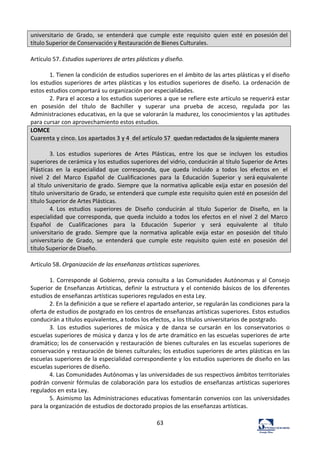 63	
  
universitario	
   de	
   Grado,	
   se	
   entenderá	
   que	
   cumple	
   este	
   requisito	
   quien	
   esté	
   en	
  posesión	
  del	
  
título	
  Superior	
  de	
  Conservación	
  y	
  Restauración	
  de	
  Bienes	
  Culturales.	
  
	
  
Artículo	
  57.	
  Estudios	
  superiores	
  de	
  artes	
  plásticas	
  y	
  diseño.	
  	
  
	
  
1.	
  Tienen	
  la	
  condición	
  de	
  estudios	
  superiores	
  en	
  el	
  ámbito	
  de	
  las	
  artes	
  plásticas	
  y	
  el	
  diseño	
  
los	
  estudios	
  superiores	
  de	
  artes	
  plásticas	
  y	
  los	
  estudios	
  superiores	
  de	
  diseño.	
  La	
  ordenación	
  de	
  
estos	
  estudios	
  comportará	
  su	
  organización	
  por	
  especialidades.	
  	
  
2.	
  Para	
  el	
  acceso	
  a	
  los	
  estudios	
  superiores	
  a	
  que	
  se	
  refiere	
  este	
  artículo	
  se	
  requerirá	
  estar	
  
en	
   posesión	
   del	
   título	
   de	
   Bachiller	
   y	
   superar	
   una	
   prueba	
   de	
   acceso,	
   regulada	
   por	
   las	
  
Administraciones	
  educativas,	
  en	
  la	
  que	
  se	
  valorarán	
  la	
  madurez,	
  los	
  conocimientos	
  y	
  las	
  aptitudes	
  
para	
  cursar	
  con	
  aprovechamiento	
  estos	
  estudios.	
  	
  
LOMCE	
  	
  
Cuarenta	
  y	
  cinco.	
  Los	
  apartados	
  3	
  y	
  4	
  	
  del	
  artículo	
  57	
  	
  quedan	
  redactados	
  de	
  la	
  siguiente	
  manera	
  
	
  
3.	
  Los	
   estudios	
   superiores	
   de	
   Artes	
   Plásticas,	
   entre	
   los	
   que	
   se	
   incluyen	
   los	
   estudios	
  
superiores	
  de	
  cerámica	
  y	
  los	
  estudios	
  superiores	
  del	
  vidrio,	
  conducirán	
  al	
  título	
  Superior	
  de	
  Artes	
  
Plásticas	
   en	
   la	
   especialidad	
   que	
   corresponda,	
   que	
   queda	
   incluido	
   a	
   todos	
   los	
   efectos	
   en	
   el	
  
nivel	
   2	
   del	
   Marco	
   Español	
   de	
   Cualificaciones	
   para	
   la	
   Educación	
   Superior	
   y	
   será	
  equivalente	
  
al	
   título	
  universitario	
  de	
  grado.	
  Siempre	
  que	
  la	
  normativa	
  aplicable	
  exija	
  estar	
  en	
  posesión	
  del	
  
título	
  universitario	
  de	
  Grado,	
  se	
  entenderá	
  que	
  cumple	
  este	
  requisito	
  quien	
  esté	
  en	
  posesión	
  del	
  
título	
  Superior	
  de	
  Artes	
  Plásticas.	
  
4.	
  Los	
   estudios	
   superiores	
   de	
   Diseño	
   conducirán	
   al	
   título	
   Superior	
   de	
   Diseño,	
   en	
   la	
  
especialidad	
  que	
  corresponda,	
  que	
  queda	
  incluido	
  a	
  todos	
  los	
  efectos	
  en	
  el	
   nivel	
   2	
  del	
   Marco	
  
Español	
  	
   de	
  	
   Cualificaciones	
  	
   para	
  	
   la	
  	
   Educación	
  	
   Superior	
  	
   y	
  	
   será	
  	
   equivalente	
  	
   al	
  	
   título	
  
universitario	
   de	
   grado.	
   Siempre	
   que	
   la	
   normativa	
   aplicable	
   exija	
   estar	
   en	
   posesión	
   del	
   título	
  
universitario	
   de	
   Grado,	
   se	
   entenderá	
   que	
   cumple	
   este	
   requisito	
   quien	
   esté	
   en	
   posesión	
   del	
  
título	
  Superior	
  de	
  Diseño.	
  
	
  
Artículo	
  58.	
  Organización	
  de	
  las	
  enseñanzas	
  artísticas	
  superiores.	
  	
  
	
  
1.	
  Corresponde	
  al	
  Gobierno,	
  previa	
  consulta	
  a	
  las	
  Comunidades	
  Autónomas	
  y	
  al	
  Consejo	
  
Superior	
  de	
  Enseñanzas	
  Artísticas,	
  definir	
  la	
  estructura	
  y	
  el	
  contenido	
  básicos	
  de	
  los	
  diferentes	
  
estudios	
  de	
  enseñanzas	
  artísticas	
  superiores	
  regulados	
  en	
  esta	
  Ley.	
  	
  
2.	
  En	
  la	
  definición	
  a	
  que	
  se	
  refiere	
  el	
  apartado	
  anterior,	
  se	
  regularán	
  las	
  condiciones	
  para	
  la	
  
oferta	
  de	
  estudios	
  de	
  postgrado	
  en	
  los	
  centros	
  de	
  enseñanzas	
  artísticas	
  superiores.	
  Estos	
  estudios	
  
conducirán	
  a	
  títulos	
  equivalentes,	
  a	
  todos	
  los	
  efectos,	
  a	
  los	
  títulos	
  universitarios	
  de	
  postgrado.	
  	
  
3.	
   Los	
   estudios	
   superiores	
   de	
   música	
   y	
   de	
   danza	
   se	
   cursarán	
   en	
   los	
   conservatorios	
   o	
  
escuelas	
  superiores	
  de	
  música	
  y	
  danza	
  y	
  los	
  de	
  arte	
  dramático	
  en	
  las	
  escuelas	
  superiores	
  de	
  arte	
  
dramático;	
  los	
  de	
  conservación	
  y	
  restauración	
  de	
  bienes	
  culturales	
  en	
  las	
  escuelas	
  superiores	
  de	
  
conservación	
  y	
  restauración	
  de	
  bienes	
  culturales;	
  los	
  estudios	
  superiores	
  de	
  artes	
  plásticas	
  en	
  las	
  
escuelas	
  superiores	
  de	
  la	
  especialidad	
  correspondiente	
  y	
  los	
  estudios	
  superiores	
  de	
  diseño	
  en	
  las	
  
escuelas	
  superiores	
  de	
  diseño.	
  	
  
4.	
  Las	
  Comunidades	
  Autónomas	
  y	
  las	
  universidades	
  de	
  sus	
  respectivos	
  ámbitos	
  territoriales	
  
podrán	
  convenir	
  fórmulas	
  de	
  colaboración	
  para	
  los	
  estudios	
  de	
  enseñanzas	
  artísticas	
  superiores	
  
regulados	
  en	
  esta	
  Ley.	
  	
  
5.	
  Asimismo	
  las	
  Administraciones	
  educativas	
  fomentarán	
  convenios	
  con	
  las	
  universidades	
  
para	
  la	
  organización	
  de	
  estudios	
  de	
  doctorado	
  propios	
  de	
  las	
  enseñanzas	
  artísticas.	
  	
  
 