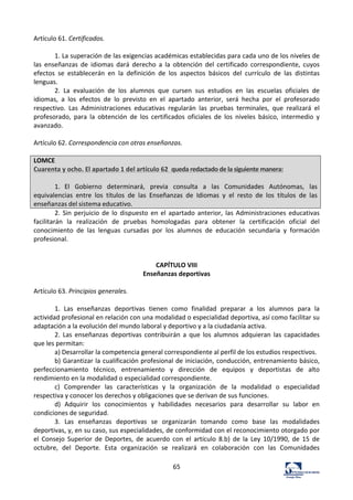 65	
  
Artículo	
  61.	
  Certificados.	
  	
  
	
  
1.	
  La	
  superación	
  de	
  las	
  exigencias	
  académicas	
  establecidas	
  para	
  cada	
  uno	
  de	
  los	
  niveles	
  de	
  
las	
   enseñanzas	
   de	
   idiomas	
   dará	
   derecho	
   a	
   la	
   obtención	
   del	
   certificado	
   correspondiente,	
   cuyos	
  
efectos	
   se	
   establecerán	
   en	
   la	
   definición	
   de	
   los	
   aspectos	
   básicos	
   del	
   currículo	
   de	
   las	
   distintas	
  
lenguas.	
  	
  
2.	
   La	
   evaluación	
   de	
   los	
   alumnos	
   que	
   cursen	
   sus	
   estudios	
   en	
   las	
   escuelas	
   oficiales	
   de	
  
idiomas,	
   a	
   los	
   efectos	
   de	
   lo	
   previsto	
   en	
   el	
   apartado	
   anterior,	
   será	
   hecha	
   por	
   el	
   profesorado	
  
respectivo.	
   Las	
   Administraciones	
   educativas	
   regularán	
   las	
   pruebas	
   terminales,	
   que	
   realizará	
   el	
  
profesorado,	
   para	
   la	
   obtención	
   de	
   los	
   certificados	
   oficiales	
   de	
   los	
   niveles	
   básico,	
   intermedio	
   y	
  
avanzado.	
  	
  
	
  
Artículo	
  62.	
  Correspondencia	
  con	
  otras	
  enseñanzas.	
  	
  
	
  
LOMCE	
  	
  
Cuarenta	
  y	
  ocho.	
  El	
  apartado	
  1	
  del	
  artículo	
  62	
  	
  queda	
  redactado	
  de	
  la	
  siguiente	
  manera:	
  
	
  
1.	
   El	
   Gobierno	
   determinará,	
   previa	
   consulta	
   a	
   las	
   Comunidades	
   Autónomas,	
   las	
  
equivalencias	
   entre	
   los	
   títulos	
   de	
   las	
   Enseñanzas	
   de	
   Idiomas	
   y	
   el	
   resto	
   de	
   los	
   títulos	
   de	
   las	
  
enseñanzas	
  del	
  sistema	
  educativo.	
  
2.	
  Sin	
  perjuicio	
  de	
  lo	
  dispuesto	
  en	
  el	
  apartado	
  anterior,	
  las	
  Administraciones	
  educativas	
  
facilitarán	
   la	
   realización	
   de	
   pruebas	
   homologadas	
   para	
   obtener	
   la	
   certificación	
   oficial	
   del	
  
conocimiento	
   de	
   las	
   lenguas	
   cursadas	
   por	
   los	
   alumnos	
   de	
   educación	
   secundaria	
   y	
   formación	
  
profesional.	
  	
  
	
  
	
  
CAPÍTULO	
  VIII	
  
Enseñanzas	
  deportivas	
  
	
  
Artículo	
  63.	
  Principios	
  generales.	
  	
  
	
  
1.	
   Las	
   enseñanzas	
   deportivas	
   tienen	
   como	
   finalidad	
   preparar	
   a	
   los	
   alumnos	
   para	
   la	
  
actividad	
  profesional	
  en	
  relación	
  con	
  una	
  modalidad	
  o	
  especialidad	
  deportiva,	
  así	
  como	
  facilitar	
  su	
  
adaptación	
  a	
  la	
  evolución	
  del	
  mundo	
  laboral	
  y	
  deportivo	
  y	
  a	
  la	
  ciudadanía	
  activa.	
  	
  
2.	
   Las	
   enseñanzas	
   deportivas	
   contribuirán	
   a	
   que	
   los	
   alumnos	
   adquieran	
   las	
   capacidades	
  
que	
  les	
  permitan:	
  	
  
a)	
  Desarrollar	
  la	
  competencia	
  general	
  correspondiente	
  al	
  perfil	
  de	
  los	
  estudios	
  respectivos.	
  	
  
b)	
  Garantizar	
  la	
  cualificación	
  profesional	
  de	
  iniciación,	
  conducción,	
  entrenamiento	
  básico,	
  
perfeccionamiento	
   técnico,	
   entrenamiento	
   y	
   dirección	
   de	
   equipos	
   y	
   deportistas	
   de	
   alto	
  
rendimiento	
  en	
  la	
  modalidad	
  o	
  especialidad	
  correspondiente.	
  	
  
c)	
   Comprender	
   las	
   características	
   y	
   la	
   organización	
   de	
   la	
   modalidad	
   o	
   especialidad	
  
respectiva	
  y	
  conocer	
  los	
  derechos	
  y	
  obligaciones	
  que	
  se	
  derivan	
  de	
  sus	
  funciones.	
  	
  
d)	
   Adquirir	
   los	
   conocimientos	
   y	
   habilidades	
   necesarios	
   para	
   desarrollar	
   su	
   labor	
   en	
  
condiciones	
  de	
  seguridad.	
  	
  
3.	
   Las	
   enseñanzas	
   deportivas	
   se	
   organizarán	
   tomando	
   como	
   base	
   las	
   modalidades	
  
deportivas,	
  y,	
  en	
  su	
  caso,	
  sus	
  especialidades,	
  de	
  conformidad	
  con	
  el	
  reconocimiento	
  otorgado	
  por	
  
el	
   Consejo	
   Superior	
   de	
   Deportes,	
   de	
   acuerdo	
   con	
   el	
   artículo	
   8.b)	
   de	
   la	
   Ley	
   10/1990,	
   de	
   15	
   de	
  
octubre,	
   del	
   Deporte.	
   Esta	
   organización	
   se	
   realizará	
   en	
   colaboración	
   con	
   las	
   Comunidades	
  
 