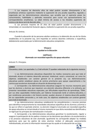 70	
  
5.	
   Los	
   mayores	
   de	
   dieciocho	
   años	
   de	
   edad	
   podrán	
   acceder	
   directamente	
   a	
   las	
  
enseñanzas	
   artísticas	
   superiores	
   mediante	
   la	
   superación	
   de	
   una	
   prueba	
   específica,	
   regulada	
   y	
  
organizada	
   por	
   las	
   Administraciones	
   educativas,	
   que	
   acredite	
   que	
   el	
   aspirante	
   posee	
   los	
  
conocimientos,	
   habilidades	
   y	
   aptitudes	
   necesarios	
   para	
   cursar	
   con	
   aprovechamiento	
   las	
  
correspondientes	
   enseñanzas.	
   La	
   edad	
   mínima	
   de	
   acceso	
   a	
   los	
   Estudios	
   superiores	
   de	
  
música	
  o	
  de	
  danza	
  será	
  de	
  dieciséis	
  años.	
  
6.	
   Las	
   personas	
   mayores	
   de	
   25	
   años	
   de	
   edad	
   podrán	
   acceder	
   directamente	
   a	
   la	
  
Universidad,	
  sin	
  necesidad	
  de	
  titulación	
  alguna,	
  mediante	
  la	
  superación	
  de	
  una	
  prueba	
  específica.	
  	
  
	
  
Artículo	
  70.	
  Centros.	
  	
  
	
  
Cuando	
  la	
  educación	
  de	
  las	
  personas	
  adultas	
  conduzca	
  a	
  la	
  obtención	
  de	
  uno	
  de	
  los	
  títulos	
  
establecidos	
   en	
   la	
   presente	
   Ley,	
   será	
   impartida	
   en	
   centros	
   docentes	
   ordinarios	
   o	
   específicos,	
  
debidamente	
  autorizados	
  por	
  la	
  Administración	
  educativa	
  competente.	
  	
  
	
  
	
  
TÍTULO	
  II	
  
Equidad	
  en	
  la	
  Educación	
  
	
  
CAPÍTULO	
  I	
  
Alumnado	
  con	
  necesidad	
  específica	
  de	
  apoyo	
  educativo	
  
	
  
Artículo	
  71.	
  Principios.	
  	
  
	
  
LOMCE	
  
Cincuenta	
  y	
  siete.	
  Los	
  apartados	
  1	
  y	
  2	
  del	
  artículo	
  71	
  quedan	
  redactados	
  de	
  la	
  siguiente	
  manera:	
  
	
  
1.	
  Las	
   Administraciones	
   educativas	
   dispondrán	
   los	
   medios	
   necesarios	
   para	
   que	
   todo	
   el	
  
alumnado	
   alcance	
   el	
   máximo	
   desarrollo	
   personal,	
  intelectual,	
   social	
   y	
  emocional,	
   así	
   como	
  los	
  
objetivos	
   establecidos	
   con	
   carácter	
   general	
   en	
   la	
   presente	
   Ley.	
   Las	
   Administraciones	
  
educativas	
   podrán	
   establecer	
   planes	
   de	
   centros	
   prioritarios	
   para	
   apoyar	
   especialmente	
   a	
   los	
  
centros	
  que	
  escolaricen	
  alumnado	
  en	
  situación	
  de	
  desventaja	
  social.	
  
2.	
  Corresponde	
  a	
  las	
  Administraciones	
  educativas	
  asegurar	
  los	
  recursos	
  necesarios	
  para	
  
que	
  los	
  alumnos	
  y	
  alumnas	
  que	
  requieran	
  una	
  atención	
  educativa	
  diferente	
  a	
  la	
  ordinaria,	
  por	
  
presentar	
  necesidades	
  educativas	
  especiales,	
  por	
  dificultades	
  específicas	
  de	
  aprendizaje,	
  TDAH,	
  
por	
  sus	
   altas	
  capacidades	
   intelectuales,	
  por	
   haberse	
  incorporado	
  tarde	
  al	
   sistema	
  educativo,	
  o	
  
por	
  condiciones	
  personales	
  o	
  de	
  historia	
  escolar,	
  puedan	
  alcanzar	
  el	
  máximo	
  desarrollo	
  posible	
  
de	
  sus	
  capacidades	
  personales	
  y,	
  en	
  todo	
  caso,	
  los	
  objetivos	
  establecidos	
  con	
  carácter	
  general	
  
para	
  todo	
  el	
  alumnado	
  
3.	
   Las	
   Administraciones	
   educativas	
   establecerán	
   los	
   procedimientos	
   y	
   recursos	
   precisos	
  
para	
  identificar	
  tempranamente	
  las	
  necesidades	
  educativas	
  específicas	
  de	
  los	
  alumnos	
  y	
  alumnas	
  a	
  
las	
  que	
  se	
  refiere	
  el	
  apartado	
  anterior.	
  La	
  atención	
  integral	
  al	
  alumnado	
  con	
  necesidad	
  específica	
  
de	
  apoyo	
  educativo	
  se	
  iniciará	
  desde	
  el	
  mismo	
  momento	
  en	
  que	
  dicha	
  necesidad	
  sea	
  identificada	
  y	
  
se	
  regirá	
  por	
  los	
  principios	
  de	
  normalización	
  e	
  inclusión.	
  	
  
4.	
   Corresponde	
   a	
   las	
   Administraciones	
   educativas	
   garantizar	
   la	
   escolarización,	
   regular	
   y	
  
asegurar	
  la	
  participación	
  de	
  los	
  padres	
  o	
  tutores	
  en	
  las	
  decisiones	
  que	
  afecten	
  a	
  la	
  escolarización	
  y	
  
a	
   los	
   procesos	
   educativos	
   de	
   este	
   alumnado.	
   Igualmente	
   les	
   corresponde	
   adoptar	
   las	
   medidas	
  
oportunas	
   para	
   que	
   los	
   padres	
   de	
   estos	
   alumnos	
   reciban	
   el	
   adecuado	
   asesoramiento	
  
individualizado,	
  así	
  como	
  la	
  información	
  necesaria	
  que	
  les	
  ayude	
  en	
  la	
  educación	
  de	
  sus	
  hijos.	
  	
  
 