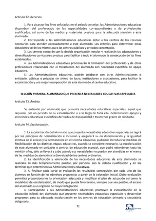 71	
  
Artículo	
  72.	
  Recursos.	
  	
  
	
  
1.	
  Para	
  alcanzar	
  los	
  fines	
  señalados	
  en	
  el	
  artículo	
  anterior,	
  las	
  Administraciones	
  educativas	
  
dispondrán	
   del	
   profesorado	
   de	
   las	
   especialidades	
   correspondientes	
   y	
   de	
   profesionales	
  
cualificados,	
   así	
   como	
   de	
   los	
   medios	
   y	
   materiales	
   precisos	
   para	
   la	
   adecuada	
   atención	
   a	
   este	
  
alumnado.	
  	
  
2.	
   Corresponde	
   a	
   las	
   Administraciones	
   educativas	
   dotar	
   a	
   los	
   centros	
   de	
   los	
   recursos	
  
necesarios	
   para	
   atender	
   adecuadamente	
   a	
   este	
   alumnado.	
   Los	
   criterios	
   para	
   determinar	
   estas	
  
dotaciones	
  serán	
  los	
  mismos	
  para	
  los	
  centros	
  públicos	
  y	
  privados	
  concertados.	
  	
  
3.	
  Los	
  centros	
  contarán	
  con	
  la	
  debida	
  organización	
  escolar	
  y	
  realizarán	
  las	
  adaptaciones	
  y	
  
diversificaciones	
  curriculares	
  precisas	
  para	
  facilitar	
  a	
  todo	
  el	
  alumnado	
  la	
  consecución	
  de	
  los	
  fines	
  
establecidos.	
  	
  
4.	
  Las	
  Administraciones	
  educativas	
  promoverán	
  la	
  formación	
  del	
  profesorado	
  y	
  de	
  otros	
  
profesionales	
   relacionada	
   con	
   el	
   tratamiento	
   del	
   alumnado	
   con	
   necesidad	
   específica	
   de	
   apoyo	
  
educativo.	
  	
  
5.	
   Las	
   Administraciones	
   educativas	
   podrán	
   colaborar	
   con	
   otras	
   Administraciones	
   o	
  
entidades	
   públicas	
   o	
   privadas	
   sin	
   ánimo	
   de	
   lucro,	
   instituciones	
   o	
   asociaciones,	
   para	
   facilitar	
   la	
  
escolarización	
  y	
  una	
  mejor	
  incorporación	
  de	
  este	
  alumnado	
  al	
  centro	
  educativo.	
  	
  
	
  
	
  
SECCIÓN	
  PRIMERA.	
  ALUMNADO	
  QUE	
  PRESENTA	
  NECESIDADES	
  EDUCATIVAS	
  ESPECIALES	
  
	
  
Artículo	
  73.	
  Ámbito.	
  	
  
	
  
Se	
   entiende	
   por	
   alumnado	
   que	
   presenta	
   necesidades	
   educativas	
   especiales,	
   aquel	
   que	
  
requiera,	
  por	
  un	
  periodo	
  de	
  su	
  escolarización	
  o	
  a	
  lo	
  largo	
  de	
  toda	
  ella,	
  determinados	
  apoyos	
  y	
  
atenciones	
  educativas	
  específicas	
  derivadas	
  de	
  discapacidad	
  o	
  trastornos	
  graves	
  de	
  conducta.	
  	
  
	
  
Artículo	
  74.	
  Escolarización.	
  	
  
	
  
1.	
  La	
  escolarización	
  del	
  alumnado	
  que	
  presenta	
  necesidades	
  educativas	
  especiales	
  se	
  regirá	
  
por	
   los	
   principios	
   de	
   normalización	
   e	
   inclusión	
   y	
   asegurará	
   su	
   no	
   discriminación	
   y	
   la	
   igualdad	
  
efectiva	
  en	
  el	
  acceso	
  y	
  la	
  permanencia	
  en	
  el	
  sistema	
  educativo,	
  pudiendo	
  introducirse	
  medidas	
  de	
  
flexibilización	
  de	
  las	
  distintas	
  etapas	
  educativas,	
  cuando	
  se	
  considere	
  necesario.	
  La	
  escolarización	
  
de	
  este	
  alumnado	
  en	
  unidades	
  o	
  centros	
  de	
  educación	
  especial,	
  que	
  podrá	
  extenderse	
  hasta	
  los	
  
veintiún	
  años,	
  sólo	
  se	
  llevará	
  a	
  cabo	
  cuando	
  sus	
  necesidades	
  no	
  puedan	
  ser	
  atendidas	
  en	
  el	
  marco	
  
de	
  las	
  medidas	
  de	
  atención	
  a	
  la	
  diversidad	
  de	
  los	
  centros	
  ordinarios.	
  	
  
2.	
   La	
   identificación	
   y	
   valoración	
   de	
   las	
   necesidades	
   educativas	
   de	
   este	
   alumnado	
   se	
  
realizará,	
   lo	
   más	
   tempranamente	
   posible,	
   por	
   personal	
   con	
   la	
   debida	
   cualificación	
   y	
   en	
   los	
  
términos	
  que	
  determinen	
  las	
  Administraciones	
  educativas.	
  	
  
3.	
   Al	
   finalizar	
   cada	
   curso	
   se	
   evaluarán	
   los	
   resultados	
   conseguidos	
   por	
   cada	
   uno	
   de	
   los	
  
alumnos	
  en	
  función	
  de	
  los	
  objetivos	
  propuestos	
  a	
  partir	
  de	
  la	
  valoración	
  inicial.	
  Dicha	
  evaluación	
  
permitirá	
  proporcionarles	
  la	
  orientación	
  adecuada	
  y	
  modificar	
  el	
  plan	
  de	
  actuación	
  así	
  como	
  la	
  
modalidad	
  de	
  escolarización,	
  de	
  modo	
  que	
  pueda	
  favorecerse,	
  siempre	
  que	
  sea	
  posible,	
  el	
  acceso	
  
del	
  alumnado	
  a	
  un	
  régimen	
  de	
  mayor	
  integración.	
  	
  
4.	
   Corresponde	
   a	
   las	
   Administraciones	
   educativas	
   promover	
   la	
   escolarización	
   en	
   la	
  
educación	
   infantil	
   del	
   alumnado	
   que	
   presente	
   necesidades	
   educativas	
   especiales	
   y	
   desarrollar	
  
programas	
   para	
   su	
   adecuada	
   escolarización	
   en	
   los	
   centros	
   de	
   educación	
   primaria	
   y	
   secundaria	
  
obligatoria.	
  	
  
 