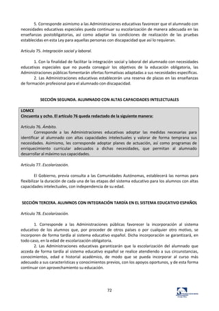 72	
  
5.	
  Corresponde	
  asimismo	
  a	
  las	
  Administraciones	
  educativas	
  favorecer	
  que	
  el	
  alumnado	
  con	
  
necesidades	
  educativas	
  especiales	
  pueda	
  continuar	
  su	
  escolarización	
  de	
  manera	
  adecuada	
  en	
  las	
  
enseñanzas	
   postobligatorias,	
   así	
   como	
   adaptar	
   las	
   condiciones	
   de	
   realización	
   de	
   las	
   pruebas	
  
establecidas	
  en	
  esta	
  Ley	
  para	
  aquellas	
  personas	
  con	
  discapacidad	
  que	
  así	
  lo	
  requieran.	
  	
  
	
  
Artículo	
  75.	
  Integración	
  social	
  y	
  laboral.	
  	
  
	
  
1.	
  Con	
  la	
  finalidad	
  de	
  facilitar	
  la	
  integración	
  social	
  y	
  laboral	
  del	
  alumnado	
  con	
  necesidades	
  
educativas	
   especiales	
   que	
   no	
   pueda	
   conseguir	
   los	
   objetivos	
   de	
   la	
   educación	
   obligatoria,	
   las	
  
Administraciones	
  públicas	
  fomentarán	
  ofertas	
  formativas	
  adaptadas	
  a	
  sus	
  necesidades	
  específicas.	
  	
  
2.	
  Las	
  Administraciones	
  educativas	
  establecerán	
  una	
  reserva	
  de	
  plazas	
  en	
  las	
  enseñanzas	
  
de	
  formación	
  profesional	
  para	
  el	
  alumnado	
  con	
  discapacidad.	
  	
  
	
  
	
  
SECCIÓN	
  SEGUNDA.	
  ALUMNADO	
  CON	
  ALTAS	
  CAPACIDADES	
  INTELECTUALES	
  
	
  
LOMCE	
  
Cincuenta	
  y	
  ocho.	
  El	
  artículo	
  76	
  queda	
  redactado	
  de	
  la	
  siguiente	
  manera:	
  
	
  
Artículo	
  76.	
  Ámbito.	
  
Corresponde	
   a	
   las	
   Administraciones	
   educativas	
   adoptar	
   las	
   medidas	
   necesarias	
   para	
  
identificar	
   al	
   alumnado	
   con	
   altas	
   capacidades	
   intelectuales	
   y	
   valorar	
   de	
   forma	
   temprana	
   sus	
  
necesidades.	
   Asimismo,	
   les	
   corresponde	
   adoptar	
   planes	
   de	
   actuación,	
   así	
   como	
   programas	
  de	
  
enriquecimiento	
   curricular	
   adecuados	
   a	
   dichas	
   necesidades,	
   que	
   permitan	
   al	
   alumnado	
  
desarrollar	
  al	
  máximo	
  sus	
  capacidades.	
  
	
  
Artículo	
  77.	
  Escolarización.	
  	
  
	
  
El	
  Gobierno,	
  previa	
  consulta	
  a	
  las	
  Comunidades	
  Autónomas,	
  establecerá	
  las	
  normas	
  para	
  
flexibilizar	
  la	
  duración	
  de	
  cada	
  una	
  de	
  las	
  etapas	
  del	
  sistema	
  educativo	
  para	
  los	
  alumnos	
  con	
  altas	
  
capacidades	
  intelectuales,	
  con	
  independencia	
  de	
  su	
  edad.	
  	
  
	
  
	
  
SECCIÓN	
  TERCERA.	
  ALUMNOS	
  CON	
  INTEGRACIÓN	
  TARDÍA	
  EN	
  EL	
  SISTEMA	
  EDUCATIVO	
  ESPAÑOL	
  
	
  
Artículo	
  78.	
  Escolarización.	
  	
  
	
  
1.	
   Corresponde	
   a	
   las	
   Administraciones	
   públicas	
   favorecer	
   la	
   incorporación	
   al	
   sistema	
  
educativo	
   de	
   los	
   alumnos	
   que,	
   por	
   proceder	
   de	
   otros	
   países	
   o	
   por	
   cualquier	
   otro	
   motivo,	
   se	
  
incorporen	
  de	
  forma	
  tardía	
  al	
  sistema	
  educativo	
  español.	
  Dicha	
  incorporación	
  se	
  garantizará,	
  en	
  
todo	
  caso,	
  en	
  la	
  edad	
  de	
  escolarización	
  obligatoria.	
  	
  
2.	
   Las	
   Administraciones	
   educativas	
   garantizarán	
   que	
   la	
   escolarización	
   del	
   alumnado	
   que	
  
acceda	
  de	
  forma	
  tardía	
  al	
  sistema	
  educativo	
  español	
  se	
  realice	
  atendiendo	
  a	
  sus	
  circunstancias,	
  
conocimientos,	
   edad	
   e	
   historial	
   académico,	
   de	
   modo	
   que	
   se	
   pueda	
   incorporar	
   al	
   curso	
   más	
  
adecuado	
  a	
  sus	
  características	
  y	
  conocimientos	
  previos,	
  con	
  los	
  apoyos	
  oportunos,	
  y	
  de	
  esta	
  forma	
  
continuar	
  con	
  aprovechamiento	
  su	
  educación.	
  	
  
	
  
	
  
	
  
 